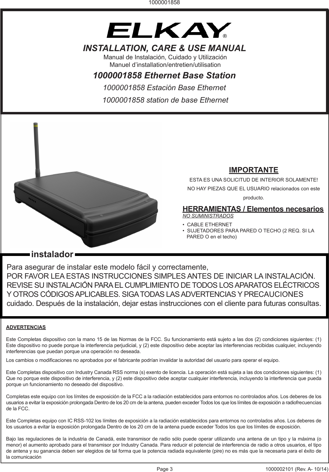 Page 3 1000002101 (Rev. A- 10/14)10000018581000001858 station de base Ethernet1000001858 Estaci&oacute;n Base Ethernet1000001858 Ethernet Base StationINSTALLATION, CARE &amp; USE MANUALManual de Instalaci&oacute;n, Cuidado y Utilizaci&oacute;nManuel d&rsquo;installation/entretien/utilisationIMPORTANTEESTA ES UNA SOLICITUD DE INTERIOR SOLAMENTE! NO HAY PIEZAS QUE EL USUARIO relacionados con este producto.HERRAMIENTAS / Elementos necesariosNO SUMINISTRADOS&bull;  CABLE ETHERNET&bull;  SUJETADORES PARA PARED O TECHO (2 REQ. SI LA    PARED O en el techo)Para asegurar de instalar este modelo f&aacute;cil y correctamente, POR FAVOR LEA ESTAS INSTRUCCIONES SIMPLES ANTES DE INICIAR LA INSTALACI&Oacute;N. REVISE SU INSTALACI&Oacute;N PARA EL CUMPLIMIENTO DE TODOS LOS APARATOS EL&Eacute;CTRICOS Y OTROS C&Oacute;DIGOS APLICABLES. SIGA TODAS LAS ADVERTENCIAS Y PRECAUCIONES cuidado. Despu&eacute;s de la instalaci&oacute;n, dejar estas instrucciones con el cliente para futuras consultas.ADVERTENCIASEste Completas dispositivo con la mano 15 de las Normas de la FCC. Su funcionamiento est&aacute; sujeto a las dos (2) condiciones siguientes: (1) Este dispositivo no puede porque la interferencia perjudicial, y (2) este dispositivo debe aceptar las interferencias recibidas cualquier, incluyendo interferencias que puedan porque una operaci&oacute;n no deseada. Los cambios o modicaciones no aprobados por el fabricante podr&iacute;an invalidar la autoridad del usuario para operar el equipo.Este Completas dispositivo con Industry Canada RSS norma (s) exento de licencia. La operaci&oacute;n est&aacute; sujeta a las dos condiciones siguientes: (1) Que no porque este dispositivo de interferencia, y (2) este dispositivo debe aceptar cualquier interferencia, incluyendo la interferencia que pueda porque un funcionamiento no deseado del dispositivo. Completas este equipo con los l&iacute;mites de exposici&oacute;n de la FCC a la radiaci&oacute;n establecidos para entornos no controlados a&ntilde;os. Los deberes de los usuarios a evitar la exposici&oacute;n prolongada Dentro de los 20 cm de la antena, pueden exceder Todos los que los l&iacute;mites de exposici&oacute;n a radiofrecuencias de la FCC. Este Completas equipo con IC RSS-102 los l&iacute;mites de exposici&oacute;n a la radiaci&oacute;n establecidos para entornos no controlados a&ntilde;os. Los deberes de los usuarios a evitar la exposici&oacute;n prolongada Dentro de los 20 cm de la antena puede exceder Todos los que los l&iacute;mites de exposici&oacute;n. Bajo las regulaciones de la industria de Canad&aacute;, este transmisor de radio s&oacute;lo puede operar utilizando una antena de un tipo y la m&aacute;xima (o menor) el aumento aprobado para el transmisor por Industry Canada. Para reducir el potencial de interferencia de radio a otros usuarios, el tipo de antena y su ganancia deben ser elegidos de tal forma que la potencia radiada equivalente (pire) no es m&aacute;s que la necesaria para el &eacute;xito de la comunicaci&oacute;ninstalador