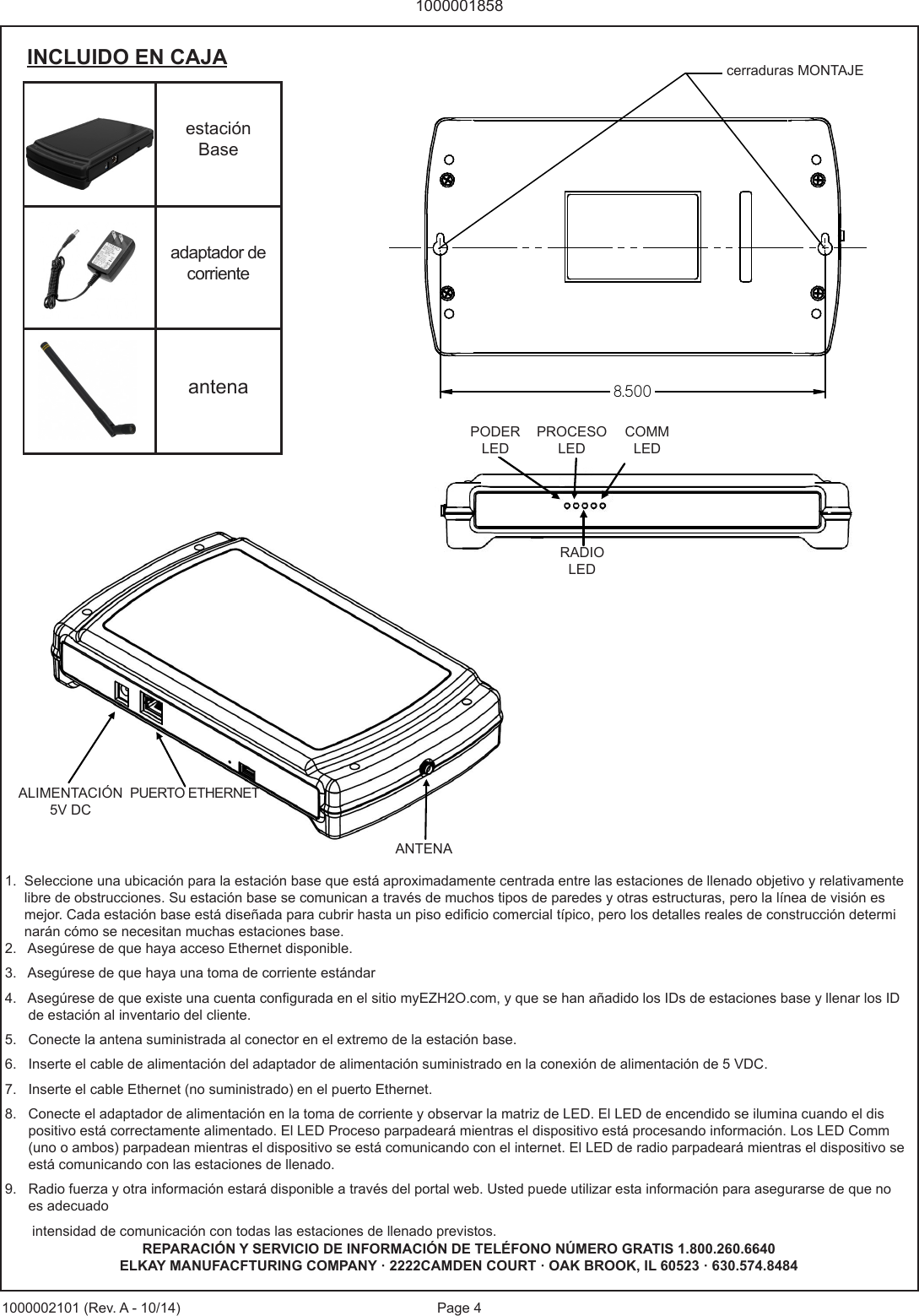 Page 410000018581000002101 (Rev. A - 10/14)1.  Seleccione una ubicaci&oacute;n para la estaci&oacute;n base que est&aacute; aproximadamente centrada entre las estaciones de llenado objetivo y relativamente       libre de obstrucciones. Su estaci&oacute;n base se comunican a trav&eacute;s de muchos tipos de paredes y otras estructuras, pero la l&iacute;nea de visi&oacute;n es        mejor. Cada estaci&oacute;n base est&aacute; dise&ntilde;ada para cubrir hasta un piso edicio comercial t&iacute;pico, pero los detalles reales de construcci&oacute;n determi     nar&aacute;n c&oacute;mo se necesitan muchas estaciones base.2.   Aseg&uacute;rese de que haya acceso Ethernet disponible.3.   Aseg&uacute;rese de que haya una toma de corriente est&aacute;ndar4.   Aseg&uacute;rese de que existe una cuenta congurada en el sitio myEZH2O.com, y que se han a&ntilde;adido los IDs de estaciones base y llenar los ID       de estaci&oacute;n al inventario del cliente.5.   Conecte la antena suministrada al conector en el extremo de la estaci&oacute;n base.6.   Inserte el cable de alimentaci&oacute;n del adaptador de alimentaci&oacute;n suministrado en la conexi&oacute;n de alimentaci&oacute;n de 5 VDC.7.   Inserte el cable Ethernet (no suministrado) en el puerto Ethernet.8.   Conecte el adaptador de alimentaci&oacute;n en la toma de corriente y observar la matriz de LED. El LED de encendido se ilumina cuando el dis        positivo est&aacute; correctamente alimentado. El LED Proceso parpadear&aacute; mientras el dispositivo est&aacute; procesando informaci&oacute;n. Los LED Comm       (uno o ambos) parpadean mientras el dispositivo se est&aacute; comunicando con el internet. El LED de radio parpadear&aacute; mientras el dispositivo se       est&aacute; comunicando con las estaciones de llenado.9.   Radio fuerza y otra informaci&oacute;n estar&aacute; disponible a trav&eacute;s del portal web. Usted puede utilizar esta informaci&oacute;n para asegurarse de que no       es adecuado        intensidad de comunicaci&oacute;n con todas las estaciones de llenado previstos.estaci&oacute;n Baseadaptador de corrienteantenaINCLUIDO EN CAJA5   VD C  P OW E R ETHERNET PORT ANTENNA POWER LED PROCESS LED COMM LEDS RADIO LED REPARACI&Oacute;N Y SERVICIO DE INFORMACI&Oacute;N DE TEL&Eacute;FONO N&Uacute;MERO GRATIS 1.800.260.6640ELKAY MANUFACFTURING COMPANY &middot; 2222CAMDEN COURT &middot; OAK BROOK, IL 60523 &middot; 630.574.8484PODER LEDPROCESO LEDCOMMLEDRADIOLEDALIMENTACI&Oacute;N 5V DCPUERTO ETHERNETANTENA8.500cerraduras MONTAJE