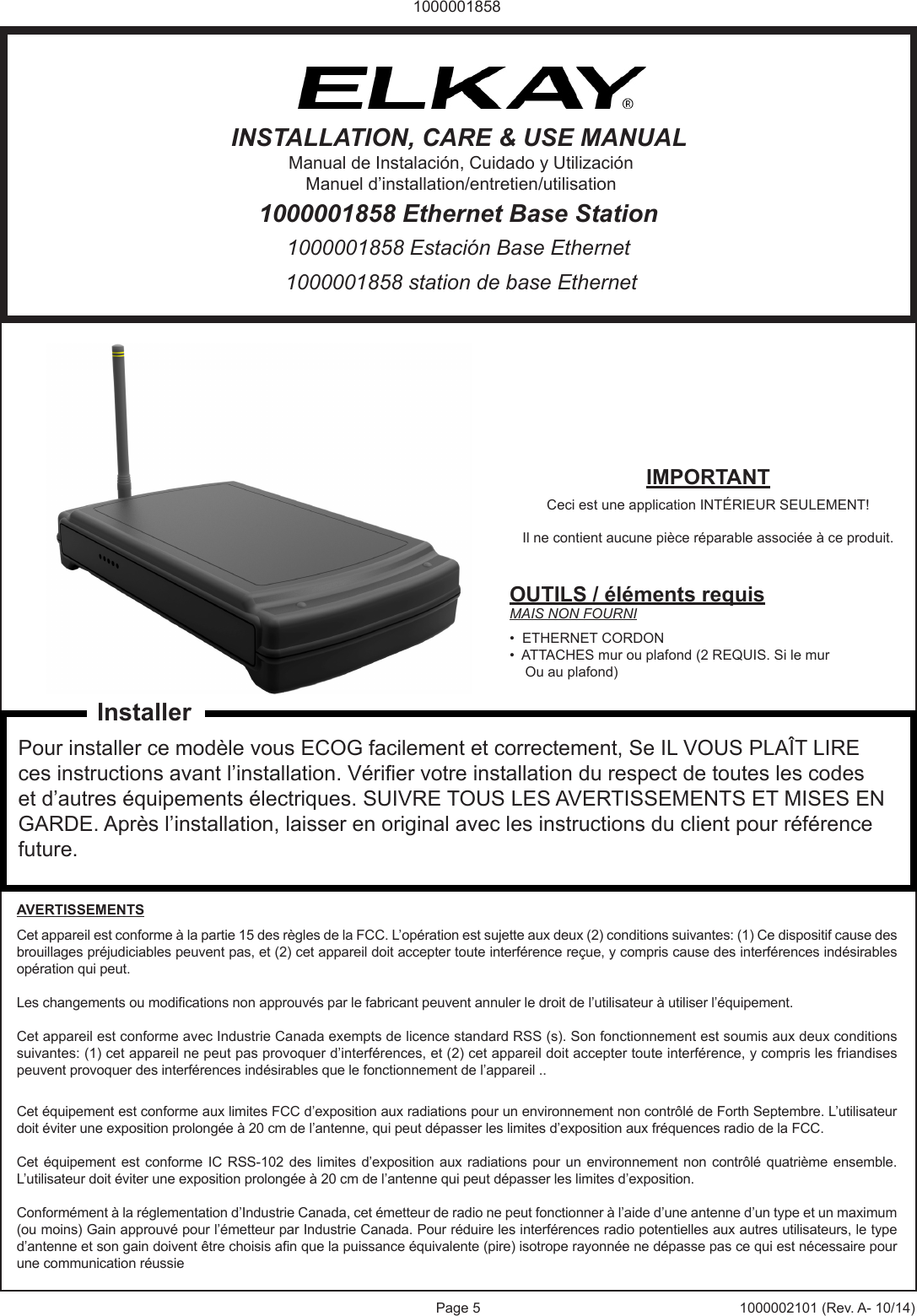 Page 5 1000002101 (Rev. A- 10/14)10000018581000001858 station de base Ethernet1000001858 Estaci&oacute;n Base Ethernet1000001858 Ethernet Base StationINSTALLATION, CARE &amp; USE MANUALManual de Instalaci&oacute;n, Cuidado y Utilizaci&oacute;nManuel d&rsquo;installation/entretien/utilisationIMPORTANTCeci est une application INT&Eacute;RIEUR SEULEMENT! Il ne contient aucune pi&egrave;ce r&eacute;parable associ&eacute;e &agrave; ce produit.OUTILS / &eacute;l&eacute;ments requisMAIS NON FOURNI&bull;  ETHERNET CORDON&bull;  ATTACHES mur ou plafond (2 REQUIS. Si le mur     Ou au plafond)Pour installer ce mod&egrave;le vous ECOG facilement et correctement, Se IL VOUS PLA&Icirc;T LIRE ces instructions avant l&rsquo;installation. V&eacute;rier votre installation du respect de toutes les codes et d&rsquo;autres &eacute;quipements &eacute;lectriques. SUIVRE TOUS LES AVERTISSEMENTS ET MISES EN GARDE. Apr&egrave;s l&rsquo;installation, laisser en original avec les instructions du client pour r&eacute;f&eacute;rence future.AVERTISSEMENTSCet appareil est conforme &agrave; la partie 15 des r&egrave;gles de la FCC. L&rsquo;op&eacute;ration est sujette aux deux (2) conditions suivantes: (1) Ce dispositif cause des brouillages pr&eacute;judiciables peuvent pas, et (2) cet appareil doit accepter toute interf&eacute;rence re&ccedil;ue, y compris cause des interf&eacute;rences ind&eacute;sirables op&eacute;ration qui peut. Les changements ou modications non approuv&eacute;s par le fabricant peuvent annuler le droit de l&rsquo;utilisateur &agrave; utiliser l&rsquo;&eacute;quipement.Cet appareil est conforme avec Industrie Canada exempts de licence standard RSS (s). Son fonctionnement est soumis aux deux conditions suivantes: (1) cet appareil ne peut pas provoquer d&rsquo;interf&eacute;rences, et (2) cet appareil doit accepter toute interf&eacute;rence, y compris les friandises peuvent provoquer des interf&eacute;rences ind&eacute;sirables que le fonctionnement de l&rsquo;appareil ..Cet &eacute;quipement est conforme aux limites FCC d&rsquo;exposition aux radiations pour un environnement non contr&ocirc;l&eacute; de Forth Septembre. L&rsquo;utilisateur doit &eacute;viter une exposition prolong&eacute;e &agrave; 20 cm de l&rsquo;antenne, qui peut d&eacute;passer les limites d&rsquo;exposition aux fr&eacute;quences radio de la FCC. Cet &eacute;quipement  est conforme IC RSS-102  des limites d&rsquo;exposition  aux  radiations pour un  environnement  non contr&ocirc;l&eacute; quatri&egrave;me  ensemble. L&rsquo;utilisateur doit &eacute;viter une exposition prolong&eacute;e &agrave; 20 cm de l&rsquo;antenne qui peut d&eacute;passer les limites d&rsquo;exposition. Conform&eacute;ment &agrave; la r&eacute;glementation d&rsquo;Industrie Canada, cet &eacute;metteur de radio ne peut fonctionner &agrave; l&rsquo;aide d&rsquo;une antenne d&rsquo;un type et un maximum (ou moins) Gain approuv&eacute; pour l&rsquo;&eacute;metteur par Industrie Canada. Pour r&eacute;duire les interf&eacute;rences radio potentielles aux autres utilisateurs, le type d&rsquo;antenne et son gain doivent &ecirc;tre choisis an que la puissance &eacute;quivalente (pire) isotrope rayonn&eacute;e ne d&eacute;passe pas ce qui est n&eacute;cessaire pour une communication r&eacute;ussieInstaller