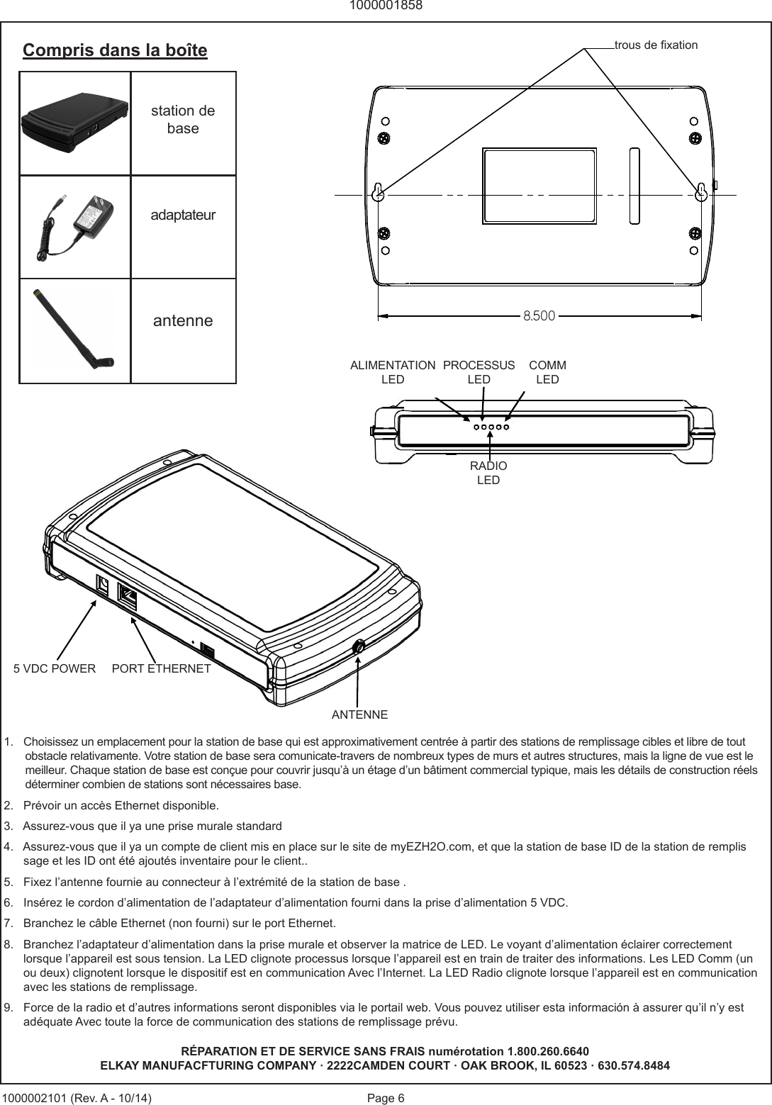 Page 610000018581000002101 (Rev. A - 10/14)1.   Choisissez un emplacement pour la station de base qui est approximativement centr&eacute;e &agrave; partir des stations de remplissage cibles et libre de tout        obstacle relativamente. Votre station de base sera comunicate-travers de nombreux types de murs et autres structures, mais la ligne de vue est le        meilleur. Chaque station de base est con&ccedil;ue pour couvrir jusqu&rsquo;&agrave; un &eacute;tage d&rsquo;un b&acirc;timent commercial typique, mais les d&eacute;tails de construction r&eacute;els        d&eacute;terminer combien de stations sont n&eacute;cessaires base.2.   Pr&eacute;voir un acc&egrave;s Ethernet disponible.3.   Assurez-vous que il ya une prise murale standard4.   Assurez-vous que il ya un compte de client mis en place sur le site de myEZH2O.com, et que la station de base ID de la station de remplis      sage et les ID ont &eacute;t&eacute; ajout&eacute;s inventaire pour le client..5.   Fixez l&rsquo;antenne fournie au connecteur &agrave; l&rsquo;extr&eacute;mit&eacute; de la station de base .6.   Ins&eacute;rez le cordon d&rsquo;alimentation de l&rsquo;adaptateur d&rsquo;alimentation fourni dans la prise d&rsquo;alimentation 5 VDC.7.   Branchez le c&acirc;ble Ethernet (non fourni) sur le port Ethernet.8.   Branchez l&rsquo;adaptateur d&rsquo;alimentation dans la prise murale et observer la matrice de LED. Le voyant d&rsquo;alimentation &eacute;clairer correctement       lorsque l&rsquo;appareil est sous tension. La LED clignote processus lorsque l&rsquo;appareil est en train de traiter des informations. Les LED Comm (un       ou deux) clignotent lorsque le dispositif est en communication Avec l&rsquo;Internet. La LED Radio clignote lorsque l&rsquo;appareil est en communication       avec les stations de remplissage.9.   Force de la radio et d&rsquo;autres informations seront disponibles via le portail web. Vous pouvez utiliser esta informaci&oacute;n &agrave; assurer qu&rsquo;il n&rsquo;y est       ad&eacute;quate Avec toute la force de communication des stations de remplissage pr&eacute;vu.station de baseadaptateurantenneCompris dans la bo&icirc;te5   VD C  P OW E R ETHERNET PORT ANTENNA POWER LED PROCESS LED COMM LEDS RADIO LED R&Eacute;PARATION ET DE SERVICE SANS FRAIS num&eacute;rotation 1.800.260.6640ELKAY MANUFACFTURING COMPANY &middot; 2222CAMDEN COURT &middot; OAK BROOK, IL 60523 &middot; 630.574.8484ALIMENTATION LEDPROCESSUS LEDCOMMLEDRADIOLED5 VDC POWER PORT ETHERNETANTENNE8.500trous de xation
