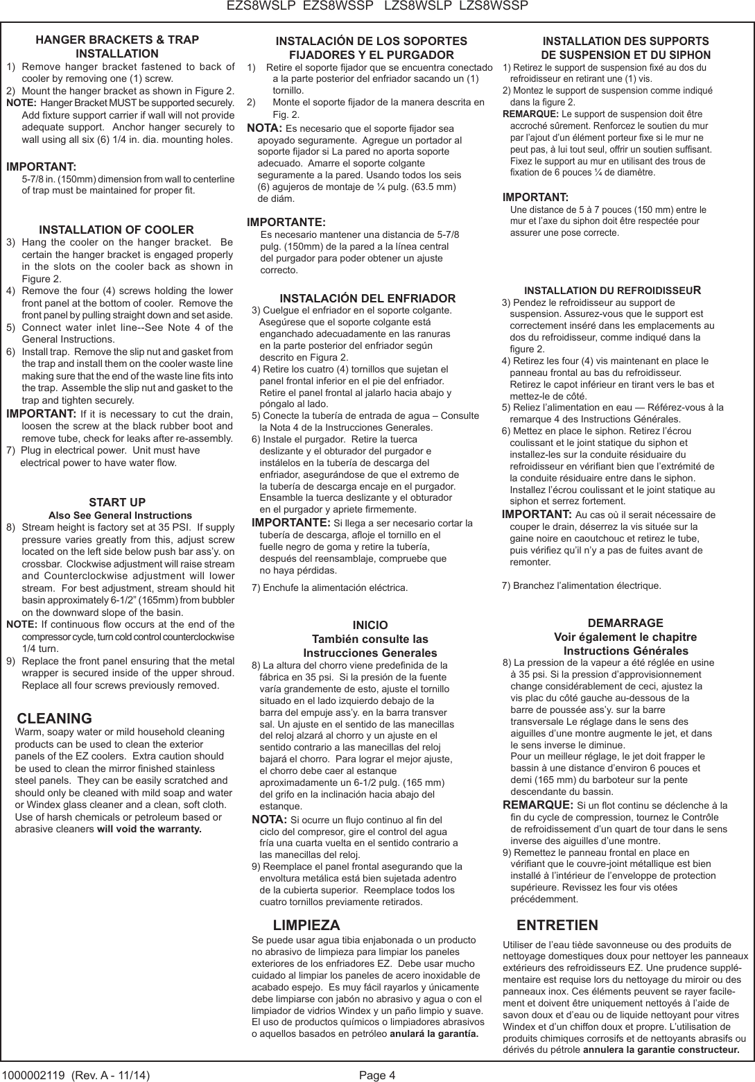 Page 4EZS8WSLP  EZS8WSSP   LZS8WSLP  LZS8WSSP1000002119  (Rev. A - 11/14)HANGER BRACKETS &amp; TRAP INSTALLATION1)  Remove  hanger  bracket  fastened  to  back  of cooler by removing one (1) screw.2)  Mount the hanger bracket as shown in Figure 2.  NOTE:  Hanger Bracket MUST be supported securely.  Add xture support carrier if wall will not provide adequate support.  Anchor hanger securely to wall using all six (6) 1/4 in. dia. mounting holes.IMPORTANT:    5-7/8 in. (150mm) dimension from wall to centerline of trap must be maintained for proper t.INSTALLATION OF COOLER3)  Hang  the  cooler  on  the  hanger bracket.  Be     certain the hanger bracket is engaged properly    in  the slots on the cooler back as shown in     Figure 2.4)  Remove  the four (4) screws  holding the lower front panel at the bottom of cooler.  Remove the front panel by pulling straight down and set aside.5)  Connect  water  inlet  line--See  Note  4  of  the General Instructions.6)  Install trap.  Remove the slip nut and gasket from the trap and install them on the cooler waste line making sure that the end of the waste line ts into the trap.  Assemble the slip nut and gasket to the trap and tighten securely.IMPORTANT: If it is necessary to cut the drain, loosen the screw at the black rubber boot and remove tube, check for leaks after re-assembly.7)  Plug in electrical power.  Unit must have     electrical power to have water ow.START UPAlso See General Instructions8)  Stream height is factory set at 35 PSI.  If supply pressure varies  greatly from this,  adjust screw located on the left side below push bar ass&rsquo;y. on crossbar.  Clockwise adjustment will raise stream and  Counterclockwise  adjustment  will  lower stream.  For best adjustment, stream should hit basin approximately 6-1/2&rdquo; (165mm) from bubbler on the downward slope of the basin.NOTE: If continuous ow occurs at the end of the compressor cycle, turn cold control counterclockwise 1/4 turn.9)  Replace the front panel ensuring that the metal wrapper is secured inside of the upper shroud.  Replace all four screws previously removed.INSTALACI&Oacute;N DE LOS SOPORTES FIJADORES Y EL PURGADOR1)    Retire el soporte jador que se encuentra conectado a la parte posterior del enfriador sacando un (1) tornillo.2)  Monte el soporte jador de la manera descrita en Fig. 2.NOTA: Es necesario que el soporte jador sea     apoyado seguramente.  Agregue un portador al     soporte jador si La pared no aporta soporte     adecuado.  Amarre el soporte colgante     seguramente a la pared. Usando todos los seis      (6) agujeros de montaje de &frac14; pulg. (63.5 mm)     de di&aacute;m.IMPORTANTE:      Es necesario mantener una distancia de 5-7/8      pulg. (150mm) de la pared a la l&iacute;nea central      del purgador para poder obtener un ajuste      correcto.INSTALACI&Oacute;N DEL ENFRIADOR3) Cuelgue el enfriador en el soporte colgante.     Aseg&uacute;rese que el soporte colgante est&aacute;    enganchado adecuadamente en las ranuras    en la parte posterior del enfriador seg&uacute;n    descrito en Figura 2.4) Retire los cuatro (4) tornillos que sujetan el    panel frontal inferior en el pie del enfriador.   Retire el panel frontal al jalarlo hacia abajo y    p&oacute;ngalo al lado.5) Conecte la tuber&iacute;a de entrada de agua &ndash; Consulte           la Nota 4 de la Instrucciones Generales.6) Instale el purgador.  Retire la tuerca    deslizante y el obturador del purgador e    inst&aacute;lelos en la tuber&iacute;a de descarga del    enfriador, asegur&aacute;ndose de que el extremo de    la tuber&iacute;a de descarga encaje en el purgador.   Ensamble la tuerca deslizante y el obturador    en el purgador y apriete rmemente.IMPORTANTE: Si llega a ser necesario cortar la    tuber&iacute;a de descarga, aoje el tornillo en el    fuelle negro de goma y retire la tuber&iacute;a,    despu&eacute;s del reensamblaje, compruebe que    no haya p&eacute;rdidas.7) Enchufe la alimentaci&oacute;n el&eacute;ctrica.INICIO Tambi&eacute;n consulte lasInstrucciones Generales8) La altura del chorro viene predenida de la    f&aacute;brica en 35 psi.  Si la presi&oacute;n de la fuente      var&iacute;a grandemente de esto, ajuste el tornillo    situado en el lado izquierdo debajo de la    barra del empuje ass&rsquo;y. en la barra transver   sal. Un ajuste en el sentido de las manecillas    del reloj alzar&aacute; al chorro y un ajuste en el    sentido contrario a las manecillas del reloj    bajar&aacute; el chorro.  Para lograr el mejor ajuste,    el chorro debe caer al estanque    aproximadamente un 6-1/2 pulg. (165 mm)    del grifo en la inclinaci&oacute;n hacia abajo del    estanque.NOTA: Si ocurre un ujo continuo al n del    ciclo del compresor, gire el control del agua    fr&iacute;a una cuarta vuelta en el sentido contrario a   las manecillas del reloj.9) Reemplace el panel frontal asegurando que la    envoltura met&aacute;lica est&aacute; bien sujetada adentro    de la cubierta superior.  Reemplace todos los    cuatro tornillos previamente retirados.INSTALLATION DES SUPPORTS DE SUSPENSION ET DU SIPHON1) Retirez le support de suspension x&eacute; au dos du    refroidisseur en retirant une (1) vis. 2) Montez le support de suspension comme indiqu&eacute;    dans la gure 2. REMARQUE: Le support de suspension doit &ecirc;tre    accroch&eacute; s&ucirc;rement. Renforcez le soutien du mur    par l&rsquo;ajout d&rsquo;un &eacute;l&eacute;ment porteur xe si le mur ne    peut pas, &agrave; lui tout seul, offrir un soutien sufsant.    Fixez le support au mur en utilisant des trous de    xation de 6 pouces &frac14; de diam&egrave;tre. IMPORTANT:    Une distance de 5 &agrave; 7 pouces (150 mm) entre le    mur et l&rsquo;axe du siphon doit &ecirc;tre respect&eacute;e pour   assurer une pose correcte.        INSTALLATION DU REFROIDISSEUR 3) Pendez le refroidisseur au support de    suspension. Assurez-vous que le support est    correctement ins&eacute;r&eacute; dans les emplacements au    dos du refroidisseur, comme indiqu&eacute; dans la    gure 2. 4) Retirez les four (4) vis maintenant en place le    panneau frontal au bas du refroidisseur.    Retirez le capot inf&eacute;rieur en tirant vers le bas et    mettez-le de c&ocirc;t&eacute;. 5) Reliez l&rsquo;alimentation en eau &mdash; R&eacute;f&eacute;rez-vous &agrave; la    remarque 4 des Instructions G&eacute;n&eacute;rales. 6) Mettez en place le siphon. Retirez l&rsquo;&eacute;crou    coulissant et le joint statique du siphon et    installez-les sur la conduite r&eacute;siduaire du    refroidisseur en v&eacute;riant bien que l&rsquo;extr&eacute;mit&eacute; de    la conduite r&eacute;siduaire entre dans le siphon.    Installez l&rsquo;&eacute;crou coulissant et le joint statique au    siphon et serrez fortement. IMPORTANT: Au cas o&ugrave; il serait n&eacute;cessaire de    couper le drain, d&eacute;serrez la vis situ&eacute;e sur la    gaine noire en caoutchouc et retirez le tube,    puis v&eacute;riez qu&rsquo;il n&rsquo;y a pas de fuites avant de    remonter. 7) Branchez l&rsquo;alimentation &eacute;lectrique.DEMARRAGE Voir &eacute;galement le chapitre                    Instructions G&eacute;n&eacute;rales 8) La pression de la vapeur a &eacute;t&eacute; r&eacute;gl&eacute;e en usine   &agrave; 35 psi. Si la pression d&rsquo;approvisionnement    change consid&eacute;rablement de ceci, ajustez la    vis plac du c&ocirc;t&eacute; gauche au-dessous de la    barre de pouss&eacute;e ass&rsquo;y. sur la barre    transversale Le r&eacute;glage dans le sens des    aiguilles d&rsquo;une montre augmente le jet, et dans    le sens inverse le diminue.   Pour un meilleur r&eacute;glage, le jet doit frapper le    bassin &agrave; une distance d&rsquo;environ 6 pouces et    demi (165 mm) du barboteur sur la pente    descendante du bassin. REMARQUE: Si un ot continu se d&eacute;clenche &agrave; la    n du cycle de compression, tournez le Contr&ocirc;le    de refroidissement d&rsquo;un quart de tour dans le sens    inverse des aiguilles d&rsquo;une montre. 9) Remettez le panneau frontal en place en    v&eacute;riant que le couvre-joint m&eacute;tallique est bien    install&eacute; &agrave; l&rsquo;int&eacute;rieur de l&rsquo;enveloppe de protection    sup&eacute;rieure. Revissez les four vis ot&eacute;es     pr&eacute;c&eacute;demment.Warm, soapy water or mild household cleaning products can be used to clean the exterior panels of the EZ coolers.  Extra caution should be used to clean the mirror nished stainless steel panels.  They can be easily scratched and should only be cleaned with mild soap and water or Windex glass cleaner and a clean, soft cloth.  Use of harsh chemicals or petroleum based or abrasive cleaners will void the warranty.CLEANINGLIMPIEZA ENTRETIENSe puede usar agua tibia enjabonada o un producto no abrasivo de limpieza para limpiar los paneles exteriores de los enfriadores EZ.  Debe usar mucho cuidado al limpiar los paneles de acero inoxidable de acabado espejo.  Es muy f&aacute;cil rayarlos y &uacute;nicamente debe limpiarse con jab&oacute;n no abrasivo y agua o con el limpiador de vidrios Windex y un pa&ntilde;o limpio y suave.  El uso de productos qu&iacute;micos o limpiadores abrasivos o aquellos basados en petr&oacute;leo anular&aacute; la garant&iacute;a.Utiliser de l&rsquo;eau ti&egrave;de savonneuse ou des produits de nettoyage domestiques doux pour nettoyer les panneaux ext&eacute;rieurs des refroidisseurs EZ. Une prudence suppl&eacute;-mentaire est requise lors du nettoyage du miroir ou des panneaux inox. Ces &eacute;l&eacute;ments peuvent se rayer facile-ment et doivent &ecirc;tre uniquement nettoy&eacute;s &agrave; l&rsquo;aide de savon doux et d&rsquo;eau ou de liquide nettoyant pour vitres Windex et d&rsquo;un chiffon doux et propre. L&rsquo;utilisation de produits chimiques corrosifs et de nettoyants abrasifs ou d&eacute;riv&eacute;s du p&eacute;trole annulera la garantie constructeur.