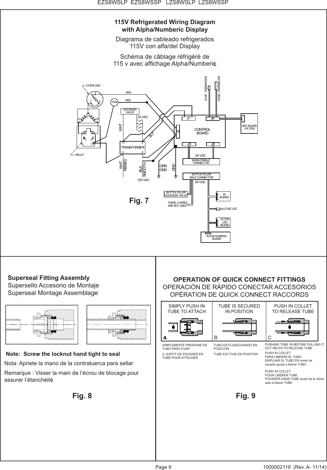 Page 9 1000002119  (Rev. A- 11/14)EZS8WSLP  EZS8WSSP   LZS8WSLP  LZS8WSSPGRNGNDSOLENOIDVALVEOVERLOADRELAYORGRIBBEDSMOOTHGND23M3625WHT1FANSC1TRANSFORMER62104REDBLKJ9 J8J6J7J2CONTROLBOARDWHTSLT120 VAC24 VACBASIN FEMALECONNECTOREVAP. THERMISTERCOND. THERMISTERNFC BOARD(FILTER)BOTTLE FILLERMALE CONNECTORIRBOARDALCOVE LEDFILTERLEDBOARDALPHA NUMERICBOARD24 VAC24 VACTHESE 2 WIRESARE NOT USED.BOTTLE FILLERSOLENOID VALVEFig. 7115V Refrigerated Wiring Diagramwith Alpha/Numberic DisplayDiagrama de cableado refrigerados 115V con alfa/del DisplaySch&eacute;ma de c&acirc;blage r&eacute;frig&eacute;r&eacute; de115 v avec afchage Alpha/NumbericFig. 8 Note:  Screw the locknut hand tight to sealNota: Apriete la mano de la contratuerca para sellarRemarque : Visser la main de l&rsquo;&eacute;crou de blocage pour assurer l&rsquo;&eacute;tanch&eacute;it&eacute;Fig. 9Superseal Fitting AssemblySupersello Accesorio de MontajeSuperseal Montage AssemblageAB CASIMPLY PUSH INTUBE TO ATTACHTUBE IS SECUREDIN POSITIONPUSH IN COLLETTO RELEASE TUBEOPERATION OF QUICK CONNECT FITTINGSPUSHING TUBE IN BEFOREPULLING IT OUT HELPS TORELEASE TUBEOPERATION OF QUICK CONNECT FITTINGSOPERACI&Oacute;N DE R&Aacute;PIDO CONECTAR ACCESORIOSOP&Eacute;RATION DE QUICK CONNECT RACCORDSSIMPLY PUSH INTUBE TO ATTACHTUBE IS SECURED IN POSITIONPUSH IN COLLETTO RELEASE TUBEB CSIMPLEMENTE PRESIONE EN TUBO PARA FIJARIL SUFFIT DE POUSSER EN TUBE POUR ATTACHERTUBO EST&Aacute; ASEGURADO EN POSICI&Oacute;NTUBE EST FIX&Eacute; EN POSITION PUSH IN COLLET PARA LIBERAR EL TUBO EMPUJAR EL TUBO EN antes de sacarla ayuda a liberar TUBOPUSH IN COLLET POUR LIB&Eacute;RER TUBE POUSSER DANS TUBE avant de la retirer aide &agrave; lib&eacute;rer TUBEPUSHING TUBE IN BEFORE PULLING IT OUT HELPS TO RELEASE TUBE