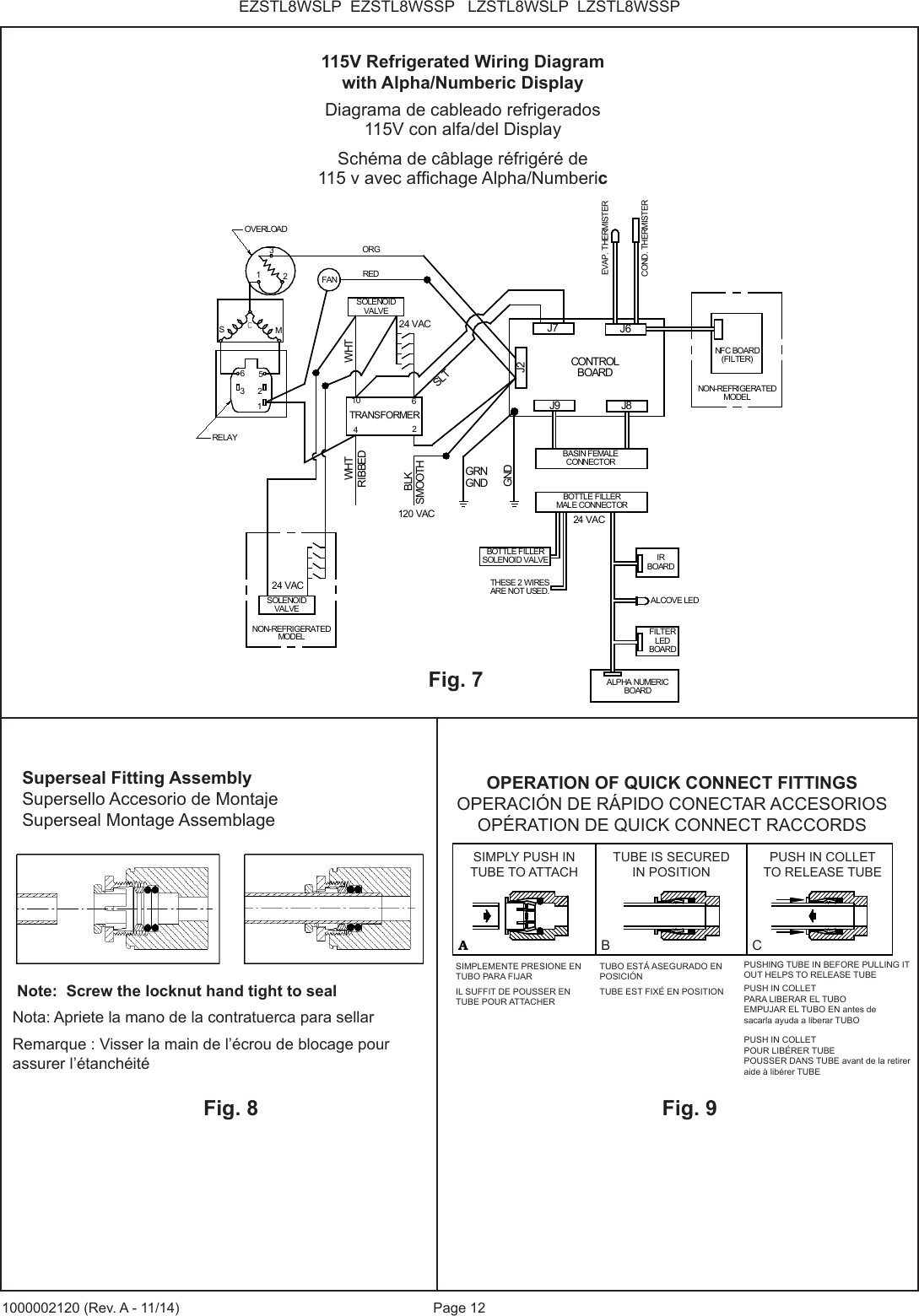 Page 12EZSTL8WSLP  EZSTL8WSSP   LZSTL8WSLP  LZSTL8WSSP1000002120 (Rev. A - 11/14)THESE 2 WIRESARE NOT USED.GRNGNDSOLENOIDVALVEOVERLOADRELAYORGRIBBEDSMOOTHGND23M3625WHT1FANSC1TRANSFORMER62104REDBLKJ9 J8J6J7J2CONTROLBOARDWHTSLT120 VAC24 VACBASIN FEMALECONNECTOREVAP. THERMISTERCOND. THERMISTERNFC BOARD(FILTER)BOTTLE FILLERMALE CONNECTORIRBOARDALCOVE LEDFILTERLEDBOARDALPHA NUMERICBOARDSOLENOIDVALVE24 VACBOTTLE FILLERSOLENOID VALVENON-REFRIGERATEDMODEL24 VACNON-REFRIGERATEDMODELFig. 7115V Refrigerated Wiring Diagramwith Alpha/Numberic DisplayDiagrama de cableado refrigerados 115V con alfa/del DisplaySch&eacute;ma de c&acirc;blage r&eacute;frig&eacute;r&eacute; de115 v avec afchage Alpha/NumbericFig. 8 Note:  Screw the locknut hand tight to sealNota: Apriete la mano de la contratuerca para sellarRemarque : Visser la main de l&rsquo;&eacute;crou de blocage pour assurer l&rsquo;&eacute;tanch&eacute;it&eacute;Fig. 9Superseal Fitting AssemblySupersello Accesorio de MontajeSuperseal Montage AssemblageAB CASIMPLY PUSH INTUBE TO ATTACHTUBE IS SECUREDIN POSITIONPUSH IN COLLETTO RELEASE TUBEOPERATION OF QUICK CONNECT FITTINGSPUSHING TUBE IN BEFOREPULLING IT OUT HELPS TORELEASE TUBEOPERATION OF QUICK CONNECT FITTINGSOPERACI&Oacute;N DE R&Aacute;PIDO CONECTAR ACCESORIOSOP&Eacute;RATION DE QUICK CONNECT RACCORDSSIMPLY PUSH INTUBE TO ATTACHTUBE IS SECURED IN POSITIONPUSH IN COLLETTO RELEASE TUBEB CSIMPLEMENTE PRESIONE EN TUBO PARA FIJARIL SUFFIT DE POUSSER EN TUBE POUR ATTACHERTUBO EST&Aacute; ASEGURADO EN POSICI&Oacute;NTUBE EST FIX&Eacute; EN POSITION PUSH IN COLLET PARA LIBERAR EL TUBO EMPUJAR EL TUBO EN antes de sacarla ayuda a liberar TUBOPUSH IN COLLET POUR LIB&Eacute;RER TUBE POUSSER DANS TUBE avant de la retirer aide &agrave; lib&eacute;rer TUBEPUSHING TUBE IN BEFORE PULLING IT OUT HELPS TO RELEASE TUBE