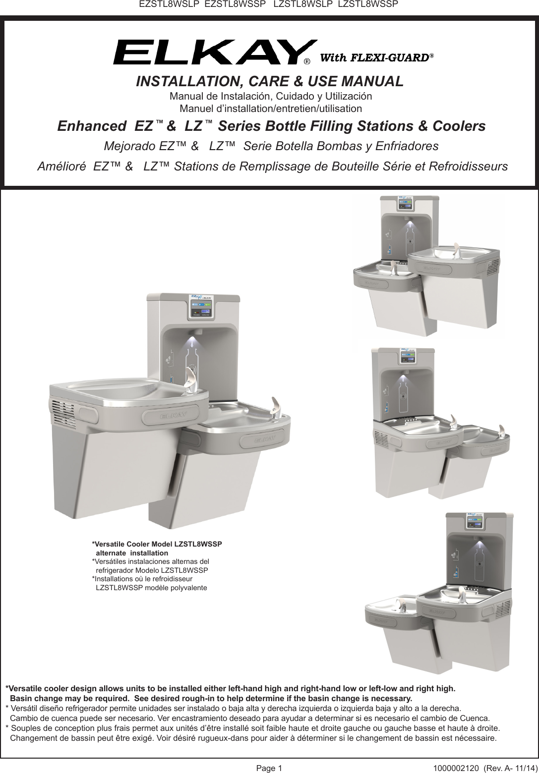 Page 1 1000002120  (Rev. A- 11/14)EZSTL8WSLP  EZSTL8WSSP   LZSTL8WSLP  LZSTL8WSSP*Versatile cooler design allows units to be installed either left-hand high and right-hand low or left-low and right high.  Basin change may be required.  See desired rough-in to help determine if the basin change is necessary.* Vers&aacute;til dise&ntilde;o refrigerador permite unidades ser instalado o baja alta y derecha izquierda o izquierda baja y alto a la derecha.  Cambio de cuenca puede ser necesario. Ver encastramiento deseado para ayudar a determinar si es necesario el cambio de Cuenca.* Souples de conception plus frais permet aux unit&eacute;s d&rsquo;&ecirc;tre install&eacute; soit faible haute et droite gauche ou gauche basse et haute &agrave; droite.  Changement de bassin peut &ecirc;tre exig&eacute;. Voir d&eacute;sir&eacute; rugueux-dans pour aider &agrave; d&eacute;terminer si le changement de bassin est n&eacute;cessaire.*Versatile Cooler Model LZSTL8WSSP  alternate  installation*Vers&aacute;tiles instalaciones alternas del   refrigerador Modelo LZSTL8WSSP*Installations o&ugrave; le refroidisseur   LZSTL8WSSP mod&egrave;le polyvalente Am&eacute;lior&eacute;  EZ&trade; &amp;   LZ&trade; Stations de Remplissage de Bouteille S&eacute;rie et Refroidisseurs Mejorado EZ&trade; &amp;   LZ&trade;  Serie Botella Bombas y Enfriadores Enhanced  EZ &trade; &amp;  LZ &trade;  Series Bottle Filling Stations &amp; CoolersINSTALLATION, CARE &amp; USE MANUALManual de Instalaci&oacute;n, Cuidado y Utilizaci&oacute;nManuel d&rsquo;installation/entretien/utilisation