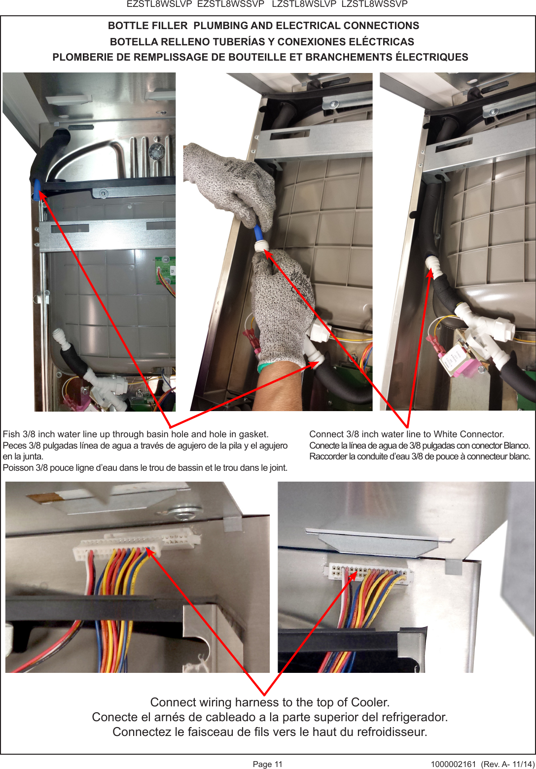 Page 11 1000002161 (Rev. A- 11/14)EZSTL8WSLVP EZSTL8WSSVP LZSTL8WSLVP LZSTL8WSSVPBOTTLE FILLER PLUMBING AND ELECTRICAL CONNECTIONSBOTELLA RELLENO TUBERÍAS Y CONEXIONES ELÉCTRICASPLOMBERIE DE REMPLISSAGE DE BOUTEILLE ET BRANCHEMENTS ÉLECTRIQUESConnect wiring harness to the top of Cooler.Conecte el arnés de cableado a la parte superior del refrigerador.Connectez le faisceau de ls vers le haut du refroidisseur.Connect 3/8 inch water line to White Connector. Conecte la línea de agua de 3/8 pulgadas con conector Blanco.Raccorder la conduite d’eau 3/8 de pouce à connecteur blanc.Fish 3/8 inch water line up through basin hole and hole in gasket.Peces 3/8 pulgadas línea de agua a través de agujero de la pila y el agujero en la junta.Poisson 3/8 pouce ligne d’eau dans le trou de bassin et le trou dans le joint.