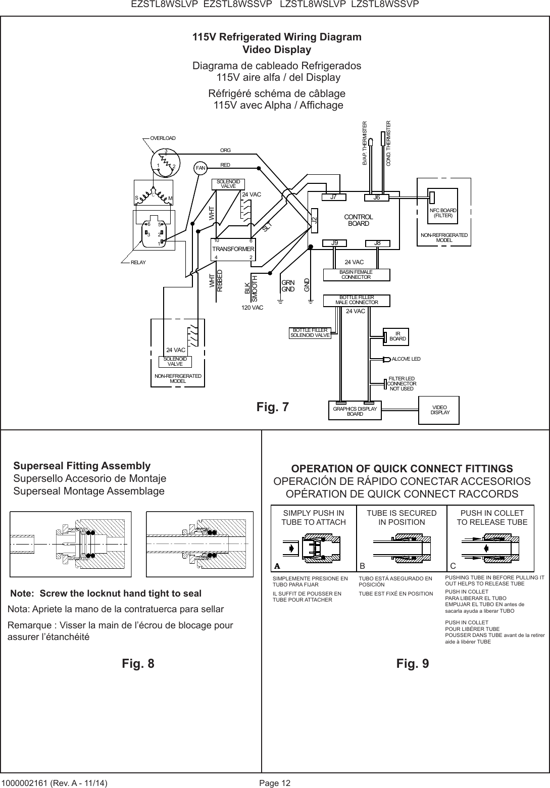 Page 12EZSTL8WSLVP EZSTL8WSSVP LZSTL8WSLVP LZSTL8WSSVP1000002161 (Rev. A - 11/14)GRNGNDSOLENOIDVALVEOVERLOADRELAYORGRIBBEDSMOOTHGND23M3625WHT1FANSC1TRANSFORMER62104REDBLKJ9 J8J6J7J2CONTROLBOARDWHTSLT120 VAC24 VACBASIN FEMALECONNECTOREVAP. THERMISTERCOND. THERMISTERNFC BOARD(FILTER)BOTTLE FILLERMALE CONNECTORIRBOARDALCOVE LEDGRAPHICS DISPLAYBOARDVIDEO DISPLAY24 VAC24 VACBOTTLE FILLERSOLENOID VALVESOLENOIDVALVENON-REFRIGERATEDMODEL24 VACNON-REFRIGERATEDMODELFILTER LEDCONNECTORNOT USEDFig. 7115V Refrigerated Wiring DiagramVideo DisplayDiagrama de cableado Refrigerados 115V aire alfa / del DisplayRéfrigéré schéma de câblage 115V avec Alpha / AfchageFig. 8 Note: Screw the locknut hand tight to sealNota: Apriete la mano de la contratuerca para sellarRemarque : Visser la main de l’écrou de blocage pour assurer l’étanchéitéFig. 9Superseal Fitting AssemblySupersello Accesorio de MontajeSuperseal Montage AssemblageAB CASIMPLY PUSH INTUBE TO ATTACHTUBE IS SECUREDIN POSITIONPUSH IN COLLETTO RELEASE TUBEOPERATION OF QUICK CONNECT FITTINGSPUSHING TUBE IN BEFOREPULLING IT OUT HELPS TORELEASE TUBEOPERATION OF QUICK CONNECT FITTINGSOPERACIÓN DE RÁPIDO CONECTAR ACCESORIOSOPÉRATION DE QUICK CONNECT RACCORDSSIMPLY PUSH INTUBE TO ATTACHTUBE IS SECURED IN POSITIONPUSH IN COLLETTO RELEASE TUBEB CSIMPLEMENTE PRESIONE EN TUBO PARA FIJARIL SUFFIT DE POUSSER EN TUBE POUR ATTACHERTUBO ESTÁ ASEGURADO EN POSICIÓNTUBE EST FIXÉ EN POSITION PUSH IN COLLET PARA LIBERAR EL TUBO EMPUJAR EL TUBO EN antes de sacarla ayuda a liberar TUBOPUSH IN COLLET POUR LIBÉRER TUBE POUSSER DANS TUBE avant de la retirer aide à libérer TUBEPUSHING TUBE IN BEFORE PULLING IT OUT HELPS TO RELEASE TUBE