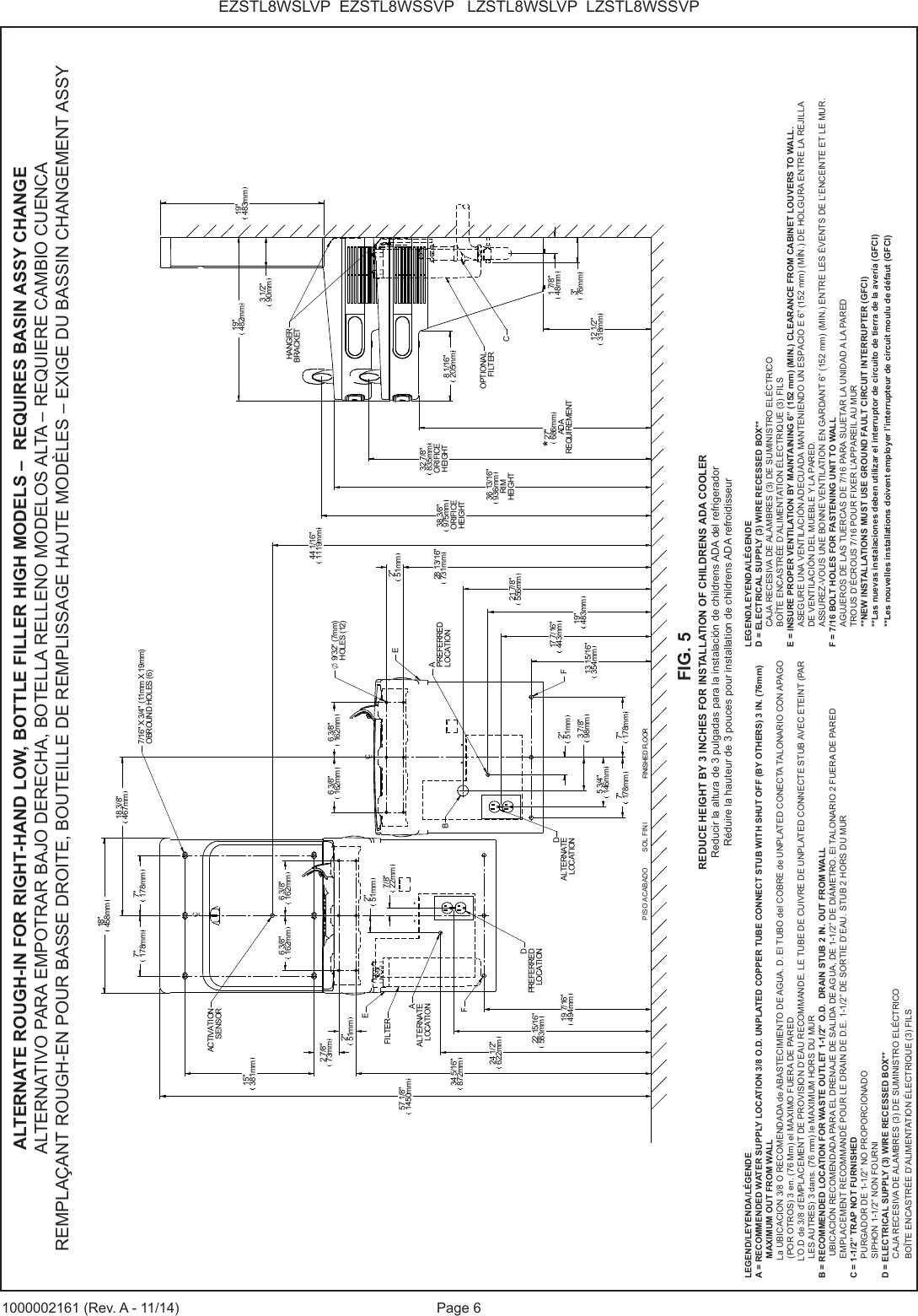 Page 6EZSTL8WSLVP EZSTL8WSSVP LZSTL8WSLVP LZSTL8WSSVP1000002161 (Rev. A - 11/14)CLCLFINISHED FLOOR15"381mm2"51mm28 13/16"731mm13 15/16"354mm2"51mm3 7/8"98mm5 3/4"146mm7"178mm 7"178mm17 7/16"443mm19"483mm21 7/8"556mm34 5/16"872mm57 1/8"1450mm7"178mm 7"178mm18"458mm12 1/2"318mm27"686mmADAREQUIREMENT36 13/16"936mmRIMHEIGHT38 3/8"975mmORIFICEHEIGHT19"482mm3 1/2"90mm19"483mm7/16" X 3/4" (11mm X 19mm)OBROUND HOLES (6)APREFERREDLOCATIONBDALTERNATELOCATION*8 1/16"205mmCHANGERBRACKETOPTIONALFILTER32 7/8"835mmORIFICEHEIGHTEFF19 7/16"494mm2"51mm22 15/16"583mm24 1/2"622mm2"51mm7/8"22mm18 3/8"467mm6 3/8"162mm6 3/8"162mmAALTERNATELOCATIONEFILTER44 1/16"1119mmACTIVATIONSENSOR1 7/8"48mm3"76mm2 7/8"73mmDPREFERREDLOCATION6 3/8"162mm6 3/8"162mm O 9/32" (7mm)HOLES (12)LEGEND/LEYENDA/LÉGENDEA = RECOMMENDED WATER SUPPLY LOCATION 3/8 O.D. UNPLATED COPPER TUBE CONNECT STUB WITH SHUT OFF (BY OTHERS) 3 IN. (76mm) MAXIMUM OUT FROM WALL La UBICACION 3/8 O RECOMENDADA de ABASTECIMIENTO DE AGUA. D. El TUBO del COBRE de UNPLATED CONECTA TALONARIO CON APAGO (POR OTROS) 3 en. (76 Mm) el MAXIMO FUERA DE PARED L’O.D de 3/8 d’EMPLACEMENT DE PROVISION D’EAU RECOMMANDE. LE TUBE DE CUIVRE DE UNPLATED CONNECTE STUB AVEC ETEINT (PAR LES AUTRES) 3 dans. (76 mm) le MAXIMUM HORS DU MURB = RECOMMENDED LOCATION FOR WASTE OUTLET 1-1/2” O.D. DRAIN STUB 2 IN. OUT FROM WALL UBICACIÓN RECOMENDADA PARA EL DRENAJE DE SALIDA DE AGUA, DE 1-1/2” DE DIÁMETRO. El TALONARIO 2 FUERA DE PAREDEMPLACEMENT RECOMMANDÉ POUR LE DRAIN DE D.E. 1-1/2” DE SORTIE D’EAU. STUB 2 HORS DU MURC = 1-1/2” TRAP NOT FURNISHEDPURGADOR DE 1-1/2” NO PROPORCIONADOSIPHON 1-1/2” NON FOURNID = ELECTRICAL SUPPLY (3) WIRE RECESSED BOX**CAJA RECESIVA DE ALAMBRES (3) DE SUMINISTRO ELÉCTRICOBOÎTE ENCASTRÉE D’ALIMENTATION ÉLECTRIQUE (3) FILSLEGEND/LEYENDA/LÉGENDED = ELECTRICAL SUPPLY (3) WIRE RECESSED BOX**CAJA RECESIVA DE ALAMBRES (3) DE SUMINISTRO ELÉCTRICOBOÎTE ENCASTRÉE D’ALIMENTATION ÉLECTRIQUE (3) FILSE = INSURE PROPER VENTILATION BY MAINTAINING 6” (152 mm) (MIN.) CLEARANCE FROM CABINET LOUVERS TO WALL.ASEGURE UNA VENTILACIÓN ADECUADA MANTENIENDO UN ESPACIO E 6” (152 mm) (MÍN.) DE HOLGURA ENTRE LA REJILLADE VENTILACIÓN DEL MUEBLE Y LA PARED.ASSUREZ-VOUS UNE BONNE VENTILATION EN GARDANT 6” (152 mm) (MIN.) ENTRE LES ÉVENTS DE L’ENCEINTE ET LE MUR.F = 7/16 BOLT HOLES FOR FASTENING UNIT TO WALLAGUJEROS DE LAS TUERCAS DE 7/16 PARA SUJETAR LA UNIDAD A LA PAREDTROUS D’ÉCROUS 7/16 POUR FIXER L’APPAREIL AU MUR**NEW INSTALLATIONS MUST USE GROUND FAULT CIRCUIT INTERRUPTER (GFCI)**Las nuevas instalaciones deben utilizar el interruptor de circuito de tierra de la avería (GFCI)**Les nouvelles installations doivent employer l’interrupteur de circuit moulu de défaut (GFCI)ALTERNATE ROUGH-IN FOR RIGHT-HAND LOW, BOTTLE FILLER HIGH MODELS – REQUIRES BASIN ASSY CHANGEALTERNATIVO PARA EMPOTRAR BAJO DERECHA, BOTELLA RELLENO MODELOS ALTA – REQUIERE CAMBIO CUENCAREMPLAÇANT ROUGH-EN POUR BASSE DROITE, BOUTEILLE DE REMPLISSAGE HAUTE MODÈLES – EXIGE DU BASSIN CHANGEMENT ASSYFIG. 5REDUCE HEIGHT BY 3 INCHES FOR INSTALLATION OF CHILDRENS ADA COOLERReducir la altura de 3 pulgadas para la instalación de childrens ADA del refrigeradorRéduire la hauteur de 3 pouces pour installation de childrens ADA refroidisseurPISO ACABADO SOL FINI