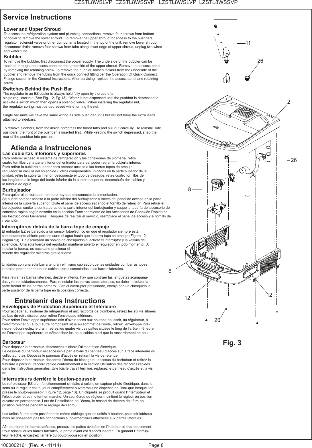 Page 8EZSTL8WSLVP EZSTL8WSSVP LZSTL8WSLVP LZSTL8WSSVP1000002161 (Rev. A - 11/14)Lower and Upper ShroudTo access the refrigeration system and plumbing connections, remove four screws from bottom of cooler to remove the lower shroud. To remove the upper shroud for access to the pushbars, regulator, solenoid valve or other components located in the top of the unit, remove lower shroud, disconnect drain, remove four screws from tabs along lower edge of upper shroud, unplug two wires and water tube.Switches Behind the Push BarThe regulator in an EZ cooler is always held fully open by the use of a single regulator nut (See Fig. 12, Pg 13). Water is not dispensed until the pushbar is depressed to activate a switch which then opens a solenoid valve. When installing the regulator nut,the regulator spring must be depressed while turning the nut. Single bar units will have the same wiring as side push bar units but will not have the extra leads attached to sidebars.To remove sidebars, from the inside compress the ared tabs and pull out carefully. To reinstall side pushbars, the front of the pushbar is inserted rst. While keeping the switch depressed, snap the rear of the pushbar into position.Las cubiertas inferiores y superioresPara obtener acceso al sistema de refrigeración y las conexiones de plomería, retire cuatro tornillos de la parte inferior del enfriador para así poder retirar la cubierta inferior. Para retirar la cubierta superior para obtener acceso a las barras topes de empuje, regulador, la válvula del solenoide u otros componentes ubicados en la parte superior de la unidad, retire la cubierta inferior, desconecte el tubo de desagüe, retire cuatro tornillos de las lengüetas a lo largo del borde inferior de la cubierta superior, desenchufe dos cables y la tubería de agua.Interruptores detrás de la barra tope de empujeEl enfriador EZ es parecido a un sensor fotoeléctrico en que el regulador siempre está completamente abierto pero no surte el agua hasta que la barra tope se empuje (Figura 12, Página 13). Se escuchará un sonido de chasquidos al activar el interruptor y la válvula del solenoide. Una sola tuerca del regulador mantiene abierto el regulador en todo momento. Al instalar la tuerca, es necesario presionar elresorte del regulador mientras gira la tuerca.Unidades con una sola barra tendrán el mismo cableado que las unidades con barras topes laterales pero no tendrán los cables extras conectados a las barras laterales.Para retirar las barras laterales, desde el interior, hay que contraer las lengüetas acampana-das y retire cuidadosamente. Para reinstalar las barras topes laterales, se debe introducir la parte frontal de las barras primero. Con el interruptor presionado, encaje con un chasquido la parte posterior de la barra tope en la posición correcta.Enveloppes de Protection Supérieure et Inférieure Pour accéder au système de réfrigération et aux raccords de plomberie, retirez les six vis situées au bas du refroidisseur pour retirer l’enveloppe inférieure. Pour retirer l’enveloppe supérieure an d’avoir accès aux boutons-poussoir, au régulateur, à l’électrorobinet ou à tout autre composant situé au sommet de l’unité, retirez l’enveloppe infé-rieure, déconnectez le drain, retirez les quatre vis des pattes situées le long de l’arête inférieure de l’enveloppe supérieure, et débranchez les deux câbles ainsi que le raccordement en eau.Interrupteurs derrière le bouton-poussoir Le refroidisseur EZ a un fonctionnement similaire à celui d’un capteur photo-électrique, dans le sens où le régleur est toujours complètement ouvert mais ne dispense de l’eau que lorsque l’on presse le bouton-poussoir (Figure 12, page 13). Un cliquetis se produit quand l’interrupteur et l’électrorobinet se mettent en marche. Un seul écrou de régleur maintient le régleur en position ouverte en permanence. Lors de l’installation de l’écrou, le ressort de détente doit être en position relâchée pendant le réglage de l’écrou. Les unités à une barre possèdent le même câblage que les unités à boutons-poussoir latéraux mais ne possèdent pas les connections supplémentaires attachées aux barres latérales. An de retirer les barres latérales, pressez les pattes évasées de l’intérieur et tirez doucement. Pour réinstaller les barres latérales, la partie avant est d’abord insérée. En gardant l’interrup-teur relâché, encastrez l’arrière du bouton-poussoir en position.Service InstructionsAtienda a InstruccionesEntretenir des Instructions11Fig. 32126812BubblerTo remove the bubbler, rst disconnect the power supply. The underside of the bubbler can be reached through the access panel on the underside of the upper shroud. Remove the access panel by removing the retaining screw. To remove the bubbler, loosen locknut from the underside of the bubbler and remove the tubing from the quick connect tting per the Operation Of Quick Connect Fittings section in the General Instructions. After servicing, replace the access panel and retaining screw.BarboteurPour déposer le barboteur, débranchez d’abord l’alimentation électrique.Le dessous du barboteur est accessible par le biais du panneau d’accès sur la face inférieure du collecteur d’air. Déposez le panneau d’accès en retirant la vis de retenue.Pour déposer le barboteur, desserrez l’écrou de blocage du dessous du barboteur et retirez la tubulure à partir du raccord rapide conformément à la section Utilisation des raccords rapides dans les instruction générales. Une fois le travail terminé, replacez le panneau d’accès et la vis de BurbujeadorPara quitar el burbujeador, primero hay que desconectar la alimentación.Se puede obtener acceso a la parte inferior del burbujeador a través del panel de acceso en la parte inferior de la cubierta superior. Quite el panel de acceso sacando el tornillo de retención Para retirar el burbujeador, suelte la contratuerca de la parte inferior del burbujeador y saque la tubería del accesorio de conexión rápida según descrito en la sección Funcionamiento de los Accesorios de Conexión Rápida en las Instrucciones Generales. Después de realizar el servicio, reemplace el panel de acceso y el tornillo de rretención.202626