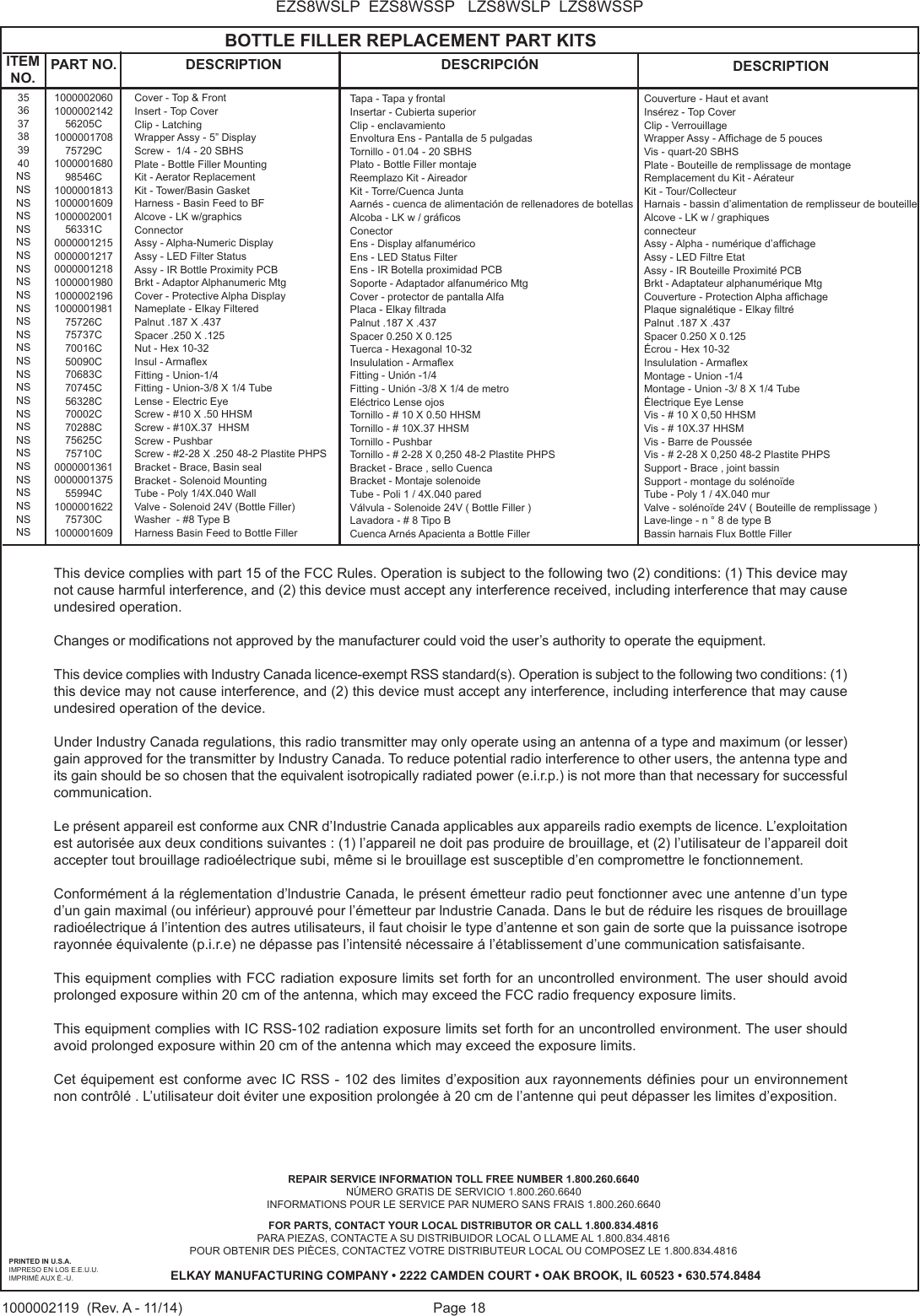 Page 18EZS8WSLP  EZS8WSSP   LZS8WSLP  LZS8WSSP1000002119  (Rev. A - 11/14)PRINTED IN U.S.A.IMPRESO EN LOS E.E.U.U.IMPRIM&Eacute; AUX &Eacute;.-U.FOR PARTS, CONTACT YOUR LOCAL DISTRIBUTOR OR CALL 1.800.834.4816PARA PIEZAS, CONTACTE A SU DISTRIBUIDOR LOCAL O LLAME AL 1.800.834.4816POUR OBTENIR DES PI&Egrave;CES, CONTACTEZ VOTRE DISTRIBUTEUR LOCAL OU COMPOSEZ LE 1.800.834.4816ELKAY MANUFACTURING COMPANY &bull; 2222 CAMDEN COURT &bull; OAK BROOK, IL 60523 &bull; 630.574.8484REPAIR SERVICE INFORMATION TOLL FREE NUMBER 1.800.260.6640 N&Uacute;MERO GRATIS DE SERVICIO 1.800.260.6640INFORMATIONS POUR LE SERVICE PAR NUMERO SANS FRAIS 1.800.260.6640                                            BOTTLE FILLER REPLACEMENT PART KITS353637383940NSNSNSNSNSNSNSNSNSNSNSNSNSNSNSNSNSNSNSNSNSNSNSNSNSNSNSNSITEM NO. PART NO. DESCRIPTION DESCRIPCI&Oacute;N DESCRIPTION1000002060100000214256205C100000170875729C100000168098546C10000018131000001609100000200156331C00000012150000001217000000121810000019801000002196100000198175726C75737C70016C50090C70683C70745C56328C70002C70288C75625C75710C0000001361000000137555994C100000162275730C1000001609Cover - Top &amp; FrontInsert - Top CoverClip - LatchingWrapper Assy - 5&rdquo; DisplayScrew -  1/4 - 20 SBHSPlate - Bottle Filler MountingKit - Aerator ReplacementKit - Tower/Basin GasketHarness - Basin Feed to BFAlcove - LK w/graphicsConnectorAssy - Alpha-Numeric DisplayAssy - LED Filter StatusAssy - IR Bottle Proximity PCBBrkt - Adaptor Alphanumeric MtgCover - Protective Alpha DisplayNameplate - Elkay FilteredPalnut .187 X .437Spacer .250 X .125Nut - Hex 10-32Insul - ArmaexFitting - Union-1/4Fitting - Union-3/8 X 1/4 TubeLense - Electric EyeScrew - #10 X .50 HHSMScrew - #10X.37  HHSMScrew - PushbarScrew - #2-28 X .250 48-2 Plastite PHPSBracket - Brace, Basin sealBracket - Solenoid MountingTube - Poly 1/4X.040 WallValve - Solenoid 24V (Bottle Filler)Washer  - #8 Type BHarness Basin Feed to Bottle FillerTapa - Tapa y frontalInsertar - Cubierta superiorClip - enclavamientoEnvoltura Ens - Pantalla de 5 pulgadasTornillo - 01.04 - 20 SBHSPlato - Bottle Filler montajeReemplazo Kit - AireadorKit - Torre/Cuenca JuntaAarn&eacute;s - cuenca de alimentaci&oacute;n de rellenadores de botellasAlcoba - LK w / gr&aacute;cosConectorEns - Display alfanum&eacute;ricoEns - LED Status FilterEns - IR Botella proximidad PCBSoporte - Adaptador alfanum&eacute;rico MtgCover - protector de pantalla AlfaPlaca - Elkay ltradaPalnut .187 X .437Spacer 0.250 X 0.125Tuerca - Hexagonal 10-32Insululation - ArmaexFitting - Uni&oacute;n -1/4Fitting - Uni&oacute;n -3/8 X 1/4 de metroEl&eacute;ctrico Lense ojosTornillo - # 10 X 0.50 HHSMTornillo - # 10X.37 HHSMTornillo - PushbarTornillo - # 2-28 X 0,250 48-2 Plastite PHPSBracket - Brace , sello CuencaBracket - Montaje solenoideTube - Poli 1 / 4X.040 paredV&aacute;lvula - Solenoide 24V ( Bottle Filler )Lavadora - # 8 Tipo BCuenca Arn&eacute;s Apacienta a Bottle FillerCouverture - Haut et avantIns&eacute;rez - Top CoverClip - VerrouillageWrapper Assy - Afchage de 5 poucesVis - quart-20 SBHSPlate - Bouteille de remplissage de montageRemplacement du Kit - A&eacute;rateur Kit - Tour/CollecteurHarnais - bassin d&rsquo;alimentation de remplisseur de bouteilleAlcove - LK w / graphiquesconnecteurAssy - Alpha - num&eacute;rique d&rsquo;afchageAssy - LED Filtre EtatAssy - IR Bouteille Proximit&eacute; PCBBrkt - Adaptateur alphanum&eacute;rique MtgCouverture - Protection Alpha afchagePlaque signal&eacute;tique - Elkay ltr&eacute;Palnut .187 X .437Spacer 0.250 X 0.125&Eacute;crou - Hex 10-32Insululation - ArmaexMontage - Union -1/4Montage - Union -3/ 8 X 1/4 Tube&Eacute;lectrique Eye LenseVis - # 10 X 0,50 HHSMVis - # 10X.37 HHSMVis - Barre de Pouss&eacute;eVis - # 2-28 X 0,250 48-2 Plastite PHPSSupport - Brace , joint bassinSupport - montage du sol&eacute;no&iuml;deTube - Poly 1 / 4X.040 murValve - sol&eacute;no&iuml;de 24V ( Bouteille de remplissage )Lave-linge - n &deg; 8 de type BBassin harnais Flux Bottle FillerThis device complies with part 15 of the FCC Rules. Operation is subject to the following two (2) conditions: (1) This device may not cause harmful interference, and (2) this device must accept any interference received, including interference that may cause undesired operation.Changes or modications not approved by the manufacturer could void the user&rsquo;s authority to operate the equipment.This device complies with Industry Canada licence-exempt RSS standard(s). Operation is subject to the following two conditions: (1) this device may not cause interference, and (2) this device must accept any interference, including interference that may cause undesired operation of the device.Under Industry Canada regulations, this radio transmitter may only operate using an antenna of a type and maximum (or lesser) gain approved for the transmitter by Industry Canada. To reduce potential radio interference to other users, the antenna type and its gain should be so chosen that the equivalent isotropically radiated power (e.i.r.p.) is not more than that necessary for successful communication.Le pr&eacute;sent appareil est conforme aux CNR d&rsquo;Industrie Canada applicables aux appareils radio exempts de licence. L&rsquo;exploitation est autoris&eacute;e aux deux conditions suivantes : (1) l&rsquo;appareil ne doit pas produire de brouillage, et (2) l&rsquo;utilisateur de l&rsquo;appareil doit accepter tout brouillage radio&eacute;lectrique subi, m&ecirc;me si le brouillage est susceptible d&rsquo;en compromettre le fonctionnement.Conform&eacute;ment &aacute; la r&eacute;glementation d&rsquo;lndustrie Canada, le pr&eacute;sent &eacute;metteur radio peut fonctionner avec une antenne d&rsquo;un type d&rsquo;un gain maximal (ou inf&eacute;rieur) approuv&eacute; pour l&rsquo;&eacute;metteur par lndustrie Canada. Dans le but de r&eacute;duire les risques de brouillage radio&eacute;lectrique &aacute; l&rsquo;intention des autres utilisateurs, il faut choisir le type d&rsquo;antenne et son gain de sorte que la puissance isotrope rayonn&eacute;e &eacute;quivalente (p.i.r.e) ne d&eacute;passe pas l&rsquo;intensit&eacute; n&eacute;cessaire &aacute; l&rsquo;&eacute;tablissement d&rsquo;une communication satisfaisante.This equipment complies with FCC radiation exposure limits set forth for an uncontrolled environment. The user should avoid prolonged exposure within 20 cm of the antenna, which may exceed the FCC radio frequency exposure limits. This equipment complies with IC RSS-102 radiation exposure limits set forth for an uncontrolled environment. The user should avoid prolonged exposure within 20 cm of the antenna which may exceed the exposure limits.Cet &eacute;quipement est conforme avec IC RSS - 102 des limites d&rsquo;exposition aux rayonnements d&eacute;nies pour un environnement non contr&ocirc;l&eacute; . L&rsquo;utilisateur doit &eacute;viter une exposition prolong&eacute;e &agrave; 20 cm de l&rsquo;antenne qui peut d&eacute;passer les limites d&rsquo;exposition.