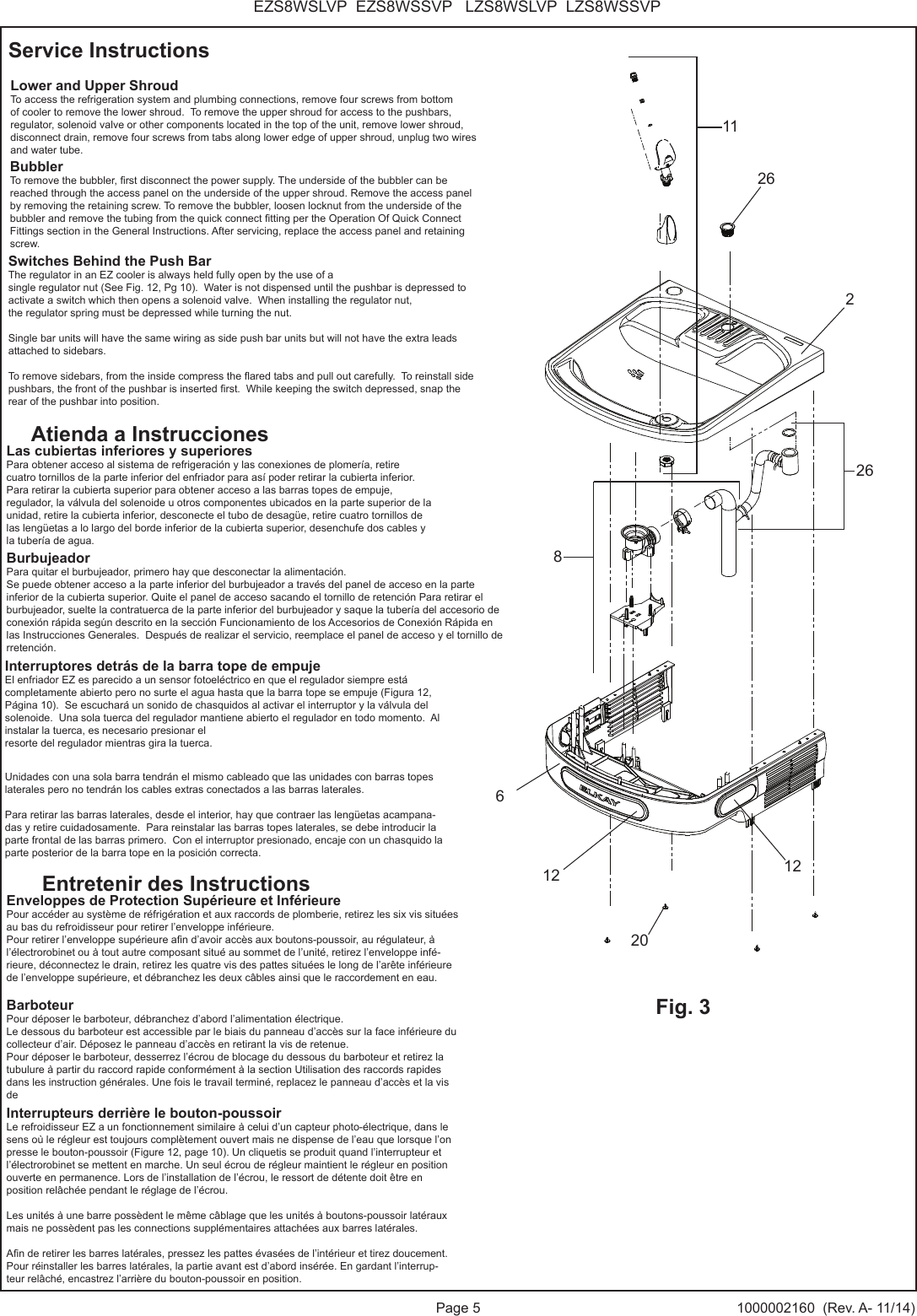 Page 5 1000002160  (Rev. A- 11/14)EZS8WSLVP  EZS8WSSVP   LZS8WSLVP  LZS8WSSVPLower and Upper ShroudTo access the refrigeration system and plumbing connections, remove four screws from bottom of cooler to remove the lower shroud.  To remove the upper shroud for access to the pushbars, regulator, solenoid valve or other components located in the top of the unit, remove lower shroud, disconnect drain, remove four screws from tabs along lower edge of upper shroud, unplug two wires and water tube.Switches Behind the Push BarThe regulator in an EZ cooler is always held fully open by the use of a single regulator nut (See Fig. 12, Pg 10).  Water is not dispensed until the pushbar is depressed to activate a switch which then opens a solenoid valve.  When installing the regulator nut,the regulator spring must be depressed while turning the nut. Single bar units will have the same wiring as side push bar units but will not have the extra leads attached to sidebars.To remove sidebars, from the inside compress the ared tabs and pull out carefully.  To reinstall side pushbars, the front of the pushbar is inserted rst.  While keeping the switch depressed, snap the rear of the pushbar into position.Las cubiertas inferiores y superioresPara obtener acceso al sistema de refrigeraci&oacute;n y las conexiones de plomer&iacute;a, retire cuatro tornillos de la parte inferior del enfriador para as&iacute; poder retirar la cubierta inferior.  Para retirar la cubierta superior para obtener acceso a las barras topes de empuje, regulador, la v&aacute;lvula del solenoide u otros componentes ubicados en la parte superior de la unidad, retire la cubierta inferior, desconecte el tubo de desag&uuml;e, retire cuatro tornillos de las leng&uuml;etas a lo largo del borde inferior de la cubierta superior, desenchufe dos cables y la tuber&iacute;a de agua.Interruptores detr&aacute;s de la barra tope de empujeEl enfriador EZ es parecido a un sensor fotoel&eacute;ctrico en que el regulador siempre est&aacute; completamente abierto pero no surte el agua hasta que la barra tope se empuje (Figura 12, P&aacute;gina 10).  Se escuchar&aacute; un sonido de chasquidos al activar el interruptor y la v&aacute;lvula del solenoide.  Una sola tuerca del regulador mantiene abierto el regulador en todo momento.  Al instalar la tuerca, es necesario presionar elresorte del regulador mientras gira la tuerca.Unidades con una sola barra tendr&aacute;n el mismo cableado que las unidades con barras topes laterales pero no tendr&aacute;n los cables extras conectados a las barras laterales.Para retirar las barras laterales, desde el interior, hay que contraer las leng&uuml;etas acampana-das y retire cuidadosamente.  Para reinstalar las barras topes laterales, se debe introducir la parte frontal de las barras primero.  Con el interruptor presionado, encaje con un chasquido la parte posterior de la barra tope en la posici&oacute;n correcta.Enveloppes de Protection Sup&eacute;rieure et Inf&eacute;rieure Pour acc&eacute;der au syst&egrave;me de r&eacute;frig&eacute;ration et aux raccords de plomberie, retirez les six vis situ&eacute;es au bas du refroidisseur pour retirer l&rsquo;enveloppe inf&eacute;rieure. Pour retirer l&rsquo;enveloppe sup&eacute;rieure an d&rsquo;avoir acc&egrave;s aux boutons-poussoir, au r&eacute;gulateur, &agrave; l&rsquo;&eacute;lectrorobinet ou &agrave; tout autre composant situ&eacute; au sommet de l&rsquo;unit&eacute;, retirez l&rsquo;enveloppe inf&eacute;-rieure, d&eacute;connectez le drain, retirez les quatre vis des pattes situ&eacute;es le long de l&rsquo;ar&ecirc;te inf&eacute;rieure de l&rsquo;enveloppe sup&eacute;rieure, et d&eacute;branchez les deux c&acirc;bles ainsi que le raccordement en eau.Interrupteurs derri&egrave;re le bouton-poussoir Le refroidisseur EZ a un fonctionnement similaire &agrave; celui d&rsquo;un capteur photo-&eacute;lectrique, dans le sens o&ugrave; le r&eacute;gleur est toujours compl&egrave;tement ouvert mais ne dispense de l&rsquo;eau que lorsque l&rsquo;on presse le bouton-poussoir (Figure 12, page 10). Un cliquetis se produit quand l&rsquo;interrupteur et l&rsquo;&eacute;lectrorobinet se mettent en marche. Un seul &eacute;crou de r&eacute;gleur maintient le r&eacute;gleur en position ouverte en permanence. Lors de l&rsquo;installation de l&rsquo;&eacute;crou, le ressort de d&eacute;tente doit &ecirc;tre en position rel&acirc;ch&eacute;e pendant le r&eacute;glage de l&rsquo;&eacute;crou. Les unit&eacute;s &agrave; une barre poss&egrave;dent le m&ecirc;me c&acirc;blage que les unit&eacute;s &agrave; boutons-poussoir lat&eacute;raux mais ne poss&egrave;dent pas les connections suppl&eacute;mentaires attach&eacute;es aux barres lat&eacute;rales. An de retirer les barres lat&eacute;rales, pressez les pattes &eacute;vas&eacute;es de l&rsquo;int&eacute;rieur et tirez doucement. Pour r&eacute;installer les barres lat&eacute;rales, la partie avant est d&rsquo;abord ins&eacute;r&eacute;e. En gardant l&rsquo;interrup-teur rel&acirc;ch&eacute;, encastrez l&rsquo;arri&egrave;re du bouton-poussoir en position.Service InstructionsAtienda a InstruccionesEntretenir des Instructions11Fig. 32126812BubblerTo remove the bubbler, rst disconnect the power supply. The underside of the bubbler can be reached through the access panel on the underside of the upper shroud. Remove the access panel by removing the retaining screw. To remove the bubbler, loosen locknut from the underside of the bubbler and remove the tubing from the quick connect tting per the Operation Of Quick Connect Fittings section in the General Instructions. After servicing, replace the access panel and retaining screw.BarboteurPour d&eacute;poser le barboteur, d&eacute;branchez d&rsquo;abord l&rsquo;alimentation &eacute;lectrique.Le dessous du barboteur est accessible par le biais du panneau d&rsquo;acc&egrave;s sur la face inf&eacute;rieure du collecteur d&rsquo;air. D&eacute;posez le panneau d&rsquo;acc&egrave;s en retirant la vis de retenue.Pour d&eacute;poser le barboteur, desserrez l&rsquo;&eacute;crou de blocage du dessous du barboteur et retirez la tubulure &agrave; partir du raccord rapide conform&eacute;ment &agrave; la section Utilisation des raccords rapides dans les instruction g&eacute;n&eacute;rales. Une fois le travail termin&eacute;, replacez le panneau d&rsquo;acc&egrave;s et la vis de BurbujeadorPara quitar el burbujeador, primero hay que desconectar la alimentaci&oacute;n.Se puede obtener acceso a la parte inferior del burbujeador a trav&eacute;s del panel de acceso en la parte inferior de la cubierta superior. Quite el panel de acceso sacando el tornillo de retenci&oacute;n Para retirar el burbujeador, suelte la contratuerca de la parte inferior del burbujeador y saque la tuber&iacute;a del accesorio de conexi&oacute;n r&aacute;pida seg&uacute;n descrito en la secci&oacute;n Funcionamiento de los Accesorios de Conexi&oacute;n R&aacute;pida en las Instrucciones Generales.  Despu&eacute;s de realizar el servicio, reemplace el panel de acceso y el tornillo de rretenci&oacute;n.202626