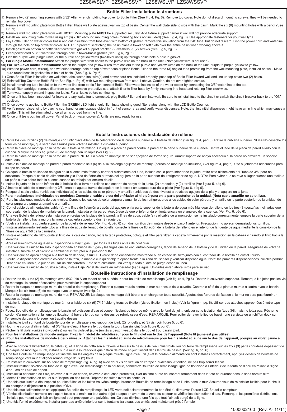 Page 7 1000002160  (Rev. A- 11/14)EZS8WSLVP  EZS8WSSVP   LZS8WSLVP  LZS8WSSVPBottle Filler Installation Instructions1)  Remove two (2) mounting screws with 5/32&rdquo; Allen wrench holding top cover to Bottle Filler (See Fig.4, Pg. 6). Remove top cover. Note do not discard mounting screws, they will be needed to      reinstall top cover. 2)  Remove wall mounting plate from Bottle Filler. Place wall plate against wall on top of basin. Center the wall plate side to side with the basin. Mark the six (6) mounting holes with a pencil (See      Fig. 2). 3)  Remove wall mounting plate from wall. NOTE: Mounting plate MUST be supported securely. Add xture support carrier if wall will not provide adequate support. 4)  Install wall mounting plate to wall using six (6) 7/16&rdquo; obround mounting holes (mounting bolts not included) (See Fig.4, Pg. 6). Use appropriate fasteners for your wall type. 5)  Lay Bottle Filler on water cooler basin and cut insulation from tube even with bottom of gasket, remove this insulation from the 3/8&rdquo; tube, but do not discard. Fish the power cord and waterline      through the hole on top of water cooler. NOTE: To prevent scratching the basin place a towel or soft cloth over the entire basin when working above it. 6)  Install gasket on bottom of bottle ller tower with gasket support bracket, (2) washers, &amp; (2) screws (See Fig 5, Pg. 6). 7)  Feed power cord &amp; 3/8&rdquo; water line through hole in tower/basin gasket (See Fig 6, Pg. 6).8)  Fish the purple wire (single units) or the purple and yellow wires (two-level units) up through basin hole &amp; hole in gasket.9)  For Single Model installations: Attach the purple wire from cooler to the purple wire on the back of the unit, (Note yellow wire is not used). 9a) For Two-Level model installations: Attach the purple and yellow wires from coolers to the purple and yellow wires on the back of the unit, purple to purple, yellow to yellow.  10) With the power cord, wire(s), and waterline through hole on top of water cooler place Bottle Filler on the three (3) angled tabs protruding from the wall mounting plate, installed on wall. Make       sure round boss in gasket ts in hole of basin. (See Fig. 6, Pg. 6). 11) Once Bottle Filler is installed on wall plate tabs, water line, wire(s) and power cord are installed properly, push top of Bottle Filler toward wall and line up top cover two (2) holes. 12) Reinstall Top Cover on Bottle Filler (See Fig. 4, Pg. 6) with two mounting screws from step 1 above. Caution, do not over tighten screws. 13) Install remaining tube insulation to the water line from bottle ller, connect Bottle Filler waterline inside of the water cooler by connecting the 3/8&rdquo; water line to the tee. 14) Install lter cartridge, remove lter from carton, remove protective cap, attach lter to lter head by rmly inserting into head and rotating lter clockwise.15) Turn water supply on and inspect for leaks. Fix all leaks before continuing. 16) Once unit has been inspected for leaks and any leaks found corrected, plug Bottle Filler and unit into wall. Be sure to reinstall fuse to the circuit or switch the circuit breaker back to the &ldquo;ON&rdquo;       position. 17) Once power is applied to Bottle Filler, the GREEN LED light should illuminate showing good lter status along with the LCD Bottle Counter. 18) Verify proper dispensing by placing cup, hand, or any opaque object in front of sensor area and verify water dispenses. Note: the rst initial dispenses might have air in line which may cause a       sputter. This will be eliminated once all air is purged from the line. 19) Once unit tests out, install Lower Panel back on water cooler(s). Units are now ready for use.Botella Instrucciones de instalaci&oacute;n de relleno1)  Retire los dos tornillos (2) de montaje con 5/32 &ldquo;llave Allen de la celebraci&oacute;n de la cubierta superior a la botella de relleno (Ver gura 4, p&aacute;g 6). Retire la cubierta superior. NOTA No deseche los      tornillos de montaje, que ser&aacute;n necesarios para volver a instalar la cubierta superior.2)  Retire la placa de montaje en la pared de la botella de relleno. Coloque la placa de pared contra la pared en la parte superior de la cuenca. Centre el lado de la placa de pared a lado con la      cuenca. Marque los seis agujeros (6) de montaje con un l&aacute;piz (Ver Fig. 2).3)  Retire la placa de montaje en la pared de la pared. NOTA: La placa de montaje debe ser apoyada de forma segura. A&ntilde;adir soporte de apoyo accesorio si la pared no proveer&aacute; un soporte      adecuado.4)  Instale la placa de montaje de pared a pared mediante seis (6) de 7/16 &ldquo;oblonga agujeros de montaje (pernos de montaje no incluidos) (Ver gura 4, p&aacute;g 6). Use sujetadores adecuados para      su tipo de pared.5)  Coloque la botella de llenado de agua de la cuenca m&aacute;s fresco y cortar el aislamiento del tubo, incluso con la parte inferior de la junta, retire este aislamiento del &ldquo;tubo de 3/8, pero no      descartes. Pesque el cable de alimentaci&oacute;n y la l&iacute;nea de otaci&oacute;n a trav&eacute;s del agujero en la parte superior del refrigerador de agua. NOTA: Para evitar que se raye el lugar cuenca una toalla o      un pa&ntilde;o suave sobre toda la cuenca cuando se trabaja por encima de ella.6)  Instale la junta en la parte inferior de la botella de la torre de relleno con soporte de apoyo de la junta, (2) arandelas, y (2) tornillos (Ver gura 5, p&aacute;g 6).7)  Alimente el cable de alimentaci&oacute;n y 3/8 &ldquo;l&iacute;nea de agua a trav&eacute;s del agujero en la torre / empaquetadura de la pileta (Ver gura 6, p&aacute;g 6).8)  Pesque el cable violeta (unidades individuales) o los cables de color p&uacute;rpura y amarillo (unidades de dos niveles) a trav&eacute;s de agujero de la pila y el agujero en la junta.9)  Para instalaciones individuales de modelos: Conecte el cable violeta del enfriador al hilo p&uacute;rpura en la parte posterior de la unidad, (Nota cable amarillo no se utiliza).9a) Para instalaciones modelo de dos niveles: Conecte los cables de color p&uacute;rpura y amarillo de los refrigeradores a los cables de color p&uacute;rpura y amarillo en la parte posterior de la unidad, de       color p&uacute;rpura a p&uacute;rpura, amarillo a amarillo.10) Con el cable de alimentaci&oacute;n, cable (s), y la l&iacute;nea de otaci&oacute;n a trav&eacute;s del agujero en la parte superior de la botella de agua m&aacute;s fr&iacute;a lugar de relleno en los tres (3) pesta&ntilde;as inclinadas que       sobresalen de la placa de montaje en la pared, instalada en la pared. Aseg&uacute;rese de que el jefe ronda en junta encaja en el agujero de la cuenca. (Ver Fig. 6, p&aacute;g 6).11) Una vez Botella de relleno est&aacute; instalado en orejas de la placa de la pared, la l&iacute;nea de agua, cable (s) y el cable de alimentaci&oacute;n se ha instalado correctamente, empuje la parte superior de la      botella de relleno hacia muro y la l&iacute;nea de cubierta superior y dos (2) agujeros.12) Vuelva a instalar la cubierta superior de la botella de relleno (Ver Fig. 4, p&aacute;g 6) con dos tornillos de montaje desde el paso 1 anterior. Precauci&oacute;n, no apretar demasiado los tornillos.13) Instalar aislamiento restante tubo a la l&iacute;nea de agua de llenado de botella, conecte la l&iacute;nea de otaci&oacute;n de la botella de relleno en el interior de la fuente de agua mediante la conexi&oacute;n de la       &ldquo;l&iacute;nea de agua 3/8 de la camiseta.14) Instale el cartucho del ltro, quite el ltro de la caja de cart&oacute;n, retire la tapa protectora, coloque el ltro para ltrar la cabeza rmemente por la inserci&oacute;n en la cabeza y girando el ltro hacia la       derecha.15) Abra el suministro de agua en e inspeccione si hay fugas. Fijar todas las fugas antes de continuar.16) Una vez que la unidad ha sido inspeccionada en busca de fugas y las fugas que se encuentran corregidas, tap&oacute;n de llenado de la botella y de la unidad en la pared. Aseg&uacute;rese de volver a       instalar el fusible en el circuito o cambiar el interruptor a la posici&oacute;n &ldquo;ON&rdquo;.17) Una vez que se aplica energ&iacute;a a la botella de llenado, la luz LED verde debe encenderse mostrando buen estado del ltro junto con el contador de la botella de cristal l&iacute;quido18) Verique dispensaci&oacute;n correcta colocando la taza, la mano o cualquier objeto opaco frente a la zona del sensor y vericar dispensa agua. Nota: las primeras dispensaciones iniciales podr&iacute;an        tener aire en l&iacute;nea que puede causar un chisporroteo. Este ser&aacute; eliminada una vez que todo el aire se purga desde la l&iacute;nea. 19) Una vez que la unidad de prueba a cabo, instale Baja Panel de vuelta en refrigerador (s) de agua. Unidades est&aacute;n ahora listos para su uso.Bouteille Instructions d&rsquo;installation de remplissage1)  Retirez les deux vis (2) de montage avec 5/32 &ldquo;cl&eacute; Allen tenant capot sup&eacute;rieur pour bouteille de remplissage (voir gure 4, Pg 6). Retirez le couvercle sup&eacute;rieur. Remarque Ne jetez pas les vis      de montage, ils seront n&eacute;cessaires pour r&eacute;installer le capot sup&eacute;rieur2)  Retirer la plaque de montage mural de bouteille de remplissage. Placer la plaque murale contre le mur au-dessus de la cuvette. Centrer le c&ocirc;t&eacute; de la plaque murale &agrave; l&rsquo;autre avec le bassin.      Marquez les six trous (6) de montage avec un crayon (voir g. 2).3)  Retirer la plaque de montage mural du mur. REMARQUE: La plaque de montage doit &ecirc;tre pris en charge en toute s&eacute;curit&eacute;. Ajoutez des ferrures de xation si le mur ne sera pas fournir un      soutien ad&eacute;quat.4)  Installer la plaque de montage de mur &agrave; mur &agrave; l&rsquo;aide de six (6) 7/16 &ldquo;oblong trous de xation (vis de xation non inclus) (Voir la gure 4, pg. 6). Utiliser des attaches appropri&eacute;es &agrave; votre type      de mur.5)  Posez Bouteille de remplissage sur le bassin refroidisseur d&rsquo;eau et couper l&rsquo;isolant de tube de m&ecirc;me avec le fond de joint, enlever cette isolation du &ldquo;tube 3/8, mais ne jetez pas. P&ecirc;cher le     cordon d&rsquo;alimentation et la ligne de ottaison &agrave; travers le trou sur le dessus de refroidisseur d&rsquo;eau. REMARQUE: Pour &eacute;viter de rayer le lieu de bassin une serviette ou un chiffon doux sur      l&rsquo;ensemble du bassin lorsque l&rsquo;on travaille dessus.6)  Installez le joint sur fond de bouteille tour de remplissage avec support de joint, (2) rondelles, et (2) vis (voir gure 5, pg.6).7)  Nourrir le cordon d&rsquo;alimentation et 3/8 &ldquo;ligne d&rsquo;eau &agrave; travers le trou dans la tour / bassin joint (voir gure 6, pg. 6).8)  P&ecirc;cher le l violet (unit&eacute;s individuelles) ou les ls violet et jaune (unit&eacute;s &agrave; deux niveaux) dans le trou et trou bassin joint.9)  Pour les installations de mod&egrave;le unique: Fixez le l violet de refroidisseur pour le l violet sur   le dos de l&rsquo;appareil (Note l jaune est pas utilis&eacute;).9a) Pour les installations de mod&egrave;le &agrave; deux niveaux: Attachez les ls violet et jaune de refroidisseurs pour les ls violet et jaune sur le dos de l&rsquo;appareil, pourpre au violet, jaune &agrave;       jaune.10) Avec le cordon d&rsquo;alimentation, le c&acirc;ble (s), et la ligne de ottaison &agrave; travers le trou sur le dessus de l&rsquo;eau plus froide lieu bouteille de remplissage sur les trois (3) pattes coud&eacute;es d&eacute;passant de      la plaque de montage mural, install&eacute; sur le mur. Assurez-vous que patron de ronde en joint inscrit dans le trou de bassin. (Voir g. 6, pg. 6).11) Une fois Bouteille de remplissage est install&eacute; sur les onglets de la plaque murale, ligne d&rsquo;eau, l (s) et le cordon d&rsquo;alimentation sont install&eacute;s correctement, appuyez dessus de bouteille de       remplissage vers mur et aligner rembourrage deux (2) trous.12) R&eacute;installer le couvercle sur bouteille de remplissage (g. 4, pg. 6) avec deux vis de xation de l&rsquo;&eacute;tape 1 ci-dessus. Attention, ne pas trop serrer les vis13) Installez restant isolation du tube de la ligne d&rsquo;eau de remplissage de la bouteille, connectez Bouteille de remplissage ligne de ottaison &agrave; l&rsquo;int&eacute;rieur de la fontaine d&rsquo;eau en reliant la &ldquo;ligne       d&rsquo;eau 3/8 de l&rsquo;aire de d&eacute;part.14) Installez la cartouche de ltre, enlever le ltre de carton, enlever le capuchon protecteur, xer un ltre &agrave; t&ecirc;te en ins&eacute;rant fermement dans la t&ecirc;te et tournant dans le sens horaire ltre.15) Mettez l&rsquo;alimentation en eau et sur   l&rsquo;inspection des fuites. R&eacute;parez les fuites avant de continuer16) Une fois que l&rsquo;unit&eacute; a &eacute;t&eacute; inspect&eacute; pour les fuites et les fuites trouv&eacute;es corrig&eacute;, branchez Bouteille de remplissage et de l&rsquo;unit&eacute; dans le mur. Assurez-vous de r&eacute;installer fusible pour le circuit      ou changer le disjoncteur &agrave; la position &laquo;ON&raquo;.17) Une fois que l&rsquo;alimentation est appliqu&eacute;e Bouteille de remplissage, la LED verte doit &eacute;clairer montrant le bon &eacute;tat du ltre avec l&rsquo;&eacute;cran LCD Bouteille compteur.18) V&eacute;riez distribution correcte en pla&ccedil;ant tasse &agrave; la main, ou tout autre objet opaque en avant de la zone du capteur et v&eacute;rier les distributions d&rsquo;eau. Remarque: les premi&egrave;res distributions        initiales pourraient avoir l&rsquo;air en ligne qui peut provoquer une pulv&eacute;risation. Ce sera &eacute;limin&eacute;e une fois que tout l&rsquo;air soit purg&eacute; de la ligne.19) Une fois l&rsquo;unit&eacute; exp&eacute;rimente, installer panneau arri&egrave;re inf&eacute;rieur sur la fontaine (s) d&rsquo;eau. Les unit&eacute;s sont maintenant pr&ecirc;t &agrave; l&rsquo;emploi.