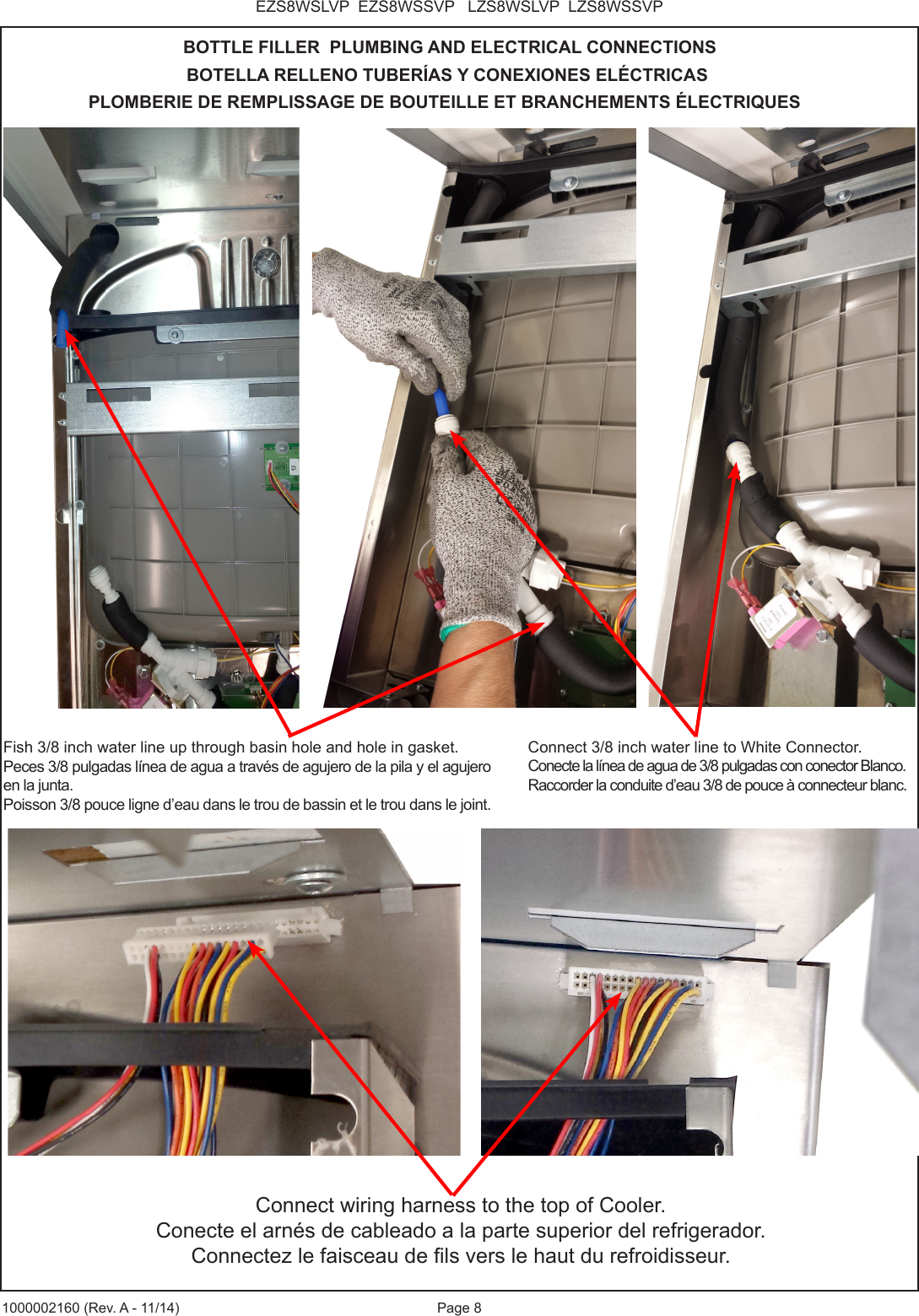 Page 8EZS8WSLVP  EZS8WSSVP   LZS8WSLVP  LZS8WSSVP1000002160 (Rev. A - 11/14)BOTTLE FILLER  PLUMBING AND ELECTRICAL CONNECTIONSBOTELLA RELLENO TUBER&Iacute;AS Y CONEXIONES EL&Eacute;CTRICASPLOMBERIE DE REMPLISSAGE DE BOUTEILLE ET BRANCHEMENTS &Eacute;LECTRIQUESConnect wiring harness to the top of Cooler.Conecte el arn&eacute;s de cableado a la parte superior del refrigerador.Connectez le faisceau de ls vers le haut du refroidisseur.Connect 3/8 inch water line to White Connector. Conecte la l&iacute;nea de agua de 3/8 pulgadas con conector Blanco.Raccorder la conduite d&rsquo;eau 3/8 de pouce &agrave; connecteur blanc.Fish 3/8 inch water line up through basin hole and hole in gasket.Peces 3/8 pulgadas l&iacute;nea de agua a trav&eacute;s de agujero de la pila y el agujero en la junta.Poisson 3/8 pouce ligne d&rsquo;eau dans le trou de bassin et le trou dans le joint.