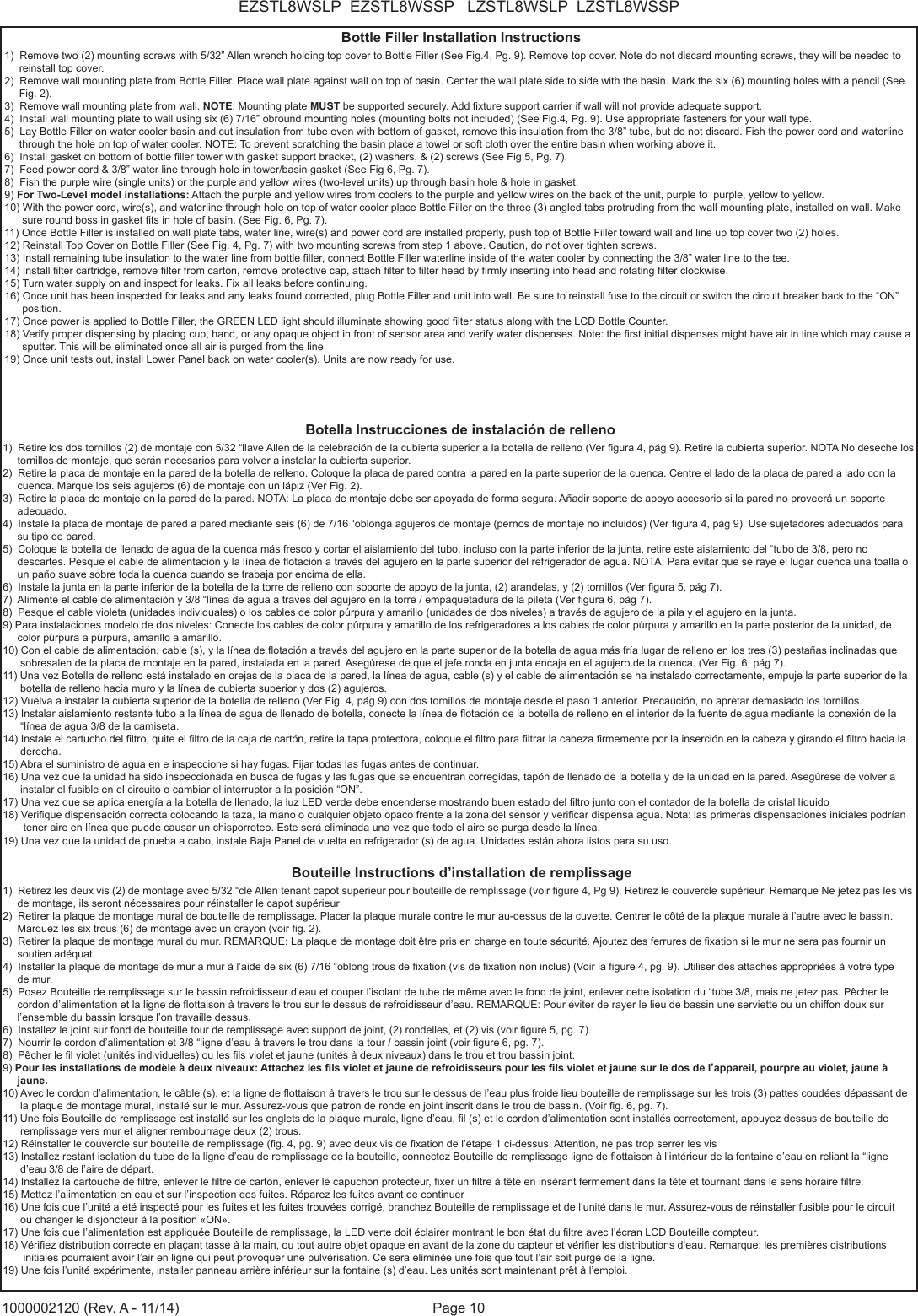 Page 10EZSTL8WSLP  EZSTL8WSSP   LZSTL8WSLP  LZSTL8WSSP1000002120 (Rev. A - 11/14)Bottle Filler Installation Instructions1)  Remove two (2) mounting screws with 5/32&rdquo; Allen wrench holding top cover to Bottle Filler (See Fig.4, Pg. 9). Remove top cover. Note do not discard mounting screws, they will be needed to      reinstall top cover. 2)  Remove wall mounting plate from Bottle Filler. Place wall plate against wall on top of basin. Center the wall plate side to side with the basin. Mark the six (6) mounting holes with a pencil (See      Fig. 2). 3)  Remove wall mounting plate from wall. NOTE: Mounting plate MUST be supported securely. Add xture support carrier if wall will not provide adequate support. 4)  Install wall mounting plate to wall using six (6) 7/16&rdquo; obround mounting holes (mounting bolts not included) (See Fig.4, Pg. 9). Use appropriate fasteners for your wall type. 5)  Lay Bottle Filler on water cooler basin and cut insulation from tube even with bottom of gasket, remove this insulation from the 3/8&rdquo; tube, but do not discard. Fish the power cord and waterline        through the hole on top of water cooler. NOTE: To prevent scratching the basin place a towel or soft cloth over the entire basin when working above it. 6)  Install gasket on bottom of bottle ller tower with gasket support bracket, (2) washers, &amp; (2) screws (See Fig 5, Pg. 7). 7)  Feed power cord &amp; 3/8&rdquo; water line through hole in tower/basin gasket (See Fig 6, Pg. 7).8)  Fish the purple wire (single units) or the purple and yellow wires (two-level units) up through basin hole &amp; hole in gasket.9) For Two-Level model installations: Attach the purple and yellow wires from coolers to the purple and yellow wires on the back of the unit, purple to  purple, yellow to yellow.  10) With the power cord, wire(s), and waterline through hole on top of water cooler place Bottle Filler on the three (3) angled tabs protruding from the wall mounting plate, installed on wall. Make       sure round boss in gasket ts in hole of basin. (See Fig. 6, Pg. 7). 11) Once Bottle Filler is installed on wall plate tabs, water line, wire(s) and power cord are installed properly, push top of Bottle Filler toward wall and line up top cover two (2) holes. 12) Reinstall Top Cover on Bottle Filler (See Fig. 4, Pg. 7) with two mounting screws from step 1 above. Caution, do not over tighten screws. 13) Install remaining tube insulation to the water line from bottle ller, connect Bottle Filler waterline inside of the water cooler by connecting the 3/8&rdquo; water line to the tee. 14) Install lter cartridge, remove lter from carton, remove protective cap, attach lter to lter head by rmly inserting into head and rotating lter clockwise.15) Turn water supply on and inspect for leaks. Fix all leaks before continuing. 16) Once unit has been inspected for leaks and any leaks found corrected, plug Bottle Filler and unit into wall. Be sure to reinstall fuse to the circuit or switch the circuit breaker back to the &ldquo;ON&rdquo;       position. 17) Once power is applied to Bottle Filler, the GREEN LED light should illuminate showing good lter status along with the LCD Bottle Counter. 18) Verify proper dispensing by placing cup, hand, or any opaque object in front of sensor area and verify water dispenses. Note: the rst initial dispenses might have air in line which may cause a       sputter. This will be eliminated once all air is purged from the line. 19) Once unit tests out, install Lower Panel back on water cooler(s). Units are now ready for use.Botella Instrucciones de instalaci&oacute;n de relleno1)  Retire los dos tornillos (2) de montaje con 5/32 &ldquo;llave Allen de la celebraci&oacute;n de la cubierta superior a la botella de relleno (Ver gura 4, p&aacute;g 9). Retire la cubierta superior. NOTA No deseche los      tornillos de montaje, que ser&aacute;n necesarios para volver a instalar la cubierta superior.2)  Retire la placa de montaje en la pared de la botella de relleno. Coloque la placa de pared contra la pared en la parte superior de la cuenca. Centre el lado de la placa de pared a lado con la      cuenca. Marque los seis agujeros (6) de montaje con un l&aacute;piz (Ver Fig. 2).3)  Retire la placa de montaje en la pared de la pared. NOTA: La placa de montaje debe ser apoyada de forma segura. A&ntilde;adir soporte de apoyo accesorio si la pared no proveer&aacute; un soporte      adecuado.4)  Instale la placa de montaje de pared a pared mediante seis (6) de 7/16 &ldquo;oblonga agujeros de montaje (pernos de montaje no incluidos) (Ver gura 4, p&aacute;g 9). Use sujetadores adecuados para      su tipo de pared.5)  Coloque la botella de llenado de agua de la cuenca m&aacute;s fresco y cortar el aislamiento del tubo, incluso con la parte inferior de la junta, retire este aislamiento del &ldquo;tubo de 3/8, pero no      descartes. Pesque el cable de alimentaci&oacute;n y la l&iacute;nea de otaci&oacute;n a trav&eacute;s del agujero en la parte superior del refrigerador de agua. NOTA: Para evitar que se raye el lugar cuenca una toalla o      un pa&ntilde;o suave sobre toda la cuenca cuando se trabaja por encima de ella.6)  Instale la junta en la parte inferior de la botella de la torre de relleno con soporte de apoyo de la junta, (2) arandelas, y (2) tornillos (Ver gura 5, p&aacute;g 7).7)  Alimente el cable de alimentaci&oacute;n y 3/8 &ldquo;l&iacute;nea de agua a trav&eacute;s del agujero en la torre / empaquetadura de la pileta (Ver gura 6, p&aacute;g 7).8)  Pesque el cable violeta (unidades individuales) o los cables de color p&uacute;rpura y amarillo (unidades de dos niveles) a trav&eacute;s de agujero de la pila y el agujero en la junta.9) Para instalaciones modelo de dos niveles: Conecte los cables de color p&uacute;rpura y amarillo de los refrigeradores a los cables de color p&uacute;rpura y amarillo en la parte posterior de la unidad, de      color p&uacute;rpura a p&uacute;rpura, amarillo a amarillo.10) Con el cable de alimentaci&oacute;n, cable (s), y la l&iacute;nea de otaci&oacute;n a trav&eacute;s del agujero en la parte superior de la botella de agua m&aacute;s fr&iacute;a lugar de relleno en los tres (3) pesta&ntilde;as inclinadas que       sobresalen de la placa de montaje en la pared, instalada en la pared. Aseg&uacute;rese de que el jefe ronda en junta encaja en el agujero de la cuenca. (Ver Fig. 6, p&aacute;g 7).11) Una vez Botella de relleno est&aacute; instalado en orejas de la placa de la pared, la l&iacute;nea de agua, cable (s) y el cable de alimentaci&oacute;n se ha instalado correctamente, empuje la parte superior de la      botella de relleno hacia muro y la l&iacute;nea de cubierta superior y dos (2) agujeros.12) Vuelva a instalar la cubierta superior de la botella de relleno (Ver Fig. 4, p&aacute;g 9) con dos tornillos de montaje desde el paso 1 anterior. Precauci&oacute;n, no apretar demasiado los tornillos.13) Instalar aislamiento restante tubo a la l&iacute;nea de agua de llenado de botella, conecte la l&iacute;nea de otaci&oacute;n de la botella de relleno en el interior de la fuente de agua mediante la conexi&oacute;n de la       &ldquo;l&iacute;nea de agua 3/8 de la camiseta.14) Instale el cartucho del ltro, quite el ltro de la caja de cart&oacute;n, retire la tapa protectora, coloque el ltro para ltrar la cabeza rmemente por la inserci&oacute;n en la cabeza y girando el ltro hacia la       derecha.15) Abra el suministro de agua en e inspeccione si hay fugas. Fijar todas las fugas antes de continuar.16) Una vez que la unidad ha sido inspeccionada en busca de fugas y las fugas que se encuentran corregidas, tap&oacute;n de llenado de la botella y de la unidad en la pared. Aseg&uacute;rese de volver a       instalar el fusible en el circuito o cambiar el interruptor a la posici&oacute;n &ldquo;ON&rdquo;.17) Una vez que se aplica energ&iacute;a a la botella de llenado, la luz LED verde debe encenderse mostrando buen estado del ltro junto con el contador de la botella de cristal l&iacute;quido18) Verique dispensaci&oacute;n correcta colocando la taza, la mano o cualquier objeto opaco frente a la zona del sensor y vericar dispensa agua. Nota: las primeras dispensaciones iniciales podr&iacute;an        tener aire en l&iacute;nea que puede causar un chisporroteo. Este ser&aacute; eliminada una vez que todo el aire se purga desde la l&iacute;nea. 19) Una vez que la unidad de prueba a cabo, instale Baja Panel de vuelta en refrigerador (s) de agua. Unidades est&aacute;n ahora listos para su uso.Bouteille Instructions d&rsquo;installation de remplissage1)  Retirez les deux vis (2) de montage avec 5/32 &ldquo;cl&eacute; Allen tenant capot sup&eacute;rieur pour bouteille de remplissage (voir gure 4, Pg 9). Retirez le couvercle sup&eacute;rieur. Remarque Ne jetez pas les vis      de montage, ils seront n&eacute;cessaires pour r&eacute;installer le capot sup&eacute;rieur2)  Retirer la plaque de montage mural de bouteille de remplissage. Placer la plaque murale contre le mur au-dessus de la cuvette. Centrer le c&ocirc;t&eacute; de la plaque murale &agrave; l&rsquo;autre avec le bassin.      Marquez les six trous (6) de montage avec un crayon (voir g. 2).3)  Retirer la plaque de montage mural du mur. REMARQUE: La plaque de montage doit &ecirc;tre pris en charge en toute s&eacute;curit&eacute;. Ajoutez des ferrures de xation si le mur ne sera pas fournir un      soutien ad&eacute;quat.4)  Installer la plaque de montage de mur &agrave; mur &agrave; l&rsquo;aide de six (6) 7/16 &ldquo;oblong trous de xation (vis de xation non inclus) (Voir la gure 4, pg. 9). Utiliser des attaches appropri&eacute;es &agrave; votre type      de mur.5)  Posez Bouteille de remplissage sur le bassin refroidisseur d&rsquo;eau et couper l&rsquo;isolant de tube de m&ecirc;me avec le fond de joint, enlever cette isolation du &ldquo;tube 3/8, mais ne jetez pas. P&ecirc;cher le     cordon d&rsquo;alimentation et la ligne de ottaison &agrave; travers le trou sur le dessus de refroidisseur d&rsquo;eau. REMARQUE: Pour &eacute;viter de rayer le lieu de bassin une serviette ou un chiffon doux sur      l&rsquo;ensemble du bassin lorsque l&rsquo;on travaille dessus.6)  Installez le joint sur fond de bouteille tour de remplissage avec support de joint, (2) rondelles, et (2) vis (voir gure 5, pg. 7).7)  Nourrir le cordon d&rsquo;alimentation et 3/8 &ldquo;ligne d&rsquo;eau &agrave; travers le trou dans la tour / bassin joint (voir gure 6, pg. 7).8)  P&ecirc;cher le l violet (unit&eacute;s individuelles) ou les ls violet et jaune (unit&eacute;s &agrave; deux niveaux) dans le trou et trou bassin joint.9) Pour les installations de mod&egrave;le &agrave; deux niveaux: Attachez les ls violet et jaune de refroidisseurs pour les ls violet et jaune sur le dos de l&rsquo;appareil, pourpre au violet, jaune &agrave;      jaune.10) Avec le cordon d&rsquo;alimentation, le c&acirc;ble (s), et la ligne de ottaison &agrave; travers le trou sur le dessus de l&rsquo;eau plus froide lieu bouteille de remplissage sur les trois (3) pattes coud&eacute;es d&eacute;passant de      la plaque de montage mural, install&eacute; sur le mur. Assurez-vous que patron de ronde en joint inscrit dans le trou de bassin. (Voir g. 6, pg. 7).11) Une fois Bouteille de remplissage est install&eacute; sur les onglets de la plaque murale, ligne d&rsquo;eau, l (s) et le cordon d&rsquo;alimentation sont install&eacute;s correctement, appuyez dessus de bouteille de       remplissage vers mur et aligner rembourrage deux (2) trous.12) R&eacute;installer le couvercle sur bouteille de remplissage (g. 4, pg. 9) avec deux vis de xation de l&rsquo;&eacute;tape 1 ci-dessus. Attention, ne pas trop serrer les vis13) Installez restant isolation du tube de la ligne d&rsquo;eau de remplissage de la bouteille, connectez Bouteille de remplissage ligne de ottaison &agrave; l&rsquo;int&eacute;rieur de la fontaine d&rsquo;eau en reliant la &ldquo;ligne       d&rsquo;eau 3/8 de l&rsquo;aire de d&eacute;part.14) Installez la cartouche de ltre, enlever le ltre de carton, enlever le capuchon protecteur, xer un ltre &agrave; t&ecirc;te en ins&eacute;rant fermement dans la t&ecirc;te et tournant dans le sens horaire ltre.15) Mettez l&rsquo;alimentation en eau et sur   l&rsquo;inspection des fuites. R&eacute;parez les fuites avant de continuer16) Une fois que l&rsquo;unit&eacute; a &eacute;t&eacute; inspect&eacute; pour les fuites et les fuites trouv&eacute;es corrig&eacute;, branchez Bouteille de remplissage et de l&rsquo;unit&eacute; dans le mur. Assurez-vous de r&eacute;installer fusible pour le circuit      ou changer le disjoncteur &agrave; la position &laquo;ON&raquo;.17) Une fois que l&rsquo;alimentation est appliqu&eacute;e Bouteille de remplissage, la LED verte doit &eacute;clairer montrant le bon &eacute;tat du ltre avec l&rsquo;&eacute;cran LCD Bouteille compteur.18) V&eacute;riez distribution correcte en pla&ccedil;ant tasse &agrave; la main, ou tout autre objet opaque en avant de la zone du capteur et v&eacute;rier les distributions d&rsquo;eau. Remarque: les premi&egrave;res distributions        initiales pourraient avoir l&rsquo;air en ligne qui peut provoquer une pulv&eacute;risation. Ce sera &eacute;limin&eacute;e une fois que tout l&rsquo;air soit purg&eacute; de la ligne.19) Une fois l&rsquo;unit&eacute; exp&eacute;rimente, installer panneau arri&egrave;re inf&eacute;rieur sur la fontaine (s) d&rsquo;eau. Les unit&eacute;s sont maintenant pr&ecirc;t &agrave; l&rsquo;emploi.