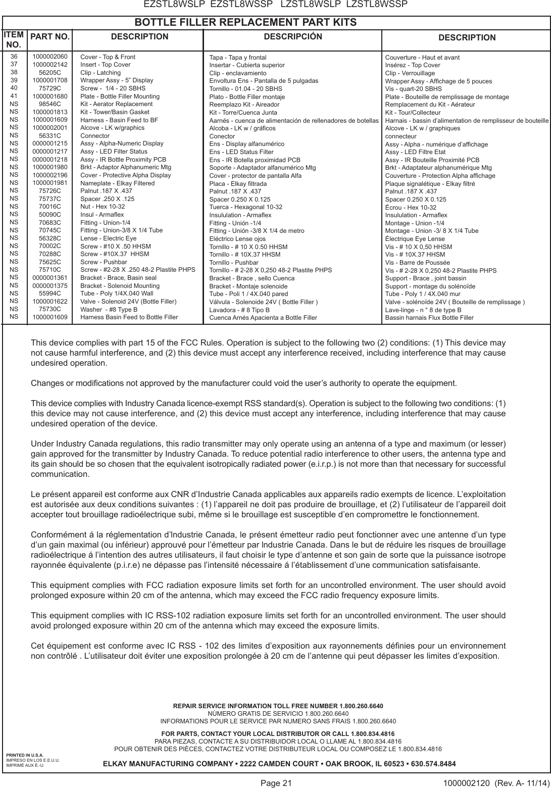 Page 21 1000002120  (Rev. A- 11/14)EZSTL8WSLP  EZSTL8WSSP   LZSTL8WSLP  LZSTL8WSSPPRINTED IN U.S.A.IMPRESO EN LOS E.E.U.U.IMPRIM&Eacute; AUX &Eacute;.-U.FOR PARTS, CONTACT YOUR LOCAL DISTRIBUTOR OR CALL 1.800.834.4816PARA PIEZAS, CONTACTE A SU DISTRIBUIDOR LOCAL O LLAME AL 1.800.834.4816POUR OBTENIR DES PI&Egrave;CES, CONTACTEZ VOTRE DISTRIBUTEUR LOCAL OU COMPOSEZ LE 1.800.834.4816ELKAY MANUFACTURING COMPANY &bull; 2222 CAMDEN COURT &bull; OAK BROOK, IL 60523 &bull; 630.574.8484REPAIR SERVICE INFORMATION TOLL FREE NUMBER 1.800.260.6640 N&Uacute;MERO GRATIS DE SERVICIO 1.800.260.6640INFORMATIONS POUR LE SERVICE PAR NUMERO SANS FRAIS 1.800.260.6640                                            BOTTLE FILLER REPLACEMENT PART KITS363738394041NSNSNSNSNSNSNSNSNSNSNSNSNSNSNSNSNSNSNSNSNSNSNSNSNSNSNSNSITEM NO. PART NO. DESCRIPTION DESCRIPCI&Oacute;N DESCRIPTION1000002060100000214256205C100000170875729C100000168098546C10000018131000001609100000200156331C00000012150000001217000000121810000019801000002196100000198175726C75737C70016C50090C70683C70745C56328C70002C70288C75625C75710C0000001361000000137555994C100000162275730C1000001609Cover - Top &amp; FrontInsert - Top CoverClip - LatchingWrapper Assy - 5&rdquo; DisplayScrew -  1/4 - 20 SBHSPlate - Bottle Filler MountingKit - Aerator ReplacementKit - Tower/Basin GasketHarness - Basin Feed to BFAlcove - LK w/graphicsConnectorAssy - Alpha-Numeric DisplayAssy - LED Filter StatusAssy - IR Bottle Proximity PCBBrkt - Adaptor Alphanumeric MtgCover - Protective Alpha DisplayNameplate - Elkay FilteredPalnut .187 X .437Spacer .250 X .125Nut - Hex 10-32Insul - ArmaexFitting - Union-1/4Fitting - Union-3/8 X 1/4 TubeLense - Electric EyeScrew - #10 X .50 HHSMScrew - #10X.37  HHSMScrew - PushbarScrew - #2-28 X .250 48-2 Plastite PHPSBracket - Brace, Basin sealBracket - Solenoid MountingTube - Poly 1/4X.040 WallValve - Solenoid 24V (Bottle Filler)Washer  - #8 Type BHarness Basin Feed to Bottle FillerTapa - Tapa y frontalInsertar - Cubierta superiorClip - enclavamientoEnvoltura Ens - Pantalla de 5 pulgadasTornillo - 01.04 - 20 SBHSPlato - Bottle Filler montajeReemplazo Kit - AireadorKit - Torre/Cuenca JuntaAarn&eacute;s - cuenca de alimentaci&oacute;n de rellenadores de botellasAlcoba - LK w / gr&aacute;cosConectorEns - Display alfanum&eacute;ricoEns - LED Status FilterEns - IR Botella proximidad PCBSoporte - Adaptador alfanum&eacute;rico MtgCover - protector de pantalla AlfaPlaca - Elkay ltradaPalnut .187 X .437Spacer 0.250 X 0.125Tuerca - Hexagonal 10-32Insululation - ArmaexFitting - Uni&oacute;n -1/4Fitting - Uni&oacute;n -3/8 X 1/4 de metroEl&eacute;ctrico Lense ojosTornillo - # 10 X 0.50 HHSMTornillo - # 10X.37 HHSMTornillo - PushbarTornillo - # 2-28 X 0,250 48-2 Plastite PHPSBracket - Brace , sello CuencaBracket - Montaje solenoideTube - Poli 1 / 4X.040 paredV&aacute;lvula - Solenoide 24V ( Bottle Filler )Lavadora - # 8 Tipo BCuenca Arn&eacute;s Apacienta a Bottle FillerCouverture - Haut et avantIns&eacute;rez - Top CoverClip - VerrouillageWrapper Assy - Afchage de 5 poucesVis - quart-20 SBHSPlate - Bouteille de remplissage de montageRemplacement du Kit - A&eacute;rateur Kit - Tour/CollecteurHarnais - bassin d&rsquo;alimentation de remplisseur de bouteilleAlcove - LK w / graphiquesconnecteurAssy - Alpha - num&eacute;rique d&rsquo;afchageAssy - LED Filtre EtatAssy - IR Bouteille Proximit&eacute; PCBBrkt - Adaptateur alphanum&eacute;rique MtgCouverture - Protection Alpha afchagePlaque signal&eacute;tique - Elkay ltr&eacute;Palnut .187 X .437Spacer 0.250 X 0.125&Eacute;crou - Hex 10-32Insululation - ArmaexMontage - Union -1/4Montage - Union -3/ 8 X 1/4 Tube&Eacute;lectrique Eye LenseVis - # 10 X 0,50 HHSMVis - # 10X.37 HHSMVis - Barre de Pouss&eacute;eVis - # 2-28 X 0,250 48-2 Plastite PHPSSupport - Brace , joint bassinSupport - montage du sol&eacute;no&iuml;deTube - Poly 1 / 4X.040 murValve - sol&eacute;no&iuml;de 24V ( Bouteille de remplissage )Lave-linge - n &deg; 8 de type BBassin harnais Flux Bottle FillerThis device complies with part 15 of the FCC Rules. Operation is subject to the following two (2) conditions: (1) This device may not cause harmful interference, and (2) this device must accept any interference received, including interference that may cause undesired operation.Changes or modications not approved by the manufacturer could void the user&rsquo;s authority to operate the equipment.This device complies with Industry Canada licence-exempt RSS standard(s). Operation is subject to the following two conditions: (1) this device may not cause interference, and (2) this device must accept any interference, including interference that may cause undesired operation of the device.Under Industry Canada regulations, this radio transmitter may only operate using an antenna of a type and maximum (or lesser) gain approved for the transmitter by Industry Canada. To reduce potential radio interference to other users, the antenna type and its gain should be so chosen that the equivalent isotropically radiated power (e.i.r.p.) is not more than that necessary for successful communication.Le pr&eacute;sent appareil est conforme aux CNR d&rsquo;Industrie Canada applicables aux appareils radio exempts de licence. L&rsquo;exploitation est autoris&eacute;e aux deux conditions suivantes : (1) l&rsquo;appareil ne doit pas produire de brouillage, et (2) l&rsquo;utilisateur de l&rsquo;appareil doit accepter tout brouillage radio&eacute;lectrique subi, m&ecirc;me si le brouillage est susceptible d&rsquo;en compromettre le fonctionnement.Conform&eacute;ment &aacute; la r&eacute;glementation d&rsquo;lndustrie Canada, le pr&eacute;sent &eacute;metteur radio peut fonctionner avec une antenne d&rsquo;un type d&rsquo;un gain maximal (ou inf&eacute;rieur) approuv&eacute; pour l&rsquo;&eacute;metteur par lndustrie Canada. Dans le but de r&eacute;duire les risques de brouillage radio&eacute;lectrique &aacute; l&rsquo;intention des autres utilisateurs, il faut choisir le type d&rsquo;antenne et son gain de sorte que la puissance isotrope rayonn&eacute;e &eacute;quivalente (p.i.r.e) ne d&eacute;passe pas l&rsquo;intensit&eacute; n&eacute;cessaire &aacute; l&rsquo;&eacute;tablissement d&rsquo;une communication satisfaisante.This equipment complies with FCC radiation exposure limits set forth for an uncontrolled environment. The user should avoid prolonged exposure within 20 cm of the antenna, which may exceed the FCC radio frequency exposure limits. This equipment complies with IC RSS-102 radiation exposure limits set forth for an uncontrolled environment. The user should avoid prolonged exposure within 20 cm of the antenna which may exceed the exposure limits.Cet &eacute;quipement est conforme avec IC RSS - 102 des limites d&rsquo;exposition aux rayonnements d&eacute;nies pour un environnement non contr&ocirc;l&eacute; . L&rsquo;utilisateur doit &eacute;viter une exposition prolong&eacute;e &agrave; 20 cm de l&rsquo;antenne qui peut d&eacute;passer les limites d&rsquo;exposition.