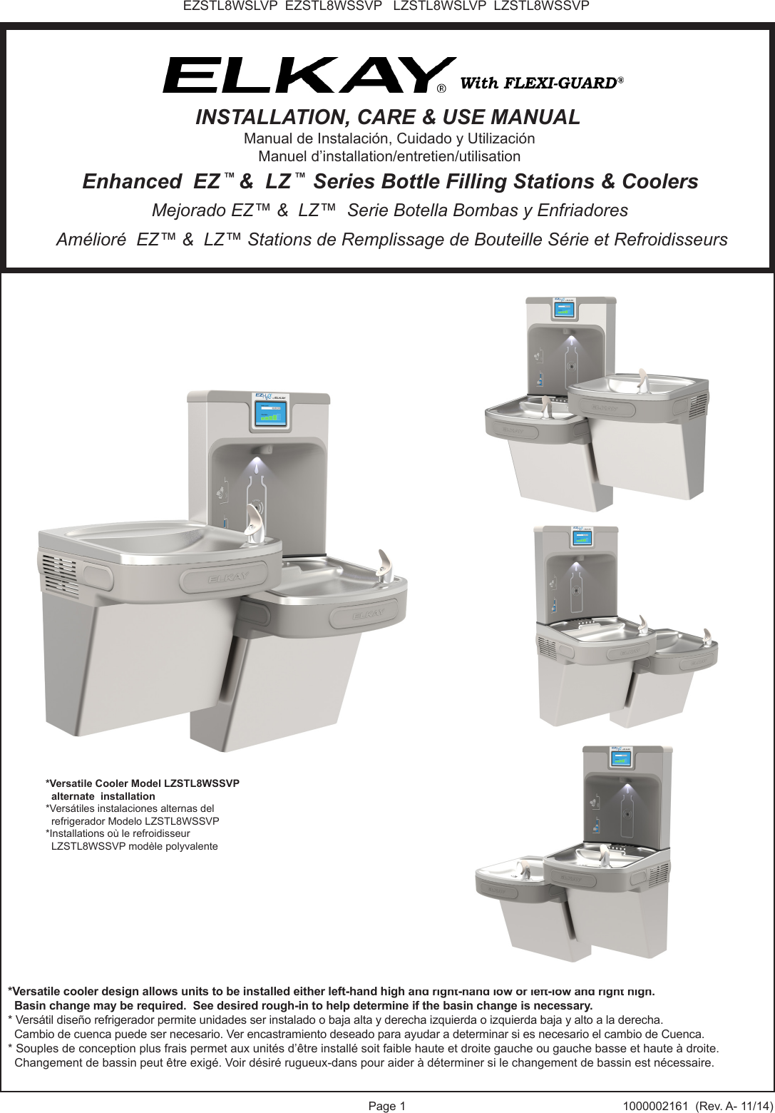 Page 1 1000002161  (Rev. A- 11/14)EZSTL8WSLVP  EZSTL8WSSVP   LZSTL8WSLVP  LZSTL8WSSVP*Versatile cooler design allows units to be installed either left-hand high and right-hand low or left-low and right high.  Basin change may be required.  See desired rough-in to help determine if the basin change is necessary.* Vers&aacute;til dise&ntilde;o refrigerador permite unidades ser instalado o baja alta y derecha izquierda o izquierda baja y alto a la derecha.  Cambio de cuenca puede ser necesario. Ver encastramiento deseado para ayudar a determinar si es necesario el cambio de Cuenca.* Souples de conception plus frais permet aux unit&eacute;s d&rsquo;&ecirc;tre install&eacute; soit faible haute et droite gauche ou gauche basse et haute &agrave; droite.  Changement de bassin peut &ecirc;tre exig&eacute;. Voir d&eacute;sir&eacute; rugueux-dans pour aider &agrave; d&eacute;terminer si le changement de bassin est n&eacute;cessaire.*Versatile Cooler Model LZSTL8WSSVP  alternate  installation*Vers&aacute;tiles instalaciones alternas del   refrigerador Modelo LZSTL8WSSVP*Installations o&ugrave; le refroidisseur   LZSTL8WSSVP mod&egrave;le polyvalente Am&eacute;lior&eacute;  EZ&trade; &amp;  LZ&trade; Stations de Remplissage de Bouteille S&eacute;rie et Refroidisseurs Mejorado EZ&trade; &amp;  LZ&trade;  Serie Botella Bombas y Enfriadores Enhanced  EZ &trade; &amp;  LZ &trade;  Series Bottle Filling Stations &amp; CoolersINSTALLATION, CARE &amp; USE MANUALManual de Instalaci&oacute;n, Cuidado y Utilizaci&oacute;nManuel d&rsquo;installation/entretien/utilisation