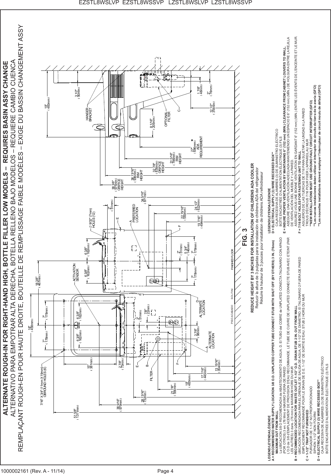 Page 4EZSTL8WSLVP  EZSTL8WSSVP   LZSTL8WSLVP  LZSTL8WSSVP1000002161 (Rev. A - 11/14)CLCLFINISHED FLOOR15"381mm2 7/8"73mm34 5/16"871mm19 7/16"494mm2"51mm5 3/4"146mm7"178mm 7"178mm22 15/16"583mm24 1/2"622mm28 13/16"732mm6 3/8"162mm 6 3/8"162mm7"178mm 7"178mm18"458mm12 1/2"318mm27"686mmADAREQUIREMENT31 5/16"796mmRIMHEIGHT32 7/8"835mmORIFICEHEIGHT3 1/2"90mmAPREFERREDLOCATIONBDALTERNATELOCATION*8 1/16"205mmCHANGERBRACKETOPTIONALFILTER38 3/8"975mmORIFICEHEIGHTEFF13 15/16"354mm17 7/16"443mm19"483mm2"51mm7/8"22mm18 3/8"467mm6 3/8"162mm6 3/8"162mmAALTERNATELOCATIONEFILTER38 9/16"979mmACTIVATIONSENSOR1 7/8"48mm3"76mm2"51mmO 9/32" (7mm)HOLES (12)3 7/8"98mm21 7/8"556mm51 5/8"1311mm7/16" X 3/4" (11mm X 19mm)OBROUND HOLES (6) 19"483mm36 13/16"936mmRIMHEIGHTLEGEND/LEYENDA/L&Eacute;GENDEA = RECOMMENDED WATER SUPPLY LOCATION 3/8 O.D. UNPLATED COPPER TUBE CONNECT STUB WITH SHUT OFF (BY OTHERS) 3 IN. (76mm) MAXIMUM OUT FROM WALL    La UBICACION 3/8 O RECOMENDADA de ABASTECIMIENTO DE AGUA. D. El TUBO del COBRE de UNPLATED CONECTA TALONARIO CON APAGO (POR OTROS) 3 en. (76 Mm) el MAXIMO FUERA DE PARED        L&rsquo;O.D de 3/8 d&rsquo;EMPLACEMENT DE PROVISION D&rsquo;EAU RECOMMANDE. LE TUBE DE CUIVRE DE UNPLATED CONNECTE STUB AVEC ETEINT (PAR LES AUTRES) 3 dans. (76 mm) le MAXIMUM HORS DU MURB = RECOMMENDED LOCATION FOR WASTE OUTLET 1-1/2&rdquo; O.D.  DRAIN STUB 2 IN. OUT FROM WALL UBICACI&Oacute;N RECOMENDADA PARA EL DRENAJE DE SALIDA DE AGUA, DE 1-1/2&rdquo; DE DI&Aacute;METRO. El TALONARIO 2 FUERA DE PAREDEMPLACEMENT RECOMMAND&Eacute; POUR LE DRAIN DE D.E. 1-1/2&rdquo; DE SORTIE D&rsquo;EAU. STUB 2 HORS DU MURC = 1-1/2&rdquo; TRAP NOT FURNISHEDPURGADOR DE 1-1/2&rdquo; NO PROPORCIONADOSIPHON 1-1/2&rdquo; NON FOURNID = ELECTRICAL SUPPLY (3) WIRE RECESSED BOX**CAJA RECESIVA DE ALAMBRES (3) DE SUMINISTRO EL&Eacute;CTRICOBO&Icirc;TE ENCASTR&Eacute;E D&rsquo;ALIMENTATION &Eacute;LECTRIQUE (3) FILSLEGEND/LEYENDA/L&Eacute;GENDED = ELECTRICAL SUPPLY (3) WIRE RECESSED BOX**CAJA RECESIVA DE ALAMBRES (3) DE SUMINISTRO EL&Eacute;CTRICOBO&Icirc;TE ENCASTR&Eacute;E D&rsquo;ALIMENTATION &Eacute;LECTRIQUE (3) FILSE = INSURE PROPER VENTILATION BY MAINTAINING 6&rdquo; (152 mm) (MIN.) CLEARANCE FROM CABINET LOUVERS TO WALL.ASEGURE UNA VENTILACI&Oacute;N ADECUADA MANTENIENDO UN ESPACIO E 6&rdquo; (152 mm) (M&Iacute;N.) DE HOLGURA ENTRE LA REJILLADE VENTILACI&Oacute;N DEL MUEBLE Y LA PARED.ASSUREZ-VOUS UNE BONNE VENTILATION EN GARDANT 6&rdquo; (152 mm) (MIN.) ENTRE LES &Eacute;VENTS DE L&rsquo;ENCEINTE ET LE MUR.F = 7/16 BOLT HOLES FOR FASTENING UNIT TO WALLAGUJEROS DE LAS TUERCAS DE 7/16 PARA SUJETAR LA UNIDAD A LA PAREDTROUS D&rsquo;&Eacute;CROUS 7/16 POUR FIXER L&rsquo;APPAREIL AU MUR**NEW INSTALLATIONS MUST USE GROUND FAULT CIRCUIT INTERRUPTER (GFCI)**Las nuevas instalaciones deben utilizar el interruptor de circuito de tierra de la aver&iacute;a (GFCI)**Les nouvelles installations doivent employer l&rsquo;interrupteur de circuit moulu de d&eacute;faut (GFCI)ALTERNATE ROUGH-IN FOR RIGHT-HAND HIGH, BOTTLE FILLER LOW MODELS &ndash;  REQUIRES BASIN ASSY CHANGEALTERNATIVO PARA EMPOTRAR ALTA DERECHA, BOTELLA RELLENO BAJO MODELOS &ndash; REQUIERE CAMBIO CUENCAREMPLA&Ccedil;ANT ROUGH-EN POUR HAUTE DROITE, BOUTEILLE DE REMPLISSAGE FAIBLE MOD&Egrave;LES &ndash; EXIGE DU BASSIN CHANGEMENT ASSYFIG. 3REDUCE HEIGHT BY 3 INCHES FOR INSTALLATION OF CHILDRENS ADA COOLERReducir la altura de 3 pulgadas para la instalaci&oacute;n de childrens ADA del refrigeradorR&eacute;duire la hauteur de 3 pouces pour installation de childrens ADA refroidisseurPISO ACABADO        SOL FINI