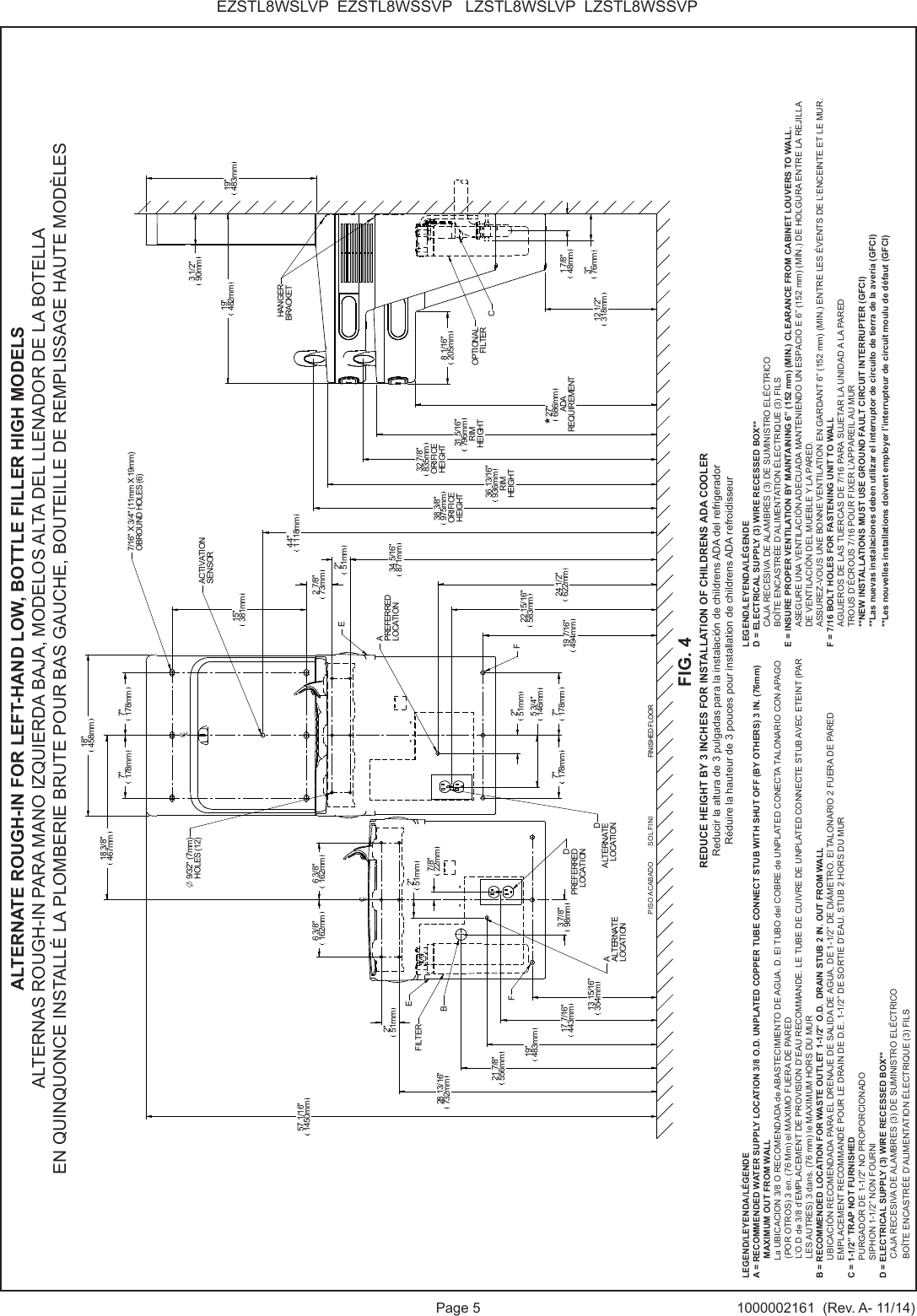 Page 5 1000002161  (Rev. A- 11/14)EZSTL8WSLVP  EZSTL8WSSVP   LZSTL8WSLVP  LZSTL8WSSVPCLCLFINISHED FLOOR2"51mm34 5/16"871mm19 7/16"494mm2"51mm5 3/4"146mm7"178mm 7"178mm22 15/16"583mm24 1/2"622mm28 13/16"732mm57 1/16"1450mm7"178mm 7"178mm18"458mm12 1/2"318mm27"686mmADAREQUIREMENT36 13/16"936mmRIMHEIGHT38 3/8"975mmORIFICEHEIGHT19"482mm3 1/2"90mm19"483mm7/16" X 3/4" (11mm X 19mm)OBROUND HOLES (6)O 9/32" (7mm)HOLES (12)APREFERREDLOCATIONBDALTERNATELOCATION*8 1/16"205mmCHANGERBRACKETOPTIONALFILTER31 5/16"796mmRIMHEIGHT32 7/8"835mmORIFICEHEIGHTEFF13 15/16"354mm2"51mm17 7/16"443mm19"483mm2"51mm7/8"22mm18 3/8"467mm6 3/8"162mm6 3/8"162mmAALTERNATELOCATIONEFILTER44"1118mmACTIVATIONSENSOR1 7/8"48mm3"76mm15"381mm2 7/8"73mmDPREFERREDLOCATION3 7/8"98mm21 7/8"556mmLEGEND/LEYENDA/L&Eacute;GENDEA = RECOMMENDED WATER SUPPLY LOCATION 3/8 O.D. UNPLATED COPPER TUBE CONNECT STUB WITH SHUT OFF (BY OTHERS) 3 IN. (76mm) MAXIMUM OUT FROM WALL  La UBICACION 3/8 O RECOMENDADA de ABASTECIMIENTO DE AGUA. D. El TUBO del COBRE de UNPLATED CONECTA TALONARIO CON APAGO (POR OTROS) 3 en. (76 Mm) el MAXIMO FUERA DE PARED        L&rsquo;O.D de 3/8 d&rsquo;EMPLACEMENT DE PROVISION D&rsquo;EAU RECOMMANDE. LE TUBE DE CUIVRE DE UNPLATED CONNECTE STUB AVEC ETEINT (PAR LES AUTRES) 3 dans. (76 mm) le MAXIMUM HORS DU MURB = RECOMMENDED LOCATION FOR WASTE OUTLET 1-1/2&rdquo; O.D.  DRAIN STUB 2 IN. OUT FROM WALL UBICACI&Oacute;N RECOMENDADA PARA EL DRENAJE DE SALIDA DE AGUA, DE 1-1/2&rdquo; DE DI&Aacute;METRO. El TALONARIO 2 FUERA DE PARED EMPLACEMENT RECOMMAND&Eacute; POUR LE DRAIN DE D.E. 1-1/2&rdquo; DE SORTIE D&rsquo;EAU. STUB 2 HORS DU MURC = 1-1/2&rdquo; TRAP NOT FURNISHED PURGADOR DE 1-1/2&rdquo; NO PROPORCIONADO SIPHON 1-1/2&rdquo; NON FOURNID = ELECTRICAL SUPPLY (3) WIRE RECESSED BOX**CAJA RECESIVA DE ALAMBRES (3) DE SUMINISTRO EL&Eacute;CTRICOBO&Icirc;TE ENCASTR&Eacute;E D&rsquo;ALIMENTATION &Eacute;LECTRIQUE (3) FILSLEGEND/LEYENDA/L&Eacute;GENDED = ELECTRICAL SUPPLY (3) WIRE RECESSED BOX**CAJA RECESIVA DE ALAMBRES (3) DE SUMINISTRO EL&Eacute;CTRICOBO&Icirc;TE ENCASTR&Eacute;E D&rsquo;ALIMENTATION &Eacute;LECTRIQUE (3) FILSE = INSURE PROPER VENTILATION BY MAINTAINING 6&rdquo; (152 mm) (MIN.) CLEARANCE FROM CABINET LOUVERS TO WALL.ASEGURE UNA VENTILACI&Oacute;N ADECUADA MANTENIENDO UN ESPACIO E 6&rdquo; (152 mm) (M&Iacute;N.) DE HOLGURA ENTRE LA REJILLADE VENTILACI&Oacute;N DEL MUEBLE Y LA PARED.ASSUREZ-VOUS UNE BONNE VENTILATION EN GARDANT 6&rdquo; (152 mm) (MIN.) ENTRE LES &Eacute;VENTS DE L&rsquo;ENCEINTE ET LE MUR.F = 7/16 BOLT HOLES FOR FASTENING UNIT TO WALLAGUJEROS DE LAS TUERCAS DE 7/16 PARA SUJETAR LA UNIDAD A LA PAREDTROUS D&rsquo;&Eacute;CROUS 7/16 POUR FIXER L&rsquo;APPAREIL AU MUR**NEW INSTALLATIONS MUST USE GROUND FAULT CIRCUIT INTERRUPTER (GFCI)**Las nuevas instalaciones deben utilizar el interruptor de circuito de tierra de la aver&iacute;a (GFCI)**Les nouvelles installations doivent employer l&rsquo;interrupteur de circuit moulu de d&eacute;faut (GFCI)ALTERNATE ROUGH-IN FOR LEFT-HAND LOW, BOTTLE FILLER HIGH MODELSALTERNAS ROUGH-IN PARA MANO IZQUIERDA BAJA, MODELOS ALTA DEL LLENADOR DE LA BOTELLAEN QUINQUONCE INSTALL&Eacute; LA PLOMBERIE BRUTE POUR BAS GAUCHE, BOUTEILLE DE REMPLISSAGE HAUTE MOD&Egrave;LESFIG. 4REDUCE HEIGHT BY 3 INCHES FOR INSTALLATION OF CHILDRENS ADA COOLERReducir la altura de 3 pulgadas para la instalaci&oacute;n de childrens ADA del refrigeradorR&eacute;duire la hauteur de 3 pouces pour installation de childrens ADA refroidisseurPISO ACABADO        SOL FINI