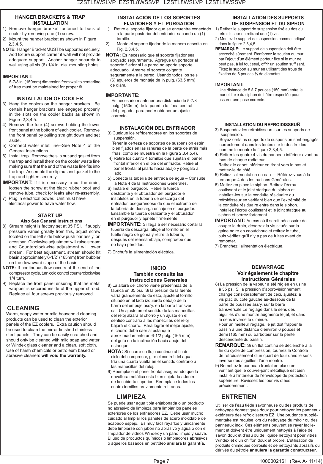 Page 7 1000002161  (Rev. A- 11/14)EZSTL8WSLVP  EZSTL8WSSVP   LZSTL8WSLVP  LZSTL8WSSVPHANGER BRACKETS &amp; TRAP INSTALLATION1)  Remove hanger bracket fastened to back of cooler by removing one (1) screw.2)  Mount the hanger bracket as shown in Figure      2,3,4,5.  NOTE:  Hanger Bracket MUST be supported securely.  Add xture support carrier if wall will not provide adequate support.  Anchor hanger securely to wall using all six (6) 1/4 in. dia. mounting holes.IMPORTANT:    5-7/8 in. (150mm) dimension from wall to centerline of trap must be maintained for proper t.INSTALLATION OF COOLER3)  Hang the coolers on the hanger brackets.  Be     certain hanger brackets are engaged properly    in the slots on the cooler backs as shown in     Figure 2,3,4,5.4)  Remove the four (4) screws holding the lower front panel at the bottom of each cooler.  Remove the front panel by pulling straight down and set aside.5)  Connect water inlet line--See Note 4 of the General Instructions.6)  Install trap.  Remove the slip nut and gasket from the trap and install them on the cooler waste line making sure that the end of the waste line ts into the trap.  Assemble the slip nut and gasket to the trap and tighten securely.IMPORTANT: If it is necessary to cut the drain, loosen the screw at the black rubber boot and remove tube, check for leaks after re-assembly.7)  Plug in electrical power.  Unit must have     electrical power to have water ow.START UPAlso See General Instructions8)  Stream height is factory set at 35 PSI.  If supply pressure varies greatly from this, adjust screw located on the left side below push bar ass&rsquo;y. on crossbar.  Clockwise adjustment will raise stream and Counterclockwise adjustment will lower stream.  For best adjustment, stream should hit basin approximately 6-1/2&rdquo; (165mm) from bubbler on the downward slope of the basin.NOTE: If continuous ow occurs at the end of the compressor cycle, turn cold control counterclockwise 1/4 turn.9)  Replace the front panel ensuring that the metal wrapper is secured inside of the upper shroud.  Replace all four screws previously removed.INSTALACI&Oacute;N DE LOS SOPORTES FIJADORES Y EL PURGADOR1)    Retire el soporte jador que se encuentra conectado a la parte posterior del enfriador sacando un (1) tornillo.2)  Monte el soporte jador de la manera descrita en Fig. 2,3,4,5.NOTA: Es necesario que el soporte jador sea     apoyado seguramente.  Agregue un portador al     soporte jador si La pared no aporta soporte     adecuado.  Amarre el soporte colgante     seguramente a la pared. Usando todos los seis      (6) agujeros de montaje de &frac14; pulg. (63.5 mm)     de di&aacute;m.IMPORTANTE:      Es necesario mantener una distancia de 5-7/8      pulg. (150mm) de la pared a la l&iacute;nea central      del purgador para poder obtener un ajuste      correcto.INSTALACI&Oacute;N DEL ENFRIADOR3) Cuelgue los refrigeradores en los soportes de      suspensi&oacute;n.     Tener la certeza de soportes de suspensi&oacute;n est&eacute;n     bien jados en las ranuras de la parte de atr&aacute;s m&aacute;s    fr&iacute;as, como se muestra en la Figura 2,3,4,5.4). 4) Retire los cuatro 4 tornillos que sujetan el panel     frontal inferior en el pie del enfriador. Retire el     panel frontal al jalarlo hacia abajo y p&oacute;ngalo al     lado.5) Conecte la tuber&iacute;a de entrada de agua &ndash; Consulte      la Nota 4 de la Instrucciones Generales.6) Instale el purgador.  Retire la tuerca    deslizante y el obturador del purgador e    inst&aacute;lelos en la tuber&iacute;a de descarga del    enfriador, asegur&aacute;ndose de que el extremo de    la tuber&iacute;a de descarga encaje en el purgador.   Ensamble la tuerca deslizante y el obturador    en el purgador y apriete rmemente.IMPORTANTE: Si llega a ser necesario cortar la    tuber&iacute;a de descarga, aoje el tornillo en el    fuelle negro de goma y retire la tuber&iacute;a,    despu&eacute;s del reensamblaje, compruebe que    no haya p&eacute;rdidas.7) Enchufe la alimentaci&oacute;n el&eacute;ctrica.INICIO Tambi&eacute;n consulte lasInstrucciones Generales8) La altura del chorro viene predenida de la    f&aacute;brica en 35 psi.  Si la presi&oacute;n de la fuente      var&iacute;a grandemente de esto, ajuste el tornillo    situado en el lado izquierdo debajo de la    barra del empuje ass&rsquo;y. en la barra transver   sal. Un ajuste en el sentido de las manecillas    del reloj alzar&aacute; al chorro y un ajuste en el    sentido contrario a las manecillas del reloj    bajar&aacute; el chorro.  Para lograr el mejor ajuste,    el chorro debe caer al estanque    aproximadamente un 6-1/2 pulg. (165 mm)    del grifo en la inclinaci&oacute;n hacia abajo del    estanque.NOTA: Si ocurre un ujo continuo al n del    ciclo del compresor, gire el control del agua    fr&iacute;a una cuarta vuelta en el sentido contrario a   las manecillas del reloj.9) Reemplace el panel frontal asegurando que la    envoltura met&aacute;lica est&aacute; bien sujetada adentro    de la cubierta superior.  Reemplace todos los    cuatro tornillos previamente retirados.INSTALLATION DES SUPPORTS DE SUSPENSION ET DU SIPHON1) Retirez le support de suspension x&eacute; au dos du    refroidisseur en retirant une (1) vis. 2) Montez le support de suspension comme indiqu&eacute;    dans la gure 2,3,4,5. REMARQUE: Le support de suspension doit &ecirc;tre    accroch&eacute; s&ucirc;rement. Renforcez le soutien du mur    par l&rsquo;ajout d&rsquo;un &eacute;l&eacute;ment porteur xe si le mur ne    peut pas, &agrave; lui tout seul, offrir un soutien sufsant.    Fixez le support au mur en utilisant des trous de    xation de 6 pouces &frac14; de diam&egrave;tre. IMPORTANT:    Une distance de 5 &agrave; 7 pouces (150 mm) entre le    mur et l&rsquo;axe du siphon doit &ecirc;tre respect&eacute;e pour   assurer une pose correcte.        INSTALLATION DU REFROIDISSEUR 3) Suspendez les refroidisseurs sur les supports de      suspension.    Soyez certains supports de suspension sont engag&eacute;s     correctement dans les fentes sur le dos froides     comme le montre la gure 2,3,4,5. 4) Retirer les quatre 4 vis du panneau inf&eacute;rieur avant au     bas de chaque radiateur.    Retirez le capot inf&eacute;rieur en tirant vers le bas et    mettez-le de c&ocirc;t&eacute;. 5) Reliez l&rsquo;alimentation en eau &mdash; R&eacute;f&eacute;rez-vous &agrave; la    remarque 4 des Instructions G&eacute;n&eacute;rales. 6) Mettez en place le siphon. Retirez l&rsquo;&eacute;crou    coulissant et le joint statique du siphon et    installez-les sur la conduite r&eacute;siduaire du    refroidisseur en v&eacute;riant bien que l&rsquo;extr&eacute;mit&eacute; de    la conduite r&eacute;siduaire entre dans le siphon.    Installez l&rsquo;&eacute;crou coulissant et le joint statique au    siphon et serrez fortement. IMPORTANT: Au cas o&ugrave; il serait n&eacute;cessaire de    couper le drain, d&eacute;serrez la vis situ&eacute;e sur la    gaine noire en caoutchouc et retirez le tube,    puis v&eacute;riez qu&rsquo;il n&rsquo;y a pas de fuites avant de    remonter. 7) Branchez l&rsquo;alimentation &eacute;lectrique.DEMARRAGE Voir &eacute;galement le chapitre                    Instructions G&eacute;n&eacute;rales 8) La pression de la vapeur a &eacute;t&eacute; r&eacute;gl&eacute;e en usine   &agrave; 35 psi. Si la pression d&rsquo;approvisionnement    change consid&eacute;rablement de ceci, ajustez la    vis plac du c&ocirc;t&eacute; gauche au-dessous de la    barre de pouss&eacute;e ass&rsquo;y. sur la barre    transversale Le r&eacute;glage dans le sens des    aiguilles d&rsquo;une montre augmente le jet, et dans    le sens inverse le diminue.   Pour un meilleur r&eacute;glage, le jet doit frapper le    bassin &agrave; une distance d&rsquo;environ 6 pouces et    demi (165 mm) du barboteur sur la pente    descendante du bassin. REMARQUE: Si un ot continu se d&eacute;clenche &agrave; la    n du cycle de compression, tournez le Contr&ocirc;le    de refroidissement d&rsquo;un quart de tour dans le sens    inverse des aiguilles d&rsquo;une montre. 9) Remettez le panneau frontal en place en    v&eacute;riant que le couvre-joint m&eacute;tallique est bien    install&eacute; &agrave; l&rsquo;int&eacute;rieur de l&rsquo;enveloppe de protection    sup&eacute;rieure. Revissez les four vis ot&eacute;es     pr&eacute;c&eacute;demment.Warm, soapy water or mild household cleaning products can be used to clean the exterior panels of the EZ coolers.  Extra caution should be used to clean the mirror nished stainless steel panels.  They can be easily scratched and should only be cleaned with mild soap and water or Windex glass cleaner and a clean, soft cloth.  Use of harsh chemicals or petroleum based or abrasive cleaners will void the warranty.CLEANINGLIMPIEZA ENTRETIENSe puede usar agua tibia enjabonada o un producto no abrasivo de limpieza para limpiar los paneles exteriores de los enfriadores EZ.  Debe usar mucho cuidado al limpiar los paneles de acero inoxidable de acabado espejo.  Es muy f&aacute;cil rayarlos y &uacute;nicamente debe limpiarse con jab&oacute;n no abrasivo y agua o con el limpiador de vidrios Windex y un pa&ntilde;o limpio y suave.  El uso de productos qu&iacute;micos o limpiadores abrasivos o aquellos basados en petr&oacute;leo anular&aacute; la garant&iacute;a.Utiliser de l&rsquo;eau ti&egrave;de savonneuse ou des produits de nettoyage domestiques doux pour nettoyer les panneaux ext&eacute;rieurs des refroidisseurs EZ. Une prudence suppl&eacute;-mentaire est requise lors du nettoyage du miroir ou des panneaux inox. Ces &eacute;l&eacute;ments peuvent se rayer facile-ment et doivent &ecirc;tre uniquement nettoy&eacute;s &agrave; l&rsquo;aide de savon doux et d&rsquo;eau ou de liquide nettoyant pour vitres Windex et d&rsquo;un chiffon doux et propre. L&rsquo;utilisation de produits chimiques corrosifs et de nettoyants abrasifs ou d&eacute;riv&eacute;s du p&eacute;trole annulera la garantie constructeur.