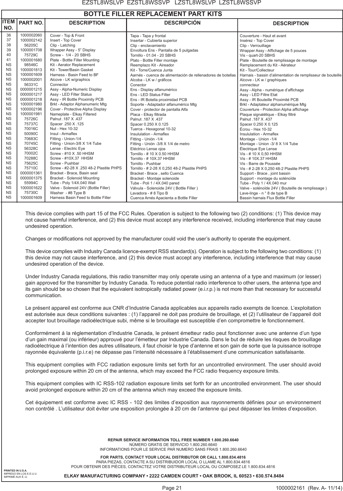 Page 21 1000002161  (Rev. A- 11/14)EZSTL8WSLVP  EZSTL8WSSVP   LZSTL8WSLVP  LZSTL8WSSVPPRINTED IN U.S.A.IMPRESO EN LOS E.E.U.U.IMPRIM&Eacute; AUX &Eacute;.-U.FOR PARTS, CONTACT YOUR LOCAL DISTRIBUTOR OR CALL 1.800.834.4816PARA PIEZAS, CONTACTE A SU DISTRIBUIDOR LOCAL O LLAME AL 1.800.834.4816POUR OBTENIR DES PI&Egrave;CES, CONTACTEZ VOTRE DISTRIBUTEUR LOCAL OU COMPOSEZ LE 1.800.834.4816ELKAY MANUFACTURING COMPANY &bull; 2222 CAMDEN COURT &bull; OAK BROOK, IL 60523 &bull; 630.574.8484REPAIR SERVICE INFORMATION TOLL FREE NUMBER 1.800.260.6640 N&Uacute;MERO GRATIS DE SERVICIO 1.800.260.6640INFORMATIONS POUR LE SERVICE PAR NUMERO SANS FRAIS 1.800.260.6640                                            BOTTLE FILLER REPLACEMENT PART KITS363738394041NSNSNSNSNSNSNSNSNSNSNSNSNSNSNSNSNSNSNSNSNSNSNSNSNSNSNSNSITEM NO. PART NO. DESCRIPTION DESCRIPCI&Oacute;N DESCRIPTION1000002060100000214256205C100000170875729C100000168098546C10000018131000001609100000200156331C00000012150000001217000000121810000019801000002196100000198175726C75737C70016C50090C70683C70745C56328C70002C70288C75625C75710C0000001361000000137555994C100000162275730C1000001609Cover - Top &amp; FrontInsert - Top CoverClip - LatchingWrapper Assy - 5&rdquo; DisplayScrew -  1/4 - 20 SBHSPlate - Bottle Filler MountingKit - Aerator ReplacementKit - Tower/Basin GasketHarness - Basin Feed to BFAlcove - LK w/graphicsConnectorAssy - Alpha-Numeric DisplayAssy - LED Filter StatusAssy - IR Bottle Proximity PCBBrkt - Adaptor Alphanumeric MtgCover - Protective Alpha DisplayNameplate - Elkay FilteredPalnut .187 X .437Spacer .250 X .125Nut - Hex 10-32Insul - ArmaexFitting - Union-1/4Fitting - Union-3/8 X 1/4 TubeLense - Electric EyeScrew - #10 X .50 HHSMScrew - #10X.37  HHSMScrew - PushbarScrew - #2-28 X .250 48-2 Plastite PHPSBracket - Brace, Basin sealBracket - Solenoid MountingTube - Poly 1/4X.040 WallValve - Solenoid 24V (Bottle Filler)Washer  - #8 Type BHarness Basin Feed to Bottle FillerTapa - Tapa y frontalInsertar - Cubierta superiorClip - enclavamientoEnvoltura Ens - Pantalla de 5 pulgadasTornillo - 01.04 - 20 SBHSPlato - Bottle Filler montajeReemplazo Kit - AireadorKit - Torre/Cuenca JuntaAarn&eacute;s - cuenca de alimentaci&oacute;n de rellenadores de botellasAlcoba - LK w / gr&aacute;cosConectorEns - Display alfanum&eacute;ricoEns - LED Status FilterEns - IR Botella proximidad PCBSoporte - Adaptador alfanum&eacute;rico MtgCover - protector de pantalla AlfaPlaca - Elkay ltradaPalnut .187 X .437Spacer 0.250 X 0.125Tuerca - Hexagonal 10-32Insululation - ArmaexFitting - Uni&oacute;n -1/4Fitting - Uni&oacute;n -3/8 X 1/4 de metroEl&eacute;ctrico Lense ojosTornillo - # 10 X 0.50 HHSMTornillo - # 10X.37 HHSMTornillo - PushbarTornillo - # 2-28 X 0,250 48-2 Plastite PHPSBracket - Brace , sello CuencaBracket - Montaje solenoideTube - Poli 1 / 4X.040 paredV&aacute;lvula - Solenoide 24V ( Bottle Filler )Lavadora - # 8 Tipo BCuenca Arn&eacute;s Apacienta a Bottle FillerCouverture - Haut et avantIns&eacute;rez - Top CoverClip - VerrouillageWrapper Assy - Afchage de 5 poucesVis - quart-20 SBHSPlate - Bouteille de remplissage de montageRemplacement du Kit - A&eacute;rateur Kit - Tour/CollecteurHarnais - bassin d&rsquo;alimentation de remplisseur de bouteilleAlcove - LK w / graphiquesconnecteurAssy - Alpha - num&eacute;rique d&rsquo;afchageAssy - LED Filtre EtatAssy - IR Bouteille Proximit&eacute; PCBBrkt - Adaptateur alphanum&eacute;rique MtgCouverture - Protection Alpha afchagePlaque signal&eacute;tique - Elkay ltr&eacute;Palnut .187 X .437Spacer 0.250 X 0.125&Eacute;crou - Hex 10-32Insululation - ArmaexMontage - Union -1/4Montage - Union -3/ 8 X 1/4 Tube&Eacute;lectrique Eye LenseVis - # 10 X 0,50 HHSMVis - # 10X.37 HHSMVis - Barre de Pouss&eacute;eVis - # 2-28 X 0,250 48-2 Plastite PHPSSupport - Brace , joint bassinSupport - montage du sol&eacute;no&iuml;deTube - Poly 1 / 4X.040 murValve - sol&eacute;no&iuml;de 24V ( Bouteille de remplissage )Lave-linge - n &deg; 8 de type BBassin harnais Flux Bottle FillerThis device complies with part 15 of the FCC Rules. Operation is subject to the following two (2) conditions: (1) This device may not cause harmful interference, and (2) this device must accept any interference received, including interference that may cause undesired operation.Changes or modications not approved by the manufacturer could void the user&rsquo;s authority to operate the equipment.This device complies with Industry Canada licence-exempt RSS standard(s). Operation is subject to the following two conditions: (1) this device may not cause interference, and (2) this device must accept any interference, including interference that may cause undesired operation of the device.Under Industry Canada regulations, this radio transmitter may only operate using an antenna of a type and maximum (or lesser) gain approved for the transmitter by Industry Canada. To reduce potential radio interference to other users, the antenna type and its gain should be so chosen that the equivalent isotropically radiated power (e.i.r.p.) is not more than that necessary for successful communication.Le pr&eacute;sent appareil est conforme aux CNR d&rsquo;Industrie Canada applicables aux appareils radio exempts de licence. L&rsquo;exploitation est autoris&eacute;e aux deux conditions suivantes : (1) l&rsquo;appareil ne doit pas produire de brouillage, et (2) l&rsquo;utilisateur de l&rsquo;appareil doit accepter tout brouillage radio&eacute;lectrique subi, m&ecirc;me si le brouillage est susceptible d&rsquo;en compromettre le fonctionnement.Conform&eacute;ment &aacute; la r&eacute;glementation d&rsquo;lndustrie Canada, le pr&eacute;sent &eacute;metteur radio peut fonctionner avec une antenne d&rsquo;un type d&rsquo;un gain maximal (ou inf&eacute;rieur) approuv&eacute; pour l&rsquo;&eacute;metteur par lndustrie Canada. Dans le but de r&eacute;duire les risques de brouillage radio&eacute;lectrique &aacute; l&rsquo;intention des autres utilisateurs, il faut choisir le type d&rsquo;antenne et son gain de sorte que la puissance isotrope rayonn&eacute;e &eacute;quivalente (p.i.r.e) ne d&eacute;passe pas l&rsquo;intensit&eacute; n&eacute;cessaire &aacute; l&rsquo;&eacute;tablissement d&rsquo;une communication satisfaisante.This equipment complies with FCC radiation exposure limits set forth for an uncontrolled environment. The user should avoid prolonged exposure within 20 cm of the antenna, which may exceed the FCC radio frequency exposure limits. This equipment complies with IC RSS-102 radiation exposure limits set forth for an uncontrolled environment. The user should avoid prolonged exposure within 20 cm of the antenna which may exceed the exposure limits.Cet &eacute;quipement est conforme avec IC RSS - 102 des limites d&rsquo;exposition aux rayonnements d&eacute;nies pour un environnement non contr&ocirc;l&eacute; . L&rsquo;utilisateur doit &eacute;viter une exposition prolong&eacute;e &agrave; 20 cm de l&rsquo;antenne qui peut d&eacute;passer les limites d&rsquo;exposition.