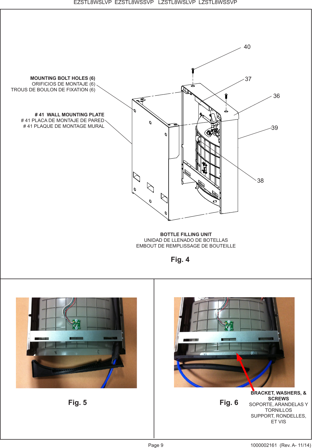 Page 9 1000002161  (Rev. A- 11/14)EZSTL8WSLVP  EZSTL8WSSVP   LZSTL8WSLVP  LZSTL8WSSVPFig. 6Fig. 5BRACKET, WASHERS, &amp; SCREWSSOPORTE, ARANDELAS Y TORNILLOSSUPPORT, RONDELLES, ET VISBOTTLE FILLING UNITUNIDAD DE LLENADO DE BOTELLASEMBOUT DE REMPLISSAGE DE BOUTEILLE# 41  WALL MOUNTING PLATE# 41 PLACA DE MONTAJE DE PARED# 41 PLAQUE DE MONTAGE MURALFig. 4MOUNTING BOLT HOLES (6)ORIFICIOS DE MONTAJE (6) TROUS DE BOULON DE FIXATION (6)4038373936