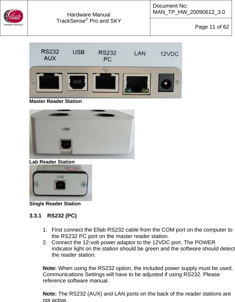 Document No: MAN_TP_HW_20090612_3.0  Hardware Manual TrackSense&reg; Pro and SKY  Page 11 of 62  Master Reader Station   Lab Reader Station  Single Reader Station 3.3.1  RS232 (PC)   1.  First connect the Ellab RS232 cable from the COM port on the computer to the RS232 PC port on the master reader station.   2.  Connect the 12-volt power adaptor to the 12VDC port. The POWER indicator light on the station should be green and the software should detect the reader station.  Note: When using the RS232 option, the included power supply must be used.  Communications Settings will have to be adjusted if using RS232. Please reference software manual.     Note: The RS232 (AUX) and LAN ports on the back of the reader stations are not active. 