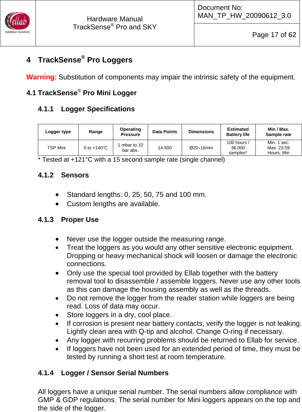 Document No: MAN_TP_HW_20090612_3.0  Hardware Manual TrackSense&reg; Pro and SKY  Page 17 of 62 4  TrackSense&reg; Pro Loggers  Warning: Substitution of components may impair the intrinsic safety of the equipment. 4.1 TrackSense&reg; Pro Mini Logger 4.1.1  Logger Specifications   Logger type  Range  Operating Pressure  Data Points  Dimensions  Estimated Battery life  Min / Max.  Sample rate TSP Mini  0 to +140&deg;C  1 mbar to 10 bar abs.  14.500  &Oslash;20&times;16mm  100 hours / 36.000 samples* Min. 1 sec. Max. 23:59  Hours: Min * Tested at +121&deg;C with a 15 second sample rate (single channel) 4.1.2  Sensors  &bull; Standard lengths: 0, 25, 50, 75 and 100 mm. &bull; Custom lengths are available. 4.1.3  Proper Use  &bull; Never use the logger outside the measuring range. &bull;  Treat the loggers as you would any other sensitive electronic equipment.  Dropping or heavy mechanical shock will loosen or damage the electronic connections. &bull; Only use the special tool provided by Ellab together with the battery removal tool to disassemble / assemble loggers. Never use any other tools as this can damage the housing assembly as well as the threads. &bull;  Do not remove the logger from the reader station while loggers are being read. Loss of data may occur. &bull;  Store loggers in a dry, cool place. &bull;  If corrosion is present near battery contacts, verify the logger is not leaking.  Lightly clean area with Q-tip and alcohol. Change O-ring if necessary.  &bull;  Any logger with recurring problems should be returned to Ellab for service.  &bull;  If loggers have not been used for an extended period of time, they must be tested by running a short test at room temperature.   4.1.4  Logger / Sensor Serial Numbers  All loggers have a unique serial number. The serial numbers allow compliance with GMP &amp; GDP regulations. The serial number for Mini loggers appears on the top and the side of the logger.  