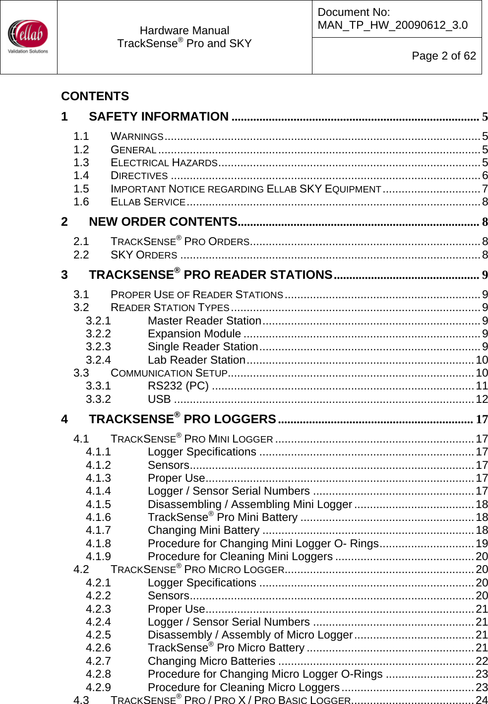 Document No: MAN_TP_HW_20090612_3.0  Hardware Manual TrackSense&reg; Pro and SKY  Page 2 of 62 CONTENTS 1 SAFETY INFORMATION ................................................................................ 5 1.1 WARNINGS....................................................................................................5 1.2 GENERAL ......................................................................................................5 1.3 ELECTRICAL HAZARDS...................................................................................5 1.4 DIRECTIVES ..................................................................................................6 1.5 IMPORTANT NOTICE REGARDING ELLAB SKY EQUIPMENT...............................7 1.6 ELLAB SERVICE.............................................................................................8 2 NEW ORDER CONTENTS.............................................................................. 8 2.1 TRACKSENSE&reg; PRO ORDERS.........................................................................8 2.2 SKY ORDERS ...............................................................................................8 3 TRACKSENSE&reg; PRO READER STATIONS............................................... 9 3.1 PROPER USE OF READER STATIONS..............................................................9 3.2 READER STATION TYPES...............................................................................9 3.2.1 Master Reader Station.....................................................................9 3.2.2 Expansion Module ...........................................................................9 3.2.3 Single Reader Station......................................................................9 3.2.4 Lab Reader Station........................................................................10 3.3 COMMUNICATION SETUP..............................................................................10 3.3.1 RS232 (PC) ...................................................................................11 3.3.2 USB ...............................................................................................12 4 TRACKSENSE&reg; PRO LOGGERS............................................................... 17 4.1 TRACKSENSE&reg; PRO MINI LOGGER ...............................................................17 4.1.1 Logger Specifications ....................................................................17 4.1.2 Sensors..........................................................................................17 4.1.3 Proper Use.....................................................................................17 4.1.4 Logger / Sensor Serial Numbers ...................................................17 4.1.5 Disassembling / Assembling Mini Logger......................................18 4.1.6 TrackSense&reg; Pro Mini Battery .......................................................18 4.1.7 Changing Mini Battery ...................................................................18 4.1.8 Procedure for Changing Mini Logger O- Rings..............................19 4.1.9 Procedure for Cleaning Mini Loggers ............................................20 4.2 TRACKSENSE&reg; PRO MICRO LOGGER............................................................20 4.2.1 Logger Specifications ....................................................................20 4.2.2 Sensors..........................................................................................20 4.2.3 Proper Use.....................................................................................21 4.2.4 Logger / Sensor Serial Numbers ...................................................21 4.2.5 Disassembly / Assembly of Micro Logger......................................21 4.2.6 TrackSense&reg; Pro Micro Battery .....................................................21 4.2.7 Changing Micro Batteries ..............................................................22 4.2.8 Procedure for Changing Micro Logger O-Rings ............................23 4.2.9 Procedure for Cleaning Micro Loggers..........................................23 4.3 TRACKSENSE&reg; PRO / PRO X / PRO BASIC LOGGER.......................................24 