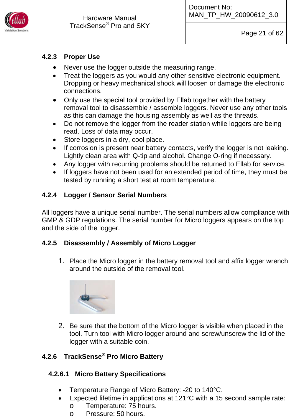 Document No: MAN_TP_HW_20090612_3.0  Hardware Manual TrackSense&reg; Pro and SKY  Page 21 of 62 4.2.3  Proper Use &bull; Never use the logger outside the measuring range. &bull;  Treat the loggers as you would any other sensitive electronic equipment.  Dropping or heavy mechanical shock will loosen or damage the electronic connections. &bull; Only use the special tool provided by Ellab together with the battery removal tool to disassemble / assemble loggers. Never use any other tools as this can damage the housing assembly as well as the threads. &bull;  Do not remove the logger from the reader station while loggers are being read. Loss of data may occur. &bull;  Store loggers in a dry, cool place. &bull;  If corrosion is present near battery contacts, verify the logger is not leaking.  Lightly clean area with Q-tip and alcohol. Change O-ring if necessary.  &bull;  Any logger with recurring problems should be returned to Ellab for service.  &bull;  If loggers have not been used for an extended period of time, they must be tested by running a short test at room temperature. 4.2.4  Logger / Sensor Serial Numbers  All loggers have a unique serial number. The serial numbers allow compliance with GMP &amp; GDP regulations. The serial number for Micro loggers appears on the top and the side of the logger. 4.2.5  Disassembly / Assembly of Micro Logger  1.  Place the Micro logger in the battery removal tool and affix logger wrench around the outside of the removal tool.            2.  Be sure that the bottom of the Micro logger is visible when placed in the tool. Turn tool with Micro logger around and screw/unscrew the lid of the logger with a suitable coin. 4.2.6  TrackSense&reg; Pro Micro Battery   4.2.6.1  Micro Battery Specifications  &bull;  Temperature Range of Micro Battery: -20 to 140&deg;C. &bull;  Expected lifetime in applications at 121&deg;C with a 15 second sample rate: o Temperature: 75 hours. o Pressure: 50 hours. 