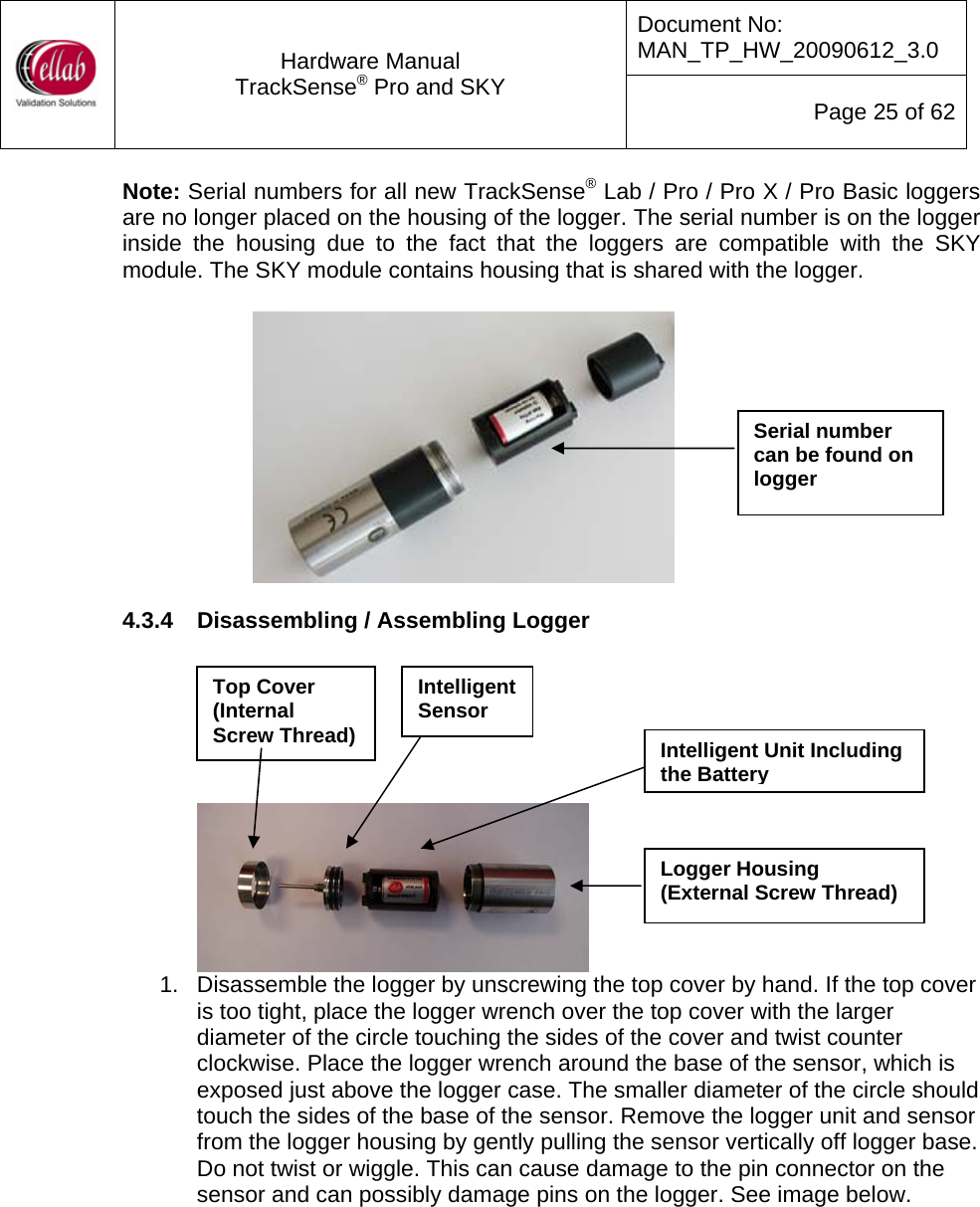 Document No: MAN_TP_HW_20090612_3.0  Hardware Manual TrackSense&reg; Pro and SKY  Page 25 of 62 Note: Serial numbers for all new TrackSense&reg; Lab / Pro / Pro X / Pro Basic loggers are no longer placed on the housing of the logger. The serial number is on the logger inside the housing due to the fact that the loggers are compatible with the SKY module. The SKY module contains housing that is shared with the logger.      Serial number can be found on logger 4.3.4  Disassembling / Assembling Logger   Top Cover (Internal Screw Thread) Intelligent Sensor      1.  Disassemble the logger by unscrewing the top cover by hand. If the top cover is too tight, place the logger wrench over the top cover with the larger diameter of the circle touching the sides of the cover and twist counter clockwise. Place the logger wrench around the base of the sensor, which is exposed just above the logger case. The smaller diameter of the circle should touch the sides of the base of the sensor. Remove the logger unit and sensor from the logger housing by gently pulling the sensor vertically off logger base.  Do not twist or wiggle. This can cause damage to the pin connector on the sensor and can possibly damage pins on the logger. See image below.   Intelligent Unit Including the BatteryLogger Housing (External Screw Thread) 