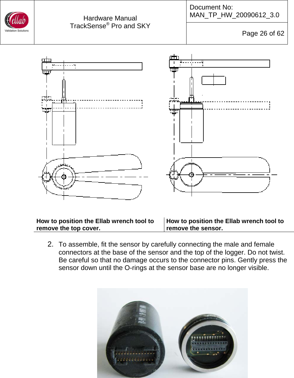 Document No: MAN_TP_HW_20090612_3.0  Hardware Manual TrackSense&reg; Pro and SKY  Page 26 of 62      How to position the Ellab wrench tool to remove the top cover.  How to position the Ellab wrench tool to remove the sensor.   2.  To assemble, fit the sensor by carefully connecting the male and female connectors at the base of the sensor and the top of the logger. Do not twist.  Be careful so that no damage occurs to the connector pins. Gently press the sensor down until the O-rings at the sensor base are no longer visible.     