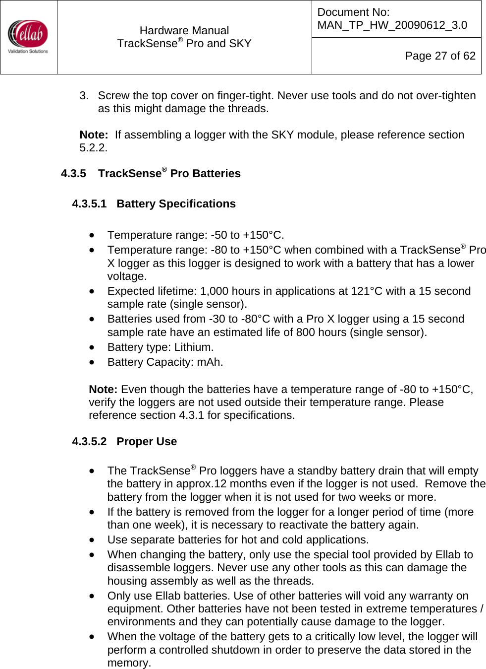 Document No: MAN_TP_HW_20090612_3.0  Hardware Manual TrackSense&reg; Pro and SKY  Page 27 of 62 3.  Screw the top cover on finger-tight. Never use tools and do not over-tighten as this might damage the threads.  Note:  If assembling a logger with the SKY module, please reference section 5.2.2. 4.3.5  TrackSense&reg; Pro Batteries  4.3.5.1  Battery Specifications   &bull; Temperature range: -50 to +150&deg;C.  &bull; Temperature range: -80 to +150&deg;C when combined with a TrackSense&reg; Pro X logger as this logger is designed to work with a battery that has a lower voltage. &bull; Expected lifetime: 1,000 hours in applications at 121&deg;C with a 15 second sample rate (single sensor). &bull; Batteries used from -30 to -80&deg;C with a Pro X logger using a 15 second sample rate have an estimated life of 800 hours (single sensor). &bull; Battery type: Lithium. &bull; Battery Capacity: mAh.  Note: Even though the batteries have a temperature range of -80 to +150&deg;C, verify the loggers are not used outside their temperature range. Please reference section 4.3.1 for specifications.  4.3.5.2  Proper Use  &bull; The TrackSense&reg; Pro loggers have a standby battery drain that will empty the battery in approx.12 months even if the logger is not used.  Remove the battery from the logger when it is not used for two weeks or more. &bull; If the battery is removed from the logger for a longer period of time (more than one week), it is necessary to reactivate the battery again. &bull; Use separate batteries for hot and cold applications.   &bull; When changing the battery, only use the special tool provided by Ellab to disassemble loggers. Never use any other tools as this can damage the housing assembly as well as the threads. &bull; Only use Ellab batteries. Use of other batteries will void any warranty on equipment. Other batteries have not been tested in extreme temperatures / environments and they can potentially cause damage to the logger. &bull; When the voltage of the battery gets to a critically low level, the logger will perform a controlled shutdown in order to preserve the data stored in the memory. 