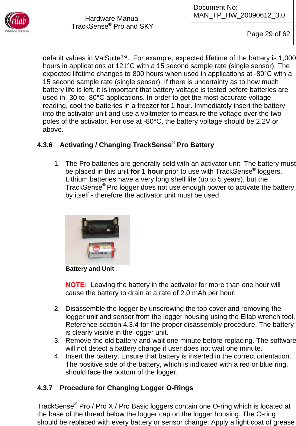 Document No: MAN_TP_HW_20090612_3.0  Hardware Manual TrackSense&reg; Pro and SKY  Page 29 of 62 default values in ValSuite&trade;.  For example, expected lifetime of the battery is 1,000 hours in applications at 121&deg;C with a 15 second sample rate (single sensor). The expected lifetime changes to 800 hours when used in applications at -80&deg;C with a 15 second sample rate (single sensor). If there is uncertainty as to how much battery life is left, it is important that battery voltage is tested before batteries are used in -30 to -80&deg;C applications. In order to get the most accurate voltage reading, cool the batteries in a freezer for 1 hour. Immediately insert the battery into the activator unit and use a voltmeter to measure the voltage over the two poles of the activator. For use at -80&deg;C, the battery voltage should be 2.2V or above. 4.3.6  Activating / Changing TrackSense&reg; Pro Battery  1.  The Pro batteries are generally sold with an activator unit. The battery must be placed in this unit for 1 hour prior to use with TrackSense&reg; loggers.  Lithium batteries have a very long shelf life (up to 5 years), but the TrackSense&reg; Pro logger does not use enough power to activate the battery by itself - therefore the activator unit must be used.      Battery and Unit  NOTE:  Leaving the battery in the activator for more than one hour will cause the battery to drain at a rate of 2.0 mAh per hour.  2.  Disassemble the logger by unscrewing the top cover and removing the logger unit and sensor from the logger housing using the Ellab wrench tool.  Reference section 4.3.4 for the proper disassembly procedure. The battery is clearly visible in the logger unit. 3.  Remove the old battery and wait one minute before replacing. The software will not detect a battery change if user does not wait one minute.   4.  Insert the battery. Ensure that battery is inserted in the correct orientation.  The positive side of the battery, which is indicated with a red or blue ring, should face the bottom of the logger. 4.3.7  Procedure for Changing Logger O-Rings  TrackSense&reg; Pro / Pro X / Pro Basic loggers contain one O-ring which is located at the base of the thread below the logger cap on the logger housing. The O-ring should be replaced with every battery or sensor change. Apply a light coat of grease 