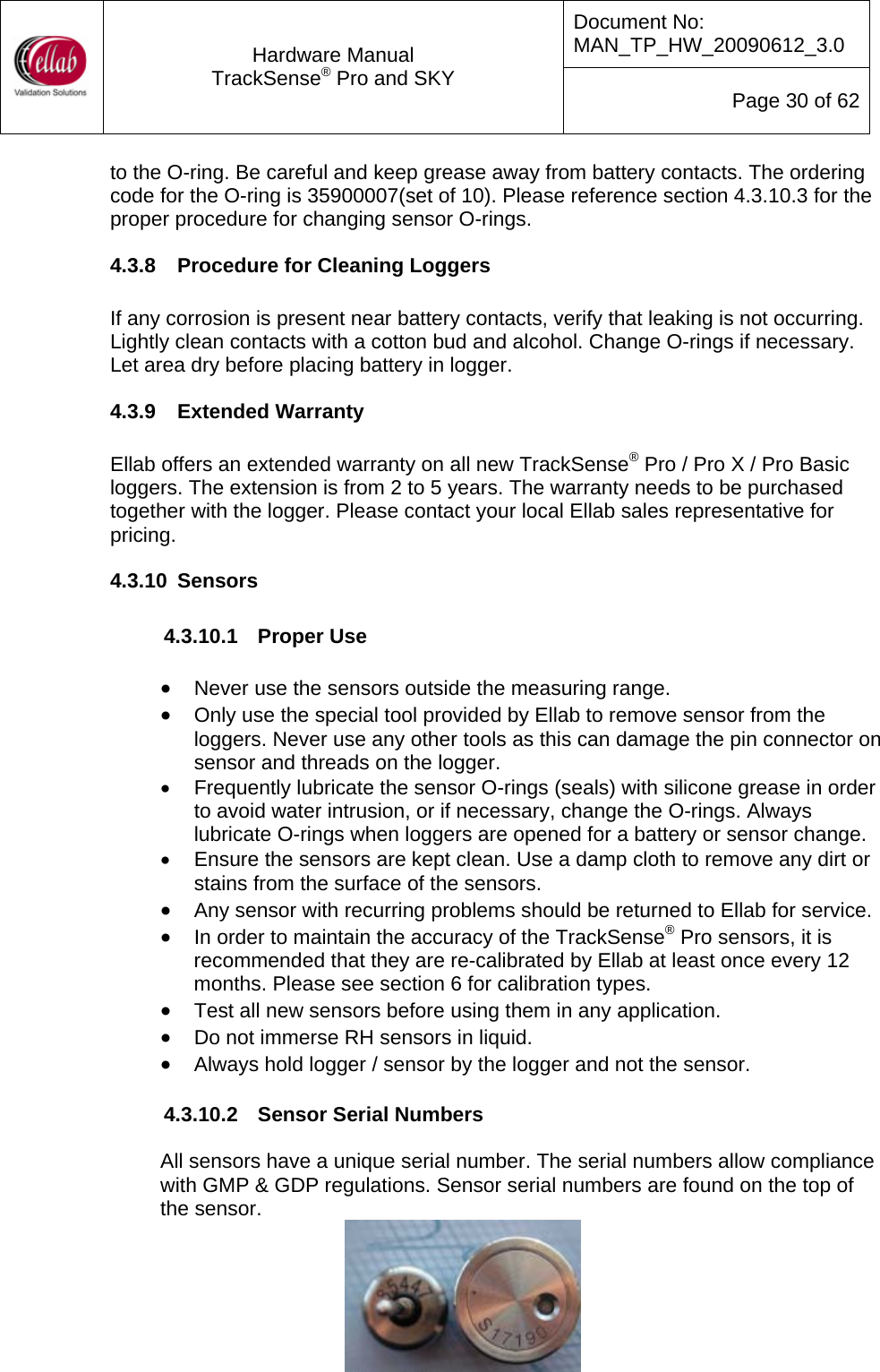 Document No: MAN_TP_HW_20090612_3.0  Hardware Manual TrackSense&reg; Pro and SKY  Page 30 of 62 to the O-ring. Be careful and keep grease away from battery contacts. The ordering code for the O-ring is 35900007(set of 10). Please reference section 4.3.10.3 for the proper procedure for changing sensor O-rings. 4.3.8  Procedure for Cleaning Loggers  If any corrosion is present near battery contacts, verify that leaking is not occurring.  Lightly clean contacts with a cotton bud and alcohol. Change O-rings if necessary.  Let area dry before placing battery in logger. 4.3.9  Extended Warranty  Ellab offers an extended warranty on all new TrackSense&reg; Pro / Pro X / Pro Basic loggers. The extension is from 2 to 5 years. The warranty needs to be purchased together with the logger. Please contact your local Ellab sales representative for pricing. 4.3.10  Sensors  4.3.10.1  Proper Use  &bull; Never use the sensors outside the measuring range. &bull; Only use the special tool provided by Ellab to remove sensor from the loggers. Never use any other tools as this can damage the pin connector on sensor and threads on the logger. &bull;  Frequently lubricate the sensor O-rings (seals) with silicone grease in order to avoid water intrusion, or if necessary, change the O-rings. Always lubricate O-rings when loggers are opened for a battery or sensor change. &bull;  Ensure the sensors are kept clean. Use a damp cloth to remove any dirt or stains from the surface of the sensors. &bull; Any sensor with recurring problems should be returned to Ellab for service. &bull; In order to maintain the accuracy of the TrackSense&reg; Pro sensors, it is recommended that they are re-calibrated by Ellab at least once every 12 months. Please see section 6 for calibration types. &bull; Test all new sensors before using them in any application.   &bull; Do not immerse RH sensors in liquid. &bull; Always hold logger / sensor by the logger and not the sensor.  4.3.10.2  Sensor Serial Numbers  All sensors have a unique serial number. The serial numbers allow compliance with GMP &amp; GDP regulations. Sensor serial numbers are found on the top of the sensor.    