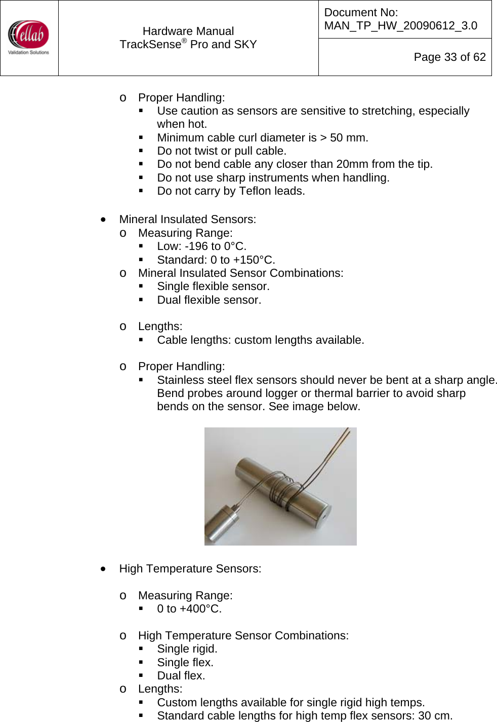 Document No: MAN_TP_HW_20090612_3.0  Hardware Manual TrackSense&reg; Pro and SKY  Page 33 of 62 o Proper Handling:   Use caution as sensors are sensitive to stretching, especially when hot.   Minimum cable curl diameter is > 50 mm.   Do not twist or pull cable.   Do not bend cable any closer than 20mm from the tip.   Do not use sharp instruments when handling.   Do not carry by Teflon leads.  &bull; Mineral Insulated Sensors: o Measuring Range:   Low: -196 to 0&deg;C.   Standard: 0 to +150&deg;C. o Mineral Insulated Sensor Combinations:   Single flexible sensor.   Dual flexible sensor.  o Lengths:   Cable lengths: custom lengths available.  o Proper Handling:   Stainless steel flex sensors should never be bent at a sharp angle.  Bend probes around logger or thermal barrier to avoid sharp bends on the sensor. See image below.    &bull; High Temperature Sensors:  o Measuring Range:   0 to +400&deg;C.  o High Temperature Sensor Combinations:  Single rigid.   Single flex.  Dual flex. o Lengths:   Custom lengths available for single rigid high temps.   Standard cable lengths for high temp flex sensors: 30 cm. 