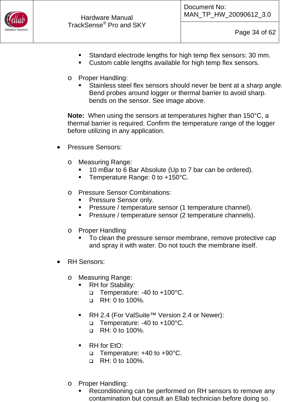 Document No: MAN_TP_HW_20090612_3.0  Hardware Manual TrackSense&reg; Pro and SKY  Page 34 of 62   Standard electrode lengths for high temp flex sensors: 30 mm.   Custom cable lengths available for high temp flex sensors.  o Proper Handling:   Stainless steel flex sensors should never be bent at a sharp angle.  Bend probes around logger or thermal barrier to avoid sharp. bends on the sensor. See image above.  Note:  When using the sensors at temperatures higher than 150&deg;C, a thermal barrier is required. Confirm the temperature range of the logger before utilizing in any application.  &bull; Pressure Sensors:   o Measuring Range:   10 mBar to 6 Bar Absolute (Up to 7 bar can be ordered).   Temperature Range: 0 to +150&deg;C.  o Pressure Sensor Combinations:   Pressure Sensor only.   Pressure / temperature sensor (1 temperature channel).   Pressure / temperature sensor (2 temperature channels).  o Proper Handling   To clean the pressure sensor membrane, remove protective cap and spray it with water. Do not touch the membrane itself.  &bull; RH Sensors:  o Measuring Range:   RH for Stability:  Temperature: -40 to +100&deg;C.  RH: 0 to 100%.    RH 2.4 (For ValSuite&trade; Version 2.4 or Newer):  Temperature: -40 to +100&deg;C.  RH: 0 to 100%.    RH for EtO:   Temperature: +40 to +90&deg;C.  RH: 0 to 100%.   o Proper Handling:   Reconditioning can be performed on RH sensors to remove any contamination but consult an Ellab technician before doing so. 