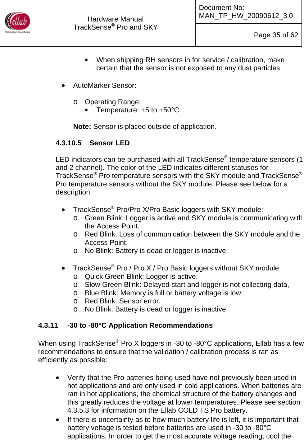 Document No: MAN_TP_HW_20090612_3.0  Hardware Manual TrackSense&reg; Pro and SKY  Page 35 of 62   When shipping RH sensors in for service / calibration, make certain that the sensor is not exposed to any dust particles.  &bull; AutoMarker Sensor:  o Operating Range:   Temperature: +5 to +50&deg;C.  Note: Sensor is placed outside of application.  4.3.10.5  Sensor LED  LED indicators can be purchased with all TrackSense&reg; temperature sensors (1 and 2 channel). The color of the LED indicates different statuses for TrackSense&reg; Pro temperature sensors with the SKY module and TrackSense&reg; Pro temperature sensors without the SKY module. Please see below for a description:  &bull; TrackSense&reg; Pro/Pro X/Pro Basic loggers with SKY module: o Green Blink: Logger is active and SKY module is communicating with the Access Point. o Red Blink: Loss of communication between the SKY module and the Access Point. o No Blink: Battery is dead or logger is inactive.  &bull; TrackSense&reg; Pro / Pro X / Pro Basic loggers without SKY module: o Quick Green Blink: Logger is active. o Slow Green Blink: Delayed start and logger is not collecting data, o Blue Blink: Memory is full or battery voltage is low. o Red Blink: Sensor error.  o No Blink: Battery is dead or logger is inactive. 4.3.11  -30 to -80&deg;C Application Recommendations   When using TrackSense&reg; Pro X loggers in -30 to -80&deg;C applications, Ellab has a few recommendations to ensure that the validation / calibration process is ran as efficiently as possible:  &bull; Verify that the Pro batteries being used have not previously been used in hot applications and are only used in cold applications. When batteries are ran in hot applications, the chemical structure of the battery changes and this greatly reduces the voltage at lower temperatures. Please see section 4.3.5.3 for information on the Ellab COLD TS Pro battery.   &bull; If there is uncertainty as to how much battery life is left, it is important that battery voltage is tested before batteries are used in -30 to -80&deg;C applications. In order to get the most accurate voltage reading, cool the 
