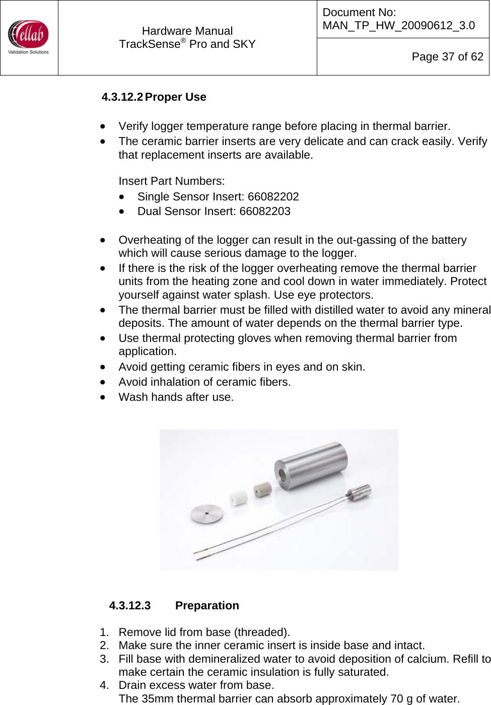 Document No: MAN_TP_HW_20090612_3.0  Hardware Manual TrackSense&reg; Pro and SKY  Page 37 of 62 4.3.12.2 Proper Use  &bull; Verify logger temperature range before placing in thermal barrier. &bull; The ceramic barrier inserts are very delicate and can crack easily. Verify that replacement inserts are available.    Insert Part Numbers: &bull; Single Sensor Insert: 66082202 &bull; Dual Sensor Insert: 66082203  &bull; Overheating of the logger can result in the out-gassing of the battery which will cause serious damage to the logger. &bull; If there is the risk of the logger overheating remove the thermal barrier units from the heating zone and cool down in water immediately. Protect yourself against water splash. Use eye protectors. &bull; The thermal barrier must be filled with distilled water to avoid any mineral deposits. The amount of water depends on the thermal barrier type. &bull; Use thermal protecting gloves when removing thermal barrier from application. &bull; Avoid getting ceramic fibers in eyes and on skin. &bull; Avoid inhalation of ceramic fibers. &bull; Wash hands after use.      4.3.12.3  Preparation  1.   Remove lid from base (threaded). 2.   Make sure the inner ceramic insert is inside base and intact. 3.   Fill base with demineralized water to avoid deposition of calcium. Refill to make certain the ceramic insulation is fully saturated. 4.   Drain excess water from base. The 35mm thermal barrier can absorb approximately 70 g of water. 