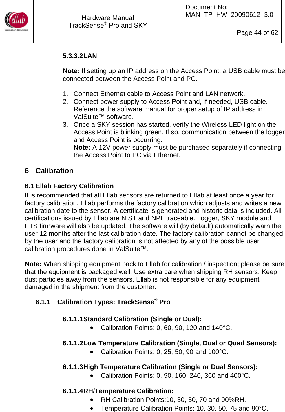 Document No: MAN_TP_HW_20090612_3.0  Hardware Manual TrackSense&reg; Pro and SKY  Page 44 of 62 5.3.3.2 LAN  Note: If setting up an IP address on the Access Point, a USB cable must be connected between the Access Point and PC.  1.  Connect Ethernet cable to Access Point and LAN network. 2.  Connect power supply to Access Point and, if needed, USB cable.  Reference the software manual for proper setup of IP address in ValSuite&trade; software. 3.  Once a SKY session has started, verify the Wireless LED light on the Access Point is blinking green. If so, communication between the logger and Access Point is occurring. Note: A 12V power supply must be purchased separately if connecting the Access Point to PC via Ethernet.  6  Calibration 6.1 Ellab Factory Calibration It is recommended that all Ellab sensors are returned to Ellab at least once a year for factory calibration. Ellab performs the factory calibration which adjusts and writes a new calibration date to the sensor. A certificate is generated and historic data is included. All certifications issued by Ellab are NIST and NPL traceable. Logger, SKY module and ETS firmware will also be updated. The software will (by default) automatically warn the user 12 months after the last calibration date. The factory calibration cannot be changed by the user and the factory calibration is not affected by any of the possible user calibration procedures done in ValSuite&trade;.    Note: When shipping equipment back to Ellab for calibration / inspection; please be sure that the equipment is packaged well. Use extra care when shipping RH sensors. Keep dust particles away from the sensors. Ellab is not responsible for any equipment damaged in the shipment from the customer. 6.1.1  Calibration Types: TrackSense&reg; Pro  6.1.1.1 Standard Calibration (Single or Dual): &bull; Calibration Points: 0, 60, 90, 120 and 140&deg;C.  6.1.1.2 Low Temperature Calibration (Single, Dual or Quad Sensors): &bull; Calibration Points: 0, 25, 50, 90 and 100&deg;C.  6.1.1.3 High Temperature Calibration (Single or Dual Sensors): &bull; Calibration Points: 0, 90, 160, 240, 360 and 400&deg;C.  6.1.1.4 RH/Temperature Calibration: &bull; RH Calibration Points:10, 30, 50, 70 and 90%RH. &bull; Temperature Calibration Points: 10, 30, 50, 75 and 90&deg;C. 