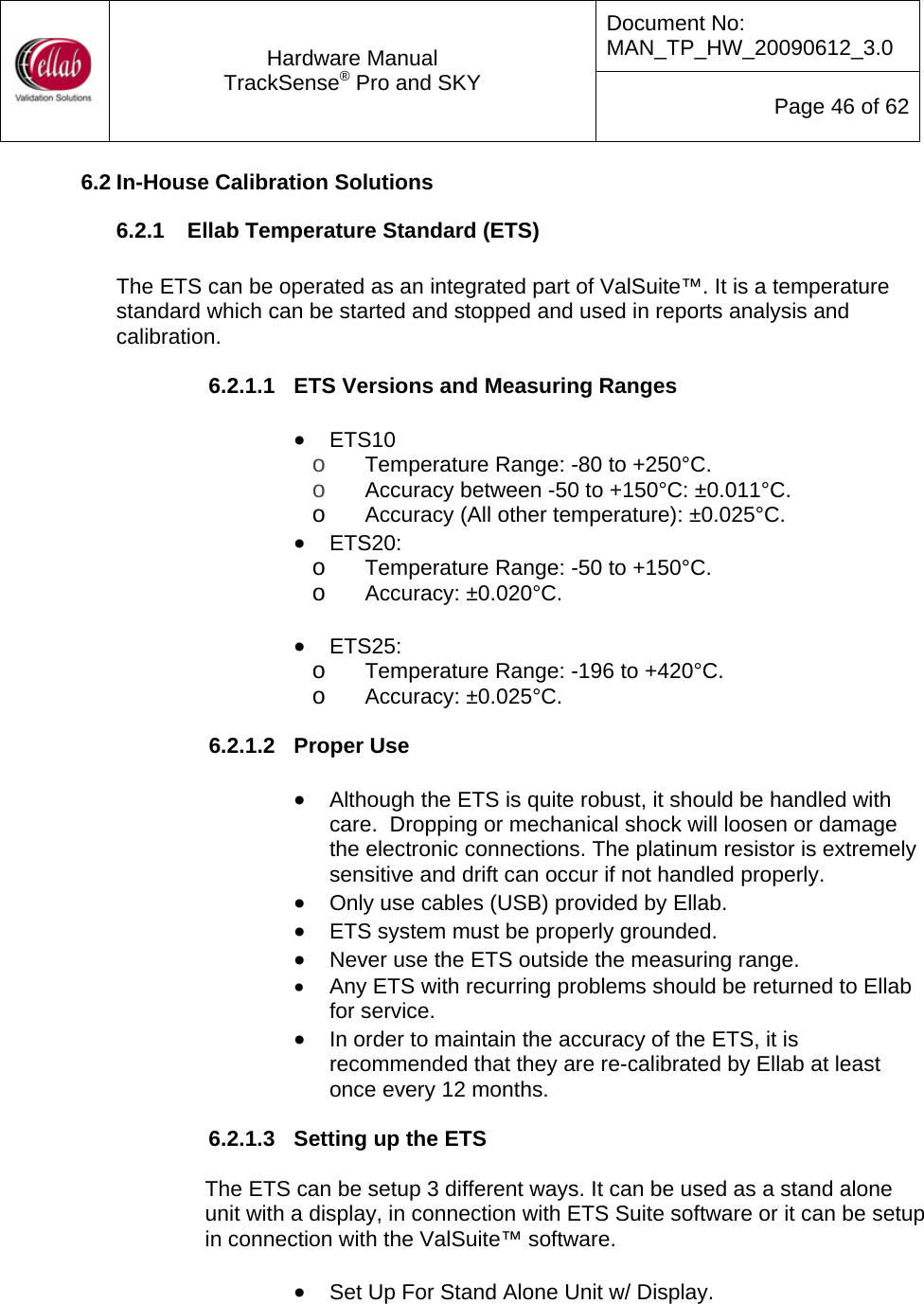 Document No: MAN_TP_HW_20090612_3.0  Hardware Manual TrackSense&reg; Pro and SKY  Page 46 of 62 6.2 In-House Calibration Solutions 6.2.1  Ellab Temperature Standard (ETS)  The ETS can be operated as an integrated part of ValSuite&trade;. It is a temperature standard which can be started and stopped and used in reports analysis and calibration.    6.2.1.1  ETS Versions and Measuring Ranges  &bull; ETS10 o Temperature Range: -80 to +250&deg;C. o Accuracy between -50 to +150&deg;C: &plusmn;0.011&deg;C. o Accuracy (All other temperature): &plusmn;0.025&deg;C. &bull; ETS20: o Temperature Range: -50 to +150&deg;C. o Accuracy: &plusmn;0.020&deg;C.  &bull; ETS25: o Temperature Range: -196 to +420&deg;C. o Accuracy: &plusmn;0.025&deg;C.  6.2.1.2  Proper Use  &bull; Although the ETS is quite robust, it should be handled with care.  Dropping or mechanical shock will loosen or damage the electronic connections. The platinum resistor is extremely sensitive and drift can occur if not handled properly. &bull; Only use cables (USB) provided by Ellab. &bull; ETS system must be properly grounded. &bull; Never use the ETS outside the measuring range. &bull;  Any ETS with recurring problems should be returned to Ellab for service.  &bull; In order to maintain the accuracy of the ETS, it is recommended that they are re-calibrated by Ellab at least once every 12 months.  6.2.1.3  Setting up the ETS  The ETS can be setup 3 different ways. It can be used as a stand alone unit with a display, in connection with ETS Suite software or it can be setup in connection with the ValSuite&trade; software.  &bull; Set Up For Stand Alone Unit w/ Display.  