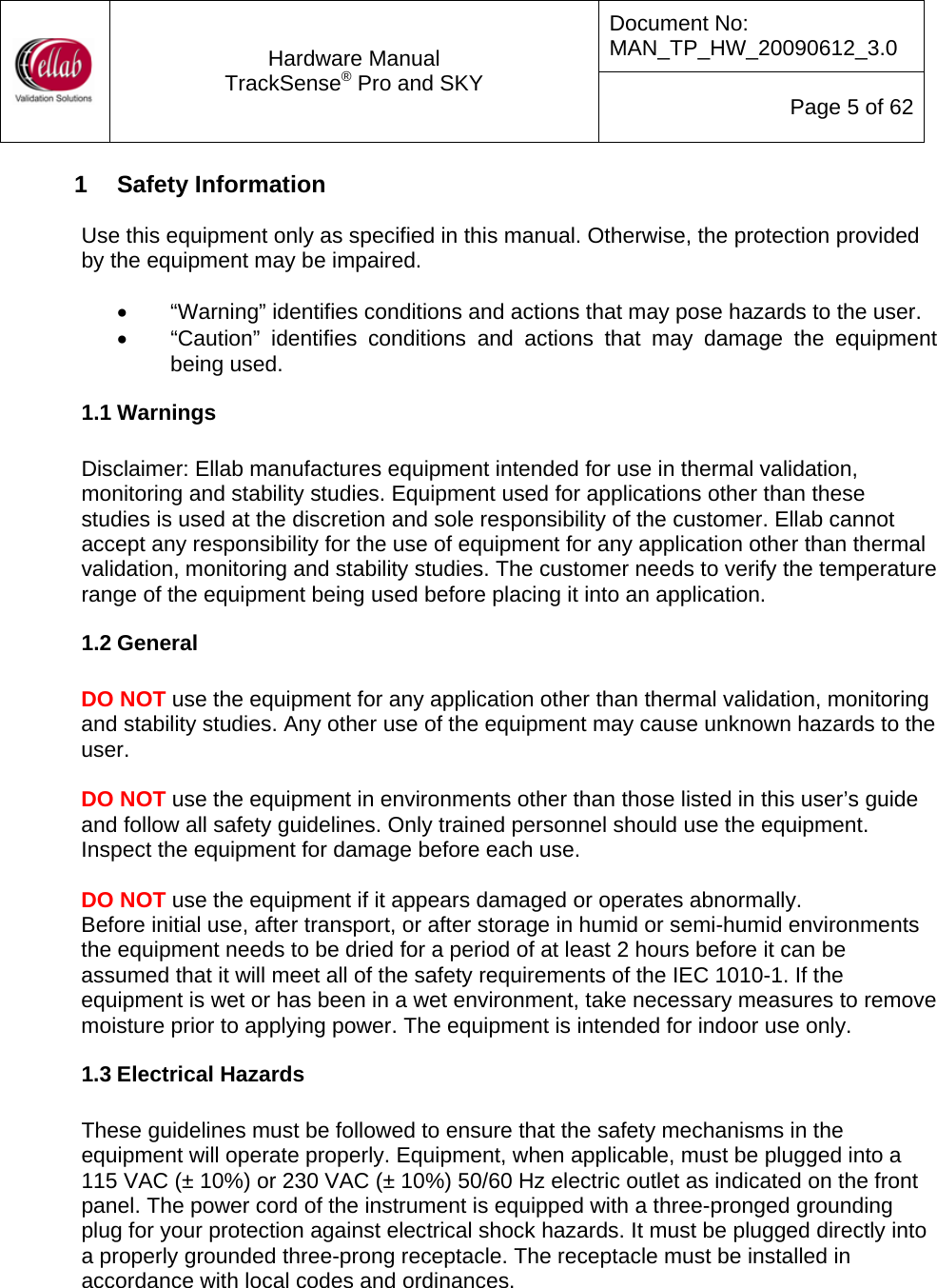 Document No: MAN_TP_HW_20090612_3.0  Hardware Manual TrackSense&reg; Pro and SKY  Page 5 of 62 1  Safety Information  Use this equipment only as specified in this manual. Otherwise, the protection provided by the equipment may be impaired.  &bull;  &ldquo;Warning&rdquo; identifies conditions and actions that may pose hazards to the user. &bull;  &ldquo;Caution&rdquo; identifies conditions and actions that may damage the equipment being used. 1.1 Warnings  Disclaimer: Ellab manufactures equipment intended for use in thermal validation, monitoring and stability studies. Equipment used for applications other than these studies is used at the discretion and sole responsibility of the customer. Ellab cannot accept any responsibility for the use of equipment for any application other than thermal validation, monitoring and stability studies. The customer needs to verify the temperature range of the equipment being used before placing it into an application. 1.2 General  DO NOT use the equipment for any application other than thermal validation, monitoring and stability studies. Any other use of the equipment may cause unknown hazards to the user.  DO NOT use the equipment in environments other than those listed in this user&rsquo;s guide and follow all safety guidelines. Only trained personnel should use the equipment.  Inspect the equipment for damage before each use.   DO NOT use the equipment if it appears damaged or operates abnormally. Before initial use, after transport, or after storage in humid or semi-humid environments the equipment needs to be dried for a period of at least 2 hours before it can be assumed that it will meet all of the safety requirements of the IEC 1010-1. If the equipment is wet or has been in a wet environment, take necessary measures to remove moisture prior to applying power. The equipment is intended for indoor use only. 1.3 Electrical Hazards  These guidelines must be followed to ensure that the safety mechanisms in the equipment will operate properly. Equipment, when applicable, must be plugged into a 115 VAC (&plusmn; 10%) or 230 VAC (&plusmn; 10%) 50/60 Hz electric outlet as indicated on the front panel. The power cord of the instrument is equipped with a three-pronged grounding plug for your protection against electrical shock hazards. It must be plugged directly into a properly grounded three-prong receptacle. The receptacle must be installed in accordance with local codes and ordinances.   