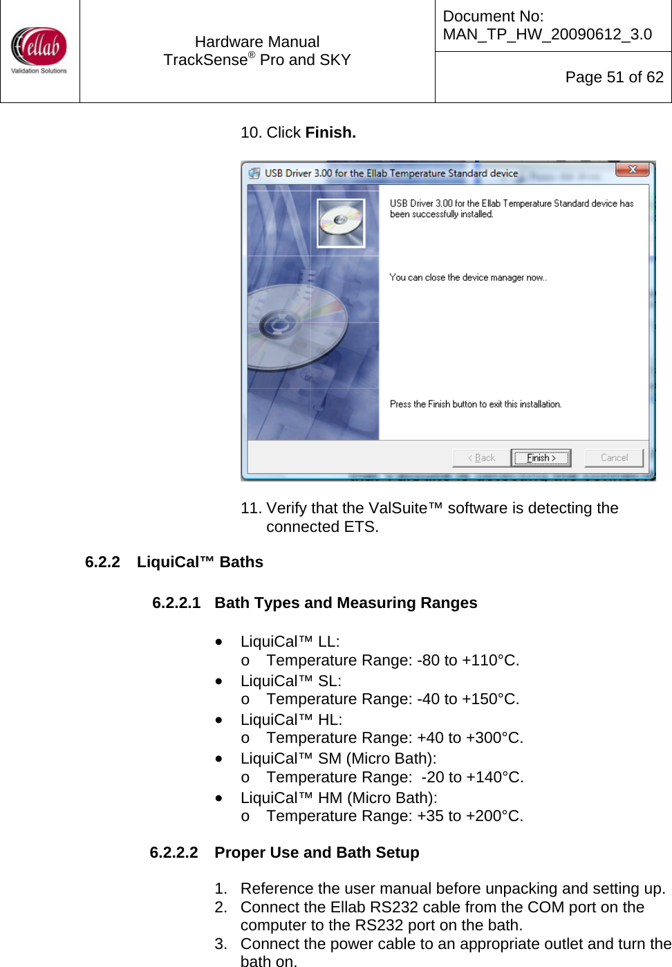 Document No: MAN_TP_HW_20090612_3.0  Hardware Manual TrackSense&reg; Pro and SKY  Page 51 of 62 10. Click Finish.    11. Verify that the ValSuite&trade; software is detecting the connected ETS.   6.2.2  LiquiCal&trade; Baths  6.2.2.1  Bath Types and Measuring Ranges  &bull; LiquiCal&trade; LL: o  Temperature Range: -80 to +110&deg;C. &bull; LiquiCal&trade; SL: o  Temperature Range: -40 to +150&deg;C. &bull; LiquiCal&trade; HL: o  Temperature Range: +40 to +300&deg;C. &bull; LiquiCal&trade; SM (Micro Bath): o  Temperature Range:  -20 to +140&deg;C. &bull; LiquiCal&trade; HM (Micro Bath): o  Temperature Range: +35 to +200&deg;C.  6.2.2.2  Proper Use and Bath Setup  1.  Reference the user manual before unpacking and setting up. 2.  Connect the Ellab RS232 cable from the COM port on the computer to the RS232 port on the bath. 3.  Connect the power cable to an appropriate outlet and turn the bath on. 