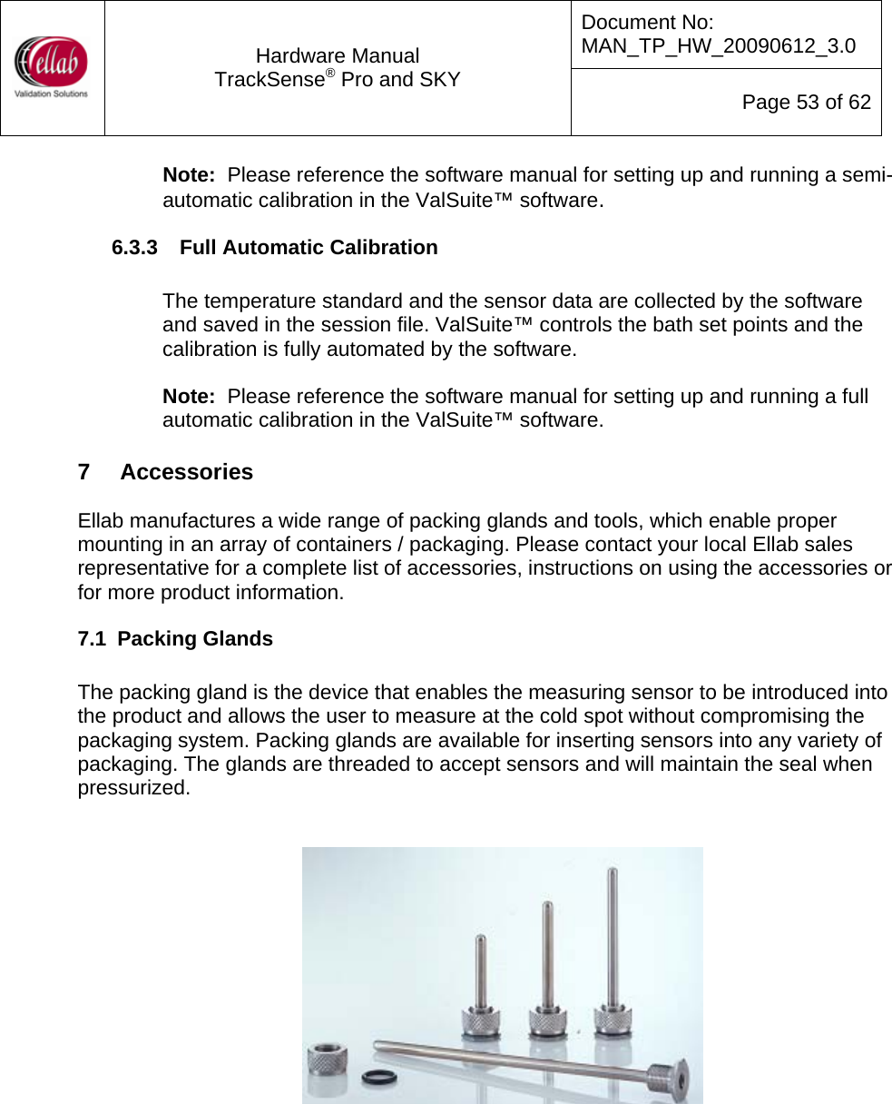 Document No: MAN_TP_HW_20090612_3.0  Hardware Manual TrackSense&reg; Pro and SKY  Page 53 of 62 Note:  Please reference the software manual for setting up and running a semi-automatic calibration in the ValSuite&trade; software. 6.3.3  Full Automatic Calibration  The temperature standard and the sensor data are collected by the software and saved in the session file. ValSuite&trade; controls the bath set points and the calibration is fully automated by the software.  Note:  Please reference the software manual for setting up and running a full automatic calibration in the ValSuite&trade; software.  7   Accessories  Ellab manufactures a wide range of packing glands and tools, which enable proper mounting in an array of containers / packaging. Please contact your local Ellab sales representative for a complete list of accessories, instructions on using the accessories or for more product information. 7.1  Packing Glands  The packing gland is the device that enables the measuring sensor to be introduced into the product and allows the user to measure at the cold spot without compromising the packaging system. Packing glands are available for inserting sensors into any variety of packaging. The glands are threaded to accept sensors and will maintain the seal when pressurized.       