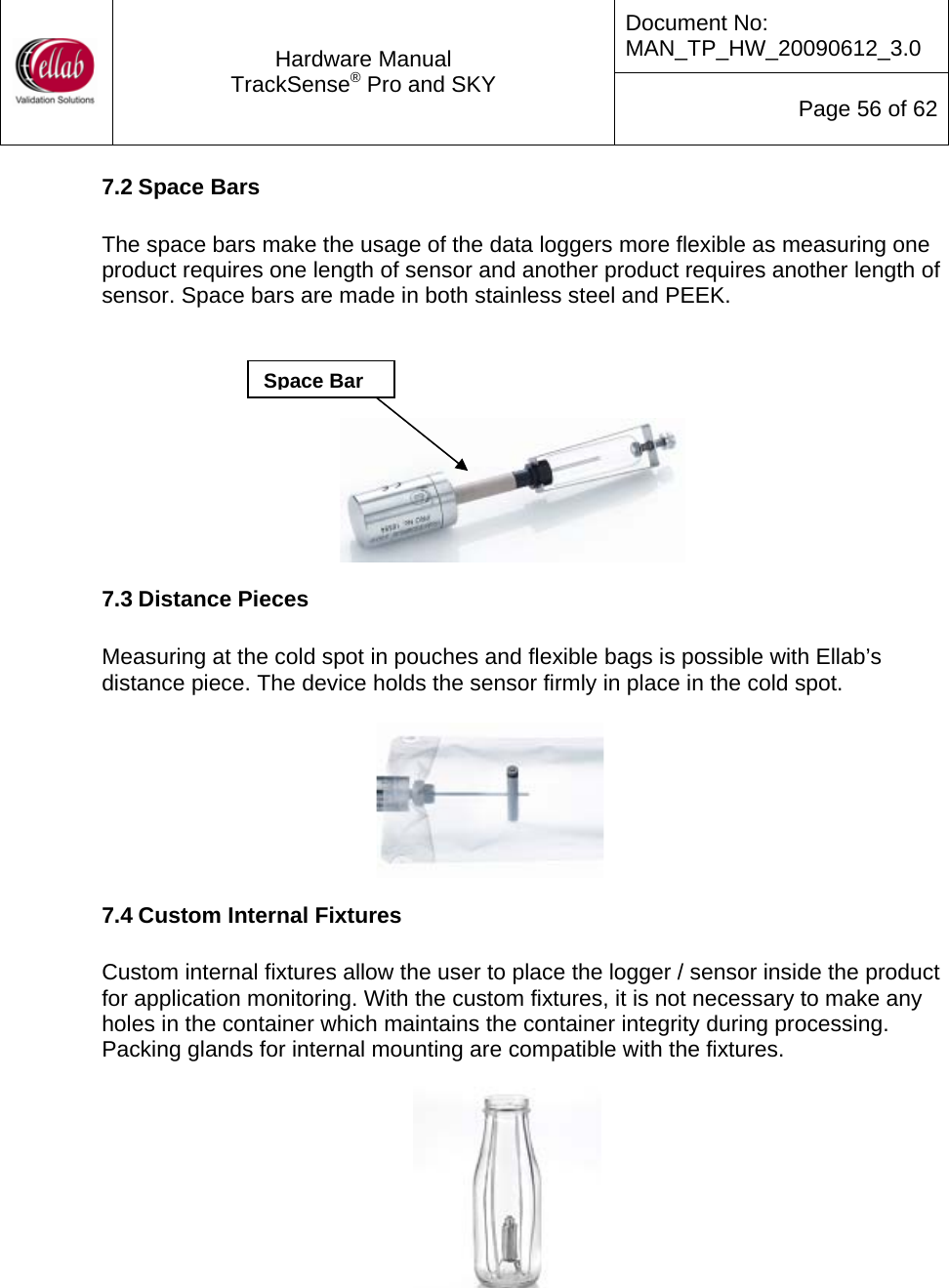 Document No: MAN_TP_HW_20090612_3.0  Hardware Manual TrackSense&reg; Pro and SKY  Page 56 of 62 7.2 Space Bars  The space bars make the usage of the data loggers more flexible as measuring one product requires one length of sensor and another product requires another length of sensor. Space bars are made in both stainless steel and PEEK.    Space Bar   7.3 Distance Pieces  Measuring at the cold spot in pouches and flexible bags is possible with Ellab&rsquo;s distance piece. The device holds the sensor firmly in place in the cold spot.   7.4 Custom Internal Fixtures  Custom internal fixtures allow the user to place the logger / sensor inside the product for application monitoring. With the custom fixtures, it is not necessary to make any holes in the container which maintains the container integrity during processing. Packing glands for internal mounting are compatible with the fixtures.  
