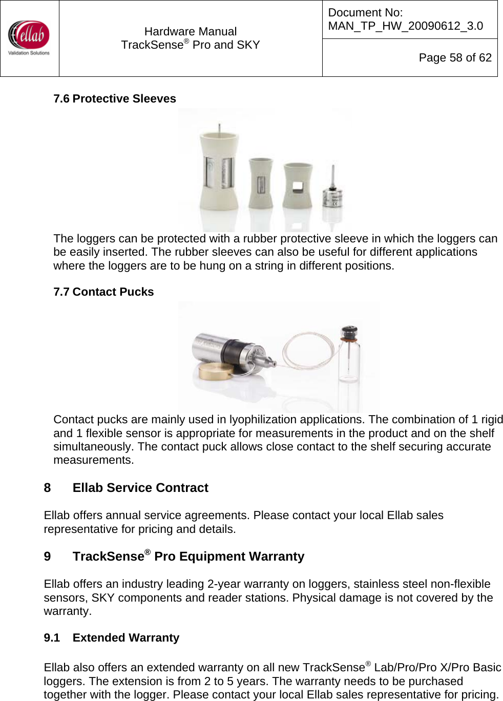 Document No: MAN_TP_HW_20090612_3.0  Hardware Manual TrackSense&reg; Pro and SKY  Page 58 of 62 7.6 Protective Sleeves  The loggers can be protected with a rubber protective sleeve in which the loggers can be easily inserted. The rubber sleeves can also be useful for different applications where the loggers are to be hung on a string in different positions. 7.7 Contact Pucks  Contact pucks are mainly used in lyophilization applications. The combination of 1 rigid and 1 flexible sensor is appropriate for measurements in the product and on the shelf simultaneously. The contact puck allows close contact to the shelf securing accurate measurements.  8  Ellab Service Contract  Ellab offers annual service agreements. Please contact your local Ellab sales representative for pricing and details.  9  TrackSense&reg; Pro Equipment Warranty  Ellab offers an industry leading 2-year warranty on loggers, stainless steel non-flexible sensors, SKY components and reader stations. Physical damage is not covered by the warranty. 9.1  Extended Warranty  Ellab also offers an extended warranty on all new TrackSense&reg; Lab/Pro/Pro X/Pro Basic loggers. The extension is from 2 to 5 years. The warranty needs to be purchased together with the logger. Please contact your local Ellab sales representative for pricing.  