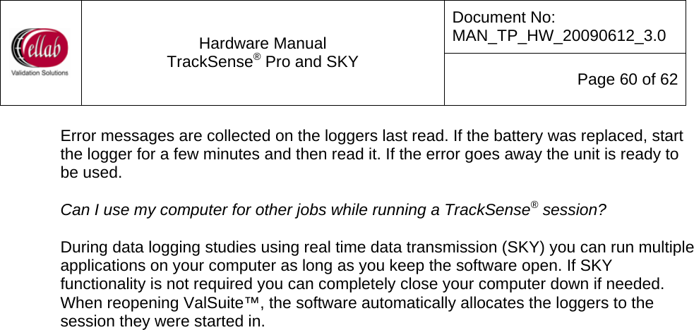 Document No: MAN_TP_HW_20090612_3.0  Hardware Manual TrackSense&reg; Pro and SKY  Page 60 of 62 Error messages are collected on the loggers last read. If the battery was replaced, start the logger for a few minutes and then read it. If the error goes away the unit is ready to be used.  Can I use my computer for other jobs while running a TrackSense&reg; session?  During data logging studies using real time data transmission (SKY) you can run multiple applications on your computer as long as you keep the software open. If SKY functionality is not required you can completely close your computer down if needed. When reopening ValSuite&trade;, the software automatically allocates the loggers to the session they were started in.                                    