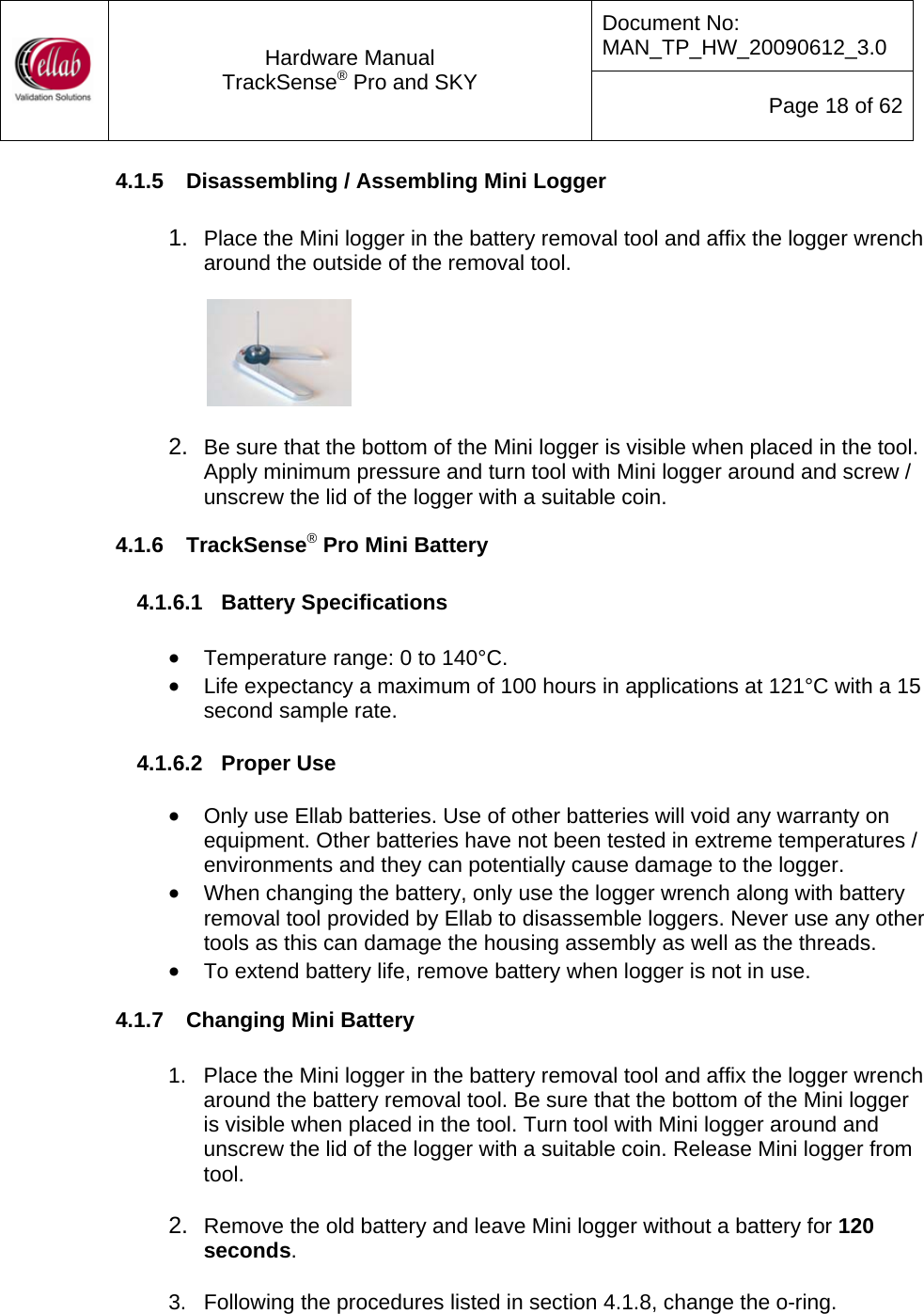 Document No: MAN_TP_HW_20090612_3.0  Hardware Manual TrackSense&reg; Pro and SKY  Page 18 of 62 4.1.5  Disassembling / Assembling Mini Logger  1.  Place the Mini logger in the battery removal tool and affix the logger wrench around the outside of the removal tool.            2.  Be sure that the bottom of the Mini logger is visible when placed in the tool.  Apply minimum pressure and turn tool with Mini logger around and screw / unscrew the lid of the logger with a suitable coin. 4.1.6  TrackSense&reg; Pro Mini Battery  4.1.6.1  Battery Specifications  &bull; Temperature range: 0 to 140&deg;C. &bull; Life expectancy a maximum of 100 hours in applications at 121&deg;C with a 15 second sample rate.  4.1.6.2  Proper Use  &bull; Only use Ellab batteries. Use of other batteries will void any warranty on equipment. Other batteries have not been tested in extreme temperatures / environments and they can potentially cause damage to the logger. &bull; When changing the battery, only use the logger wrench along with battery removal tool provided by Ellab to disassemble loggers. Never use any other tools as this can damage the housing assembly as well as the threads. &bull; To extend battery life, remove battery when logger is not in use. 4.1.7  Changing Mini Battery  1.  Place the Mini logger in the battery removal tool and affix the logger wrench around the battery removal tool. Be sure that the bottom of the Mini logger is visible when placed in the tool. Turn tool with Mini logger around and unscrew the lid of the logger with a suitable coin. Release Mini logger from tool.    2.  Remove the old battery and leave Mini logger without a battery for 120 seconds.     3.  Following the procedures listed in section 4.1.8, change the o-ring.   