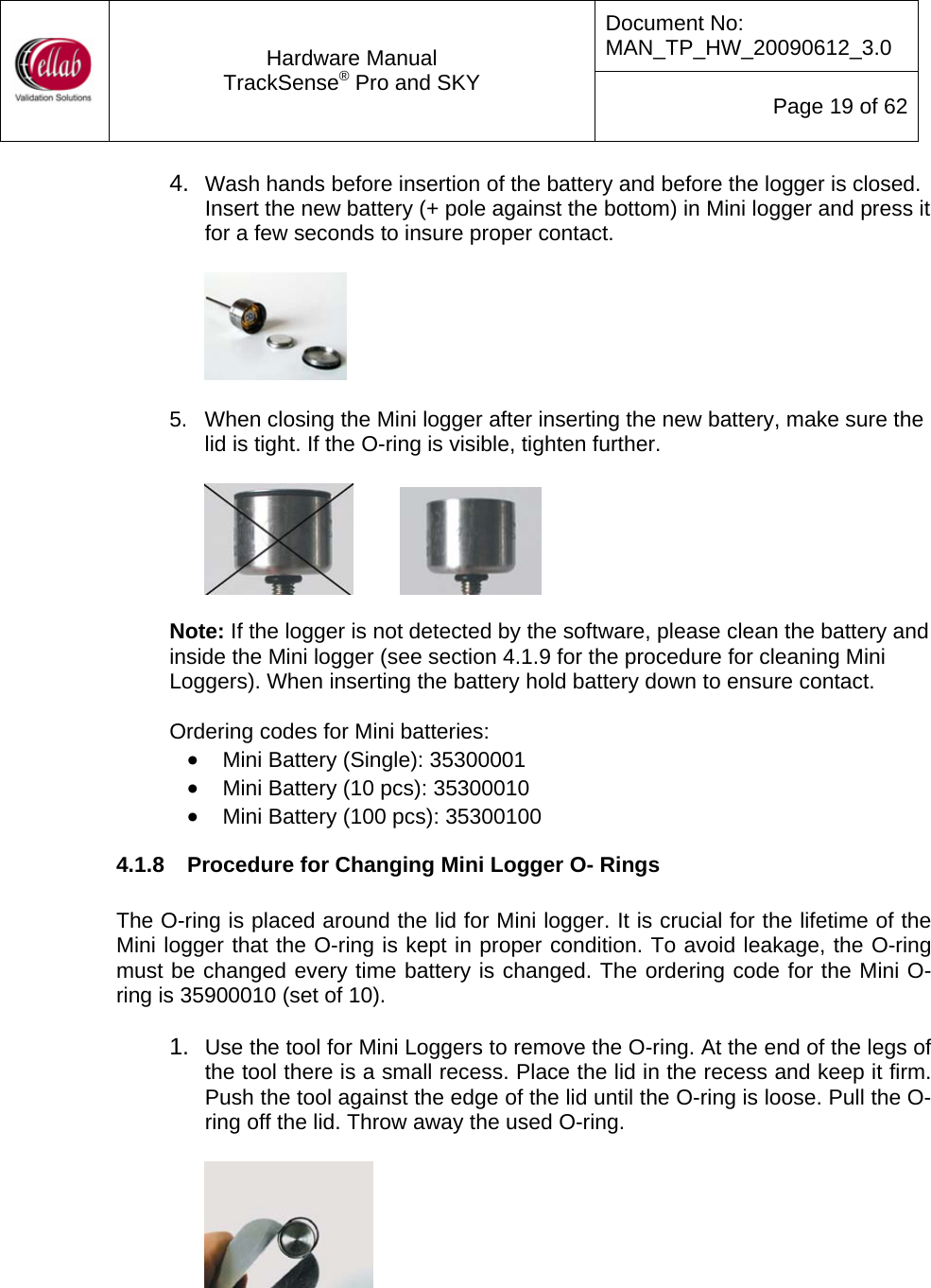 Document No: MAN_TP_HW_20090612_3.0  Hardware Manual TrackSense&reg; Pro and SKY  Page 19 of 62 4.  Wash hands before insertion of the battery and before the logger is closed.  Insert the new battery (+ pole against the bottom) in Mini logger and press it for a few seconds to insure proper contact.      5.  When closing the Mini logger after inserting the new battery, make sure the lid is tight. If the O-ring is visible, tighten further.      Note: If the logger is not detected by the software, please clean the battery and inside the Mini logger (see section 4.1.9 for the procedure for cleaning Mini Loggers). When inserting the battery hold battery down to ensure contact.  Ordering codes for Mini batteries: &bull; Mini Battery (Single): 35300001 &bull; Mini Battery (10 pcs): 35300010 &bull; Mini Battery (100 pcs): 35300100 4.1.8  Procedure for Changing Mini Logger O- Rings  The O-ring is placed around the lid for Mini logger. It is crucial for the lifetime of the Mini logger that the O-ring is kept in proper condition. To avoid leakage, the O-ring must be changed every time battery is changed. The ordering code for the Mini O-ring is 35900010 (set of 10).  1.  Use the tool for Mini Loggers to remove the O-ring. At the end of the legs of the tool there is a small recess. Place the lid in the recess and keep it firm.  Push the tool against the edge of the lid until the O-ring is loose. Pull the O-ring off the lid. Throw away the used O-ring.   