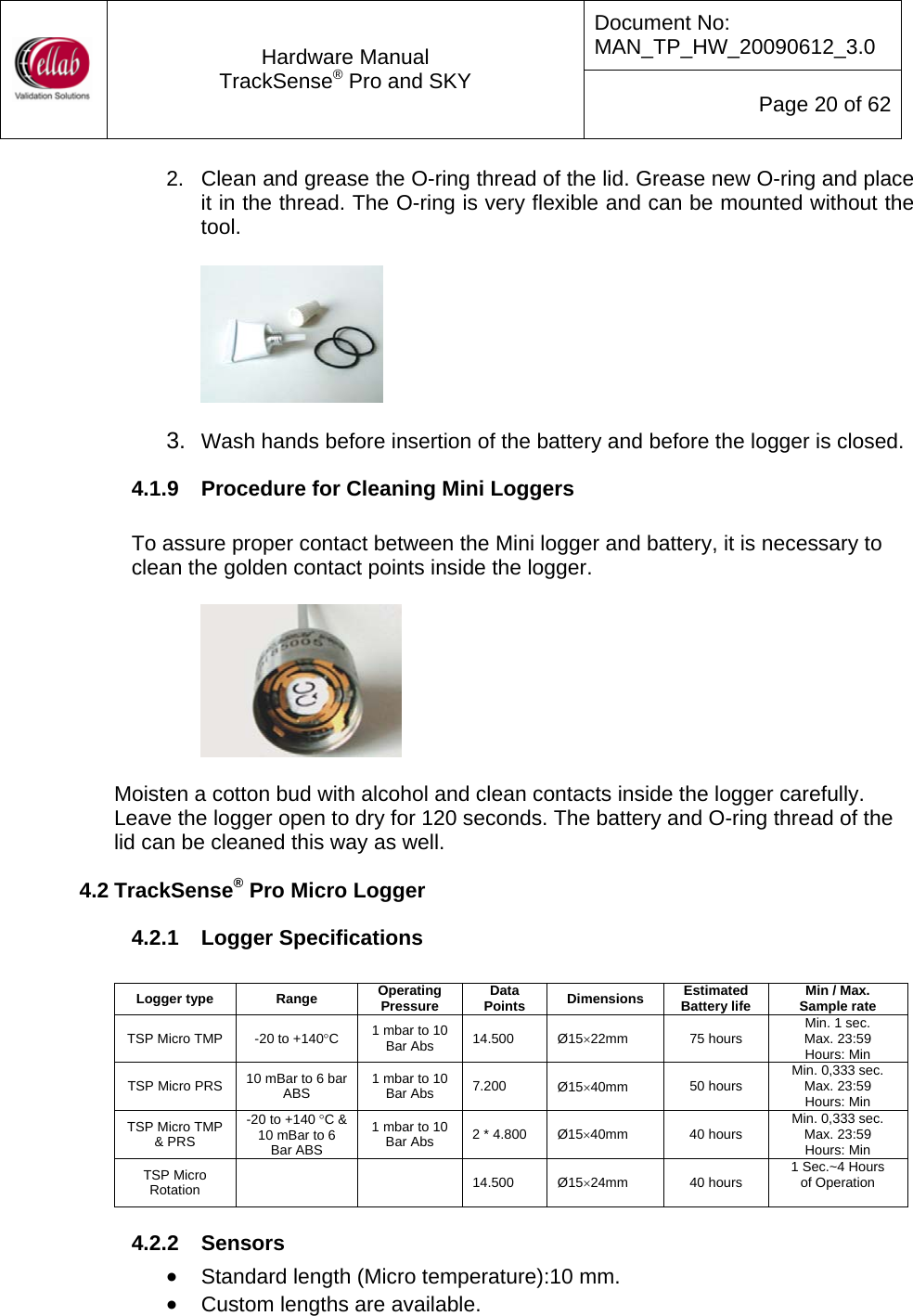 Document No: MAN_TP_HW_20090612_3.0  Hardware Manual TrackSense&reg; Pro and SKY  Page 20 of 62 2.  Clean and grease the O-ring thread of the lid. Grease new O-ring and place it in the thread. The O-ring is very flexible and can be mounted without the tool.    3.  Wash hands before insertion of the battery and before the logger is closed. 4.1.9  Procedure for Cleaning Mini Loggers  To assure proper contact between the Mini logger and battery, it is necessary to clean the golden contact points inside the logger.       Moisten a cotton bud with alcohol and clean contacts inside the logger carefully.  Leave the logger open to dry for 120 seconds. The battery and O-ring thread of the lid can be cleaned this way as well. 4.2 TrackSense&reg; Pro Micro Logger 4.2.1  Logger Specifications  Logger type  Range  Operating Pressure  Data Points  Dimensions  Estimated Battery life  Min / Max.  Sample rate TSP Micro TMP  -20 to +140&deg;C  1 mbar to 10 Bar Abs  14.500  &Oslash;15&times;22mm  75 hours  Min. 1 sec. Max. 23:59  Hours: Min TSP Micro PRS  10 mBar to 6 bar ABS  1 mbar to 10 Bar Abs  7.200  &Oslash;15&times;40mm  50 hours  Min. 0,333 sec. Max. 23:59  Hours: Min TSP Micro TMP &amp; PRS -20 to +140 &deg;C &amp; 10 mBar to 6 Bar ABS 1 mbar to 10 Bar Abs  2 * 4.800  &Oslash;15&times;40mm  40 hours  Min. 0,333 sec. Max. 23:59  Hours: Min TSP Micro Rotation    14.500 &Oslash;15&times;24mm  40 hours  1 Sec.~4 Hours  of Operation  4.2.2  Sensors &bull; Standard length (Micro temperature):10 mm. &bull; Custom lengths are available. 
