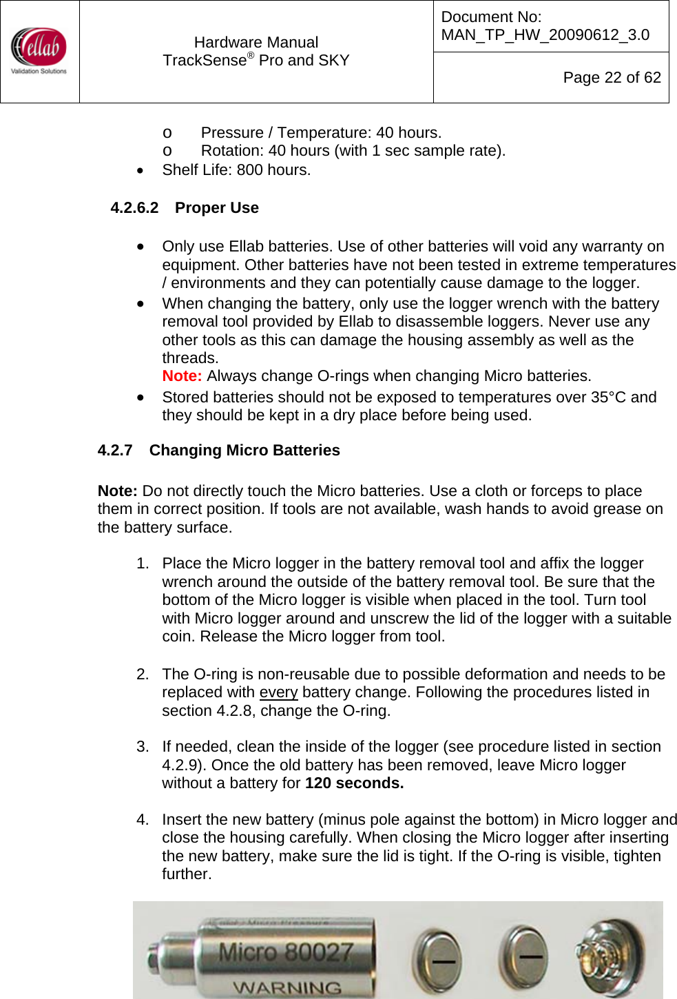 Document No: MAN_TP_HW_20090612_3.0  Hardware Manual TrackSense&reg; Pro and SKY  Page 22 of 62 o Pressure / Temperature: 40 hours. o Rotation: 40 hours (with 1 sec sample rate). &bull;  Shelf Life: 800 hours.  4.2.6.2  Proper Use  &bull; Only use Ellab batteries. Use of other batteries will void any warranty on equipment. Other batteries have not been tested in extreme temperatures / environments and they can potentially cause damage to the logger. &bull; When changing the battery, only use the logger wrench with the battery removal tool provided by Ellab to disassemble loggers. Never use any other tools as this can damage the housing assembly as well as the threads. Note: Always change O-rings when changing Micro batteries. &bull; Stored batteries should not be exposed to temperatures over 35&deg;C and they should be kept in a dry place before being used. 4.2.7  Changing Micro Batteries  Note: Do not directly touch the Micro batteries. Use a cloth or forceps to place them in correct position. If tools are not available, wash hands to avoid grease on the battery surface.  1.  Place the Micro logger in the battery removal tool and affix the logger wrench around the outside of the battery removal tool. Be sure that the bottom of the Micro logger is visible when placed in the tool. Turn tool with Micro logger around and unscrew the lid of the logger with a suitable coin. Release the Micro logger from tool.    2.  The O-ring is non-reusable due to possible deformation and needs to be replaced with every battery change. Following the procedures listed in section 4.2.8, change the O-ring.      3.  If needed, clean the inside of the logger (see procedure listed in section 4.2.9). Once the old battery has been removed, leave Micro logger without a battery for 120 seconds.    4.  Insert the new battery (minus pole against the bottom) in Micro logger and close the housing carefully. When closing the Micro logger after inserting the new battery, make sure the lid is tight. If the O-ring is visible, tighten further.      Ordering codes for Micro batteries: &bull; Micro Battery (1 set = 2 pcs): 35500001 