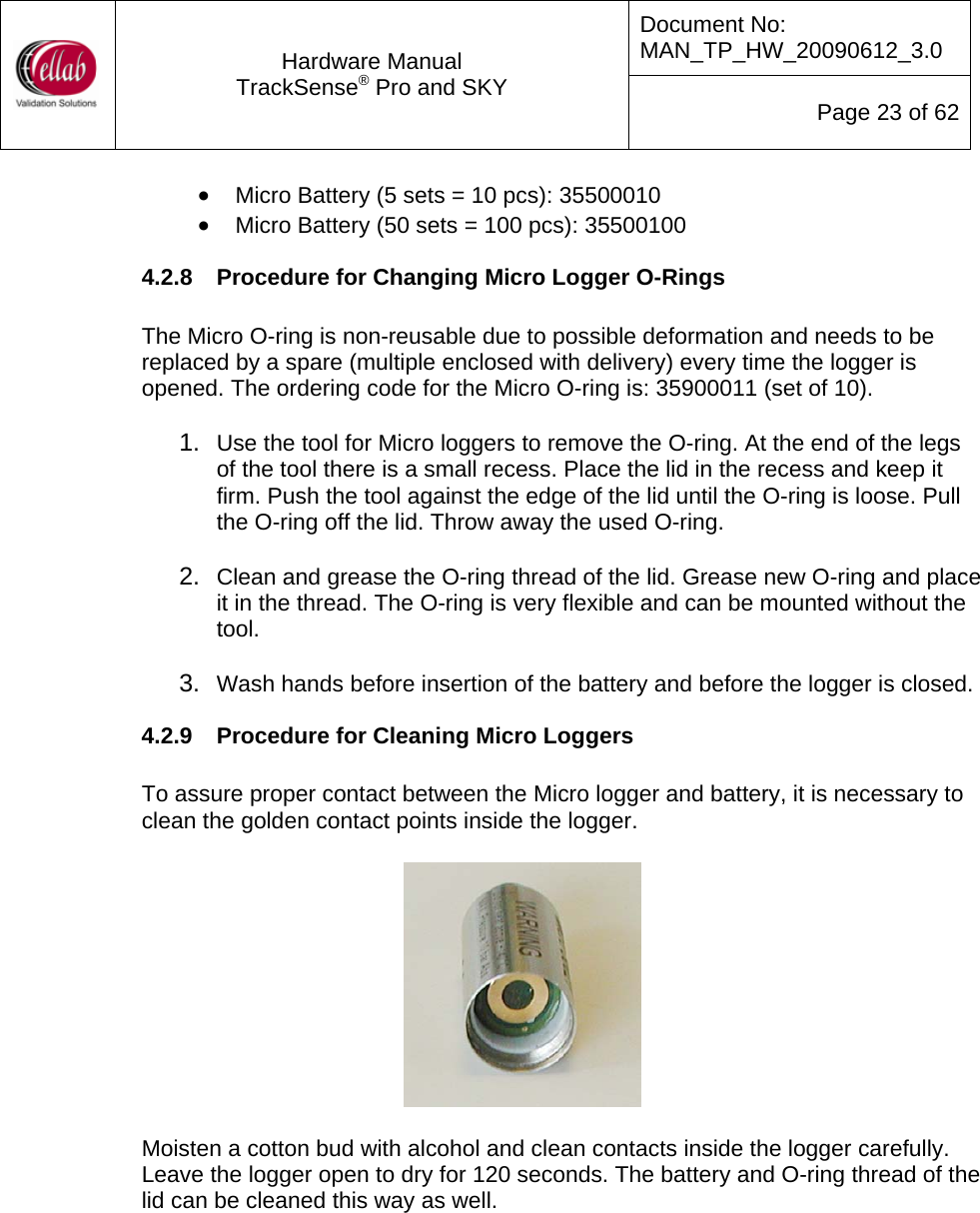 Document No: MAN_TP_HW_20090612_3.0  Hardware Manual TrackSense&reg; Pro and SKY  Page 23 of 62 &bull; Micro Battery (5 sets = 10 pcs): 35500010 &bull; Micro Battery (50 sets = 100 pcs): 35500100 4.2.8  Procedure for Changing Micro Logger O-Rings  The Micro O-ring is non-reusable due to possible deformation and needs to be replaced by a spare (multiple enclosed with delivery) every time the logger is opened. The ordering code for the Micro O-ring is: 35900011 (set of 10).  1.  Use the tool for Micro loggers to remove the O-ring. At the end of the legs of the tool there is a small recess. Place the lid in the recess and keep it firm. Push the tool against the edge of the lid until the O-ring is loose. Pull the O-ring off the lid. Throw away the used O-ring.  2.  Clean and grease the O-ring thread of the lid. Grease new O-ring and place it in the thread. The O-ring is very flexible and can be mounted without the tool.  3.  Wash hands before insertion of the battery and before the logger is closed. 4.2.9  Procedure for Cleaning Micro Loggers  To assure proper contact between the Micro logger and battery, it is necessary to clean the golden contact points inside the logger.    Moisten a cotton bud with alcohol and clean contacts inside the logger carefully.  Leave the logger open to dry for 120 seconds. The battery and O-ring thread of the lid can be cleaned this way as well.     
